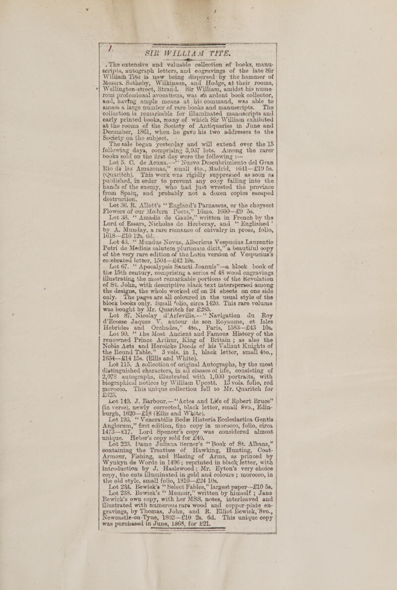   ) STR WILLIAM TEE. Pee be ASS EEE ER . The extensive and valuable collection ef books, manu- scripts, autograph letters, and eagravings of the late Sir Wiluiath Tite is new being dispersed: by the hammer of Messrs. Sotheby, Wilkinson, and Hodge, at their rooms, Wellington-street, Strand. Sir William, amidst his nume- destruction. Flowers of our Modern Poets,’ limo. H00—£9 5s. Lord of Essars,, Nicholas de Herberay, and ‘' Enghshed ’ by A. Munday, a rare romance of chivalry in prose, folio, 1618—£10 12s, Gd. Lot 40. ** Mundus Novus, Albericus Vespucius Laurentio Petri de Medicis salutem plurimam dicit,”’ a beautiful oopy of the very rare edition of the Latin version of Vespucius’s ceiebrated letter, 1504—£42 10s. Lot 67. ‘* Apocalypsis Sancti Joannis”—a block book of the 15th century, comprising a series ef 48 wood engravings illustrating the most remarkable portions of the Revelation ef St. John, with descriptive black text interspersed among the designs, the whole worked otf on 24 sheets on one side only. The pages are all coloured in the usual style of the block books only. Small folio, circa 1420. This rare volume was bought by Mr. Quaritch for £285. Lot 87. Nicolay d’Arfeville.--‘‘ Navigation du Roy  Lot 99, “‘ the Most Ancient and Famous History of the renowned Prince Arthur, King of Britain ; as also the Noble Aets and Heroicke Deeds of his Valiant Knights of Lot 115. A collection of original Autographs, by the most   2,078 autographs, illustrated with 1,000 portraits, with biographical notices by William Upcott. 13 vols. folio, red £325. : Lot 149. J. Barbour.—‘‘Actes and Lite of Robert Bruce” {in verse), newly corrected, black letter, small 8vo., Edin- Lot 193. ‘‘ Venerabilis Bede Historia Ecclesiastica Gentis  