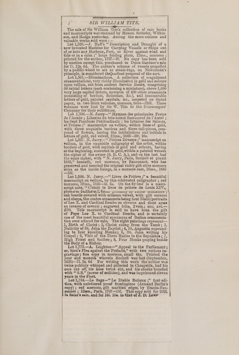 , on SIR WILLIAM TITE. ei The sale of Sir William Tite’s collection of rare books and manuscripts was resumed by Messrs. Sotheby, Wilkin- son, and Hodge yesterday. Among the more curious and valuable works sold were : — )} Lot 1,526.—J. Halls ‘Description and Draught of a -| new invented Machine for Carrying Vessels or Ships out | of or into any. Harbour, Port, or River against wind and tide or ina calm ;” large folding plate, 12mo., morocco ; printed for the author, 1737—9/._ No copy has been sold by auction except this, purchased in Dunn Gardner’s sale         by a paddle-wheel to act as steam-tugs, on Newcomen’s | principle, is considered thejearliest proposal of the sort. | Lot 1,56l.—Illuminations. A collection of magnificent ornamentations, very richly illuminated in gold and colours 56 initial letters (each containing a miniature), above 1,600 very large capital letters, upwards of 400 other ornaments (consisting of bordeas, flourishes, &amp;c.), and innumerable | letters of gold, painted capitals, &amp;c., mounted on tinted | paper, in, two thick volumes, morocco, folio—210l. These | volumes were lent by Sir W. Tite to the Ironmongers’ | Company for their exhibition. de ’Année ; Litanies du trés-sainct Sacrament de PAutel ; les Sept Psaulmes Penitentiaulx ; les Litanies des Saincts, et Priéres.;’ manuscript on vellum, within lines of gold, with three exquisite borders and three tail-pieces, com- posed of flowers, having the intitulations and initials in letters of gold, red velvet, 12mo., 1645—39/. 10s. Lot 1,597. N. Jarry—‘‘ Priéres Dévotes ;” manuscript on the cipher of the owner (S. B. C, A.), and on the last leaf the same cipher, with ‘‘ N. Jarry, Paris, Scripsit et pinxit 1645,” beneath, red morocco, by Bauzonnet, who has | preserved and inserted the original richly gilt olive morocco on reverse of covers) ; engraved folio, 2vols.; sxc. xvi.— £99. This manuscript is said to have been the gift of Pope Leo X. to Cardinal Bembo, and is certainly one of the most beautiful specimens of Italian ornamenta- tion ever offered for sale, The eight paintings represent— 1, Birth of Christ; 2, Christ rising from the Tomb; 3, Nativity of St. John the Baptist ; 4, St. Augustin expound- ing to four kneeling Monks; 5, St. John writing his | Gospel ; 6, Visit of the Three Maries to the Sepulchre; 7, the Body of a Bishop. Lot 1,773.—A. Leighton—‘“‘ Appeal to the Parliament; | or, Sion’s Plea against the Prelacie,” with two curious en- | gravings; fine copy in morocco, small 4to. Printed the year and moneth wherein Rochell was lost (September, 1628)—7l. 28, 6d For writing this work the author was twice publicly whipped and pilloried in Cheapside, had his | ears cut off, his nose twice slit, and his cheeks hranded with ‘‘S.S.” (sower of sedition), and was imprisoned eleven | years in the Fleet, Lot 1,784.—Le Sage—‘‘ Le Diable Boiteux ;” first edi- tion, with unlettered proof frontispiece (Armand Berlin’s copy) ; red merocco, gilt marbled edges, by Trautz-Bau-   in Solar’s sale. and for 10. 10s. in that of J. D, Lewir  