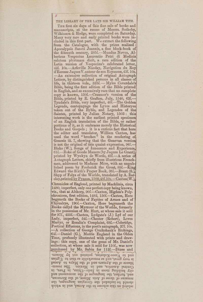 ,                                                     THE LIBRARY OF THE LATE SIR WILLIAM TITE. Tue first six days of this fine sale of books and manuscripts, at the rooms of Messrs. Sotheby, Wilkinson &amp; Hodge, were completed on Saturday. | Many very rare and early printed books were in- | cluded in this first part. We extract the following from the Catalogue, with the prices realized : Apocalypsis Sancti Joannis, a fine block-book of the fifteenth century, 285/.—Mundus Novus, Al- bericus Vespucius Laurentio Petri di Medicis salutem plurimam dicit, a rare edition of the Latin version of Vespucius’s celebrated letter, | 42]. 10s.—Arfeville Nicolay, Navigation du Roy d’Escosse Jaques V.autour de son Royaume, 431. 10s, |—An extensive collection of original Autograph | Letters, by distinguished persons in all classes of life, in thirteen vols., 325/.— Myles Coverdale’s Bible, being the first edition of the Bible printed in English, and so excessively rare that no complete copy is known, 150/.—Cranmer’s version of the Bible, printed by R. Grafton, July, 1540, 631.— Tyndale’s Bible, very imperfect, 401—The Golden | Legende, conteynynge the Lyves and Historyes taken out of the Byble, and Legendes of the | Saintes, printed by Julian Notary, 1503: this interesting work is the earliest printed specimen | of an English translation of the Bible, or rather | portions of it, as it embraces merely the Historical Books and Gospels ; it is a curious fact that here the editor and translator, William Caxton, has’ used the word “breches” in the rendering of | Genesis lil. 7, showing that the Genevan versio | is not the original of this quaint expression, 96/. Blake (W.), Songs of Innocence and Experience,| 61l.—Boke of Goode Maners (by Jaques Le Grant),} printed by Wynkyn de Worde, 42/.—A series o | Autograph Letters, chiefly from illustrious French men, addressed to Madame Mere, with an unpub-} lished poem by Frederick the Great, 89/.—Kin | Edward the Sixth’s Prayer Book, 36/.—Brant (S.),} Shyp of Folys of the Worlde, translated by A. Bar clay,printed by Pynson, 1509,48/.10s.—Caxton(W.) Chronicles of Englond, printed by Machlinia, circa j1480, imperfect, only one perfect copy being known, viz., that at Althorp, 901.—Caxton, Higden’s Poly- chronicon, first edition, 1482, 150/.—Caxton, Here |begyneth the Booke of Fayttes of Armes and of jChyualrye, 190/.—Caxton, Here begynneth the jBooke callyd the Myrrour of the Worlde, formerly in the possession of Mr. Hurt, at whose sale it sold for 971., 4551.—Caxton, Lydgate’s (J.) Lyf of our Lady, imperfect, 54/.—Chester (Robert), Loves Martyr, or Rosalin’s Complaint, 68/.—Coleridge, | Poetical Effusions, in the poet’s autograph, 371. 10s. —A collection of George Cruikshank’s Etchings, 64/.—Daniel (G.), Merrie England in the Olden Time, profusely illustrated with prints and draw- ings: this copy, one of the gems of Mr. Daniel’s {collection, at whose sale it sold for 110/., was now urchased by Mr. Sabin for 112/.—Diues and Ca tee ie me Sot ‘sassopg Aq gyno poyuiod ‘aetzepoyy-ooseA 03 pue | WBS’) 0} vy} s¥ ofqeyIeUed se pu “yvor8 A10A st | peooy 0} vAvyy oy} Jo pue eivuty oy} Jo souvryq /-Wesel OY, “OOIXepT UL pur ‘eoomW jerjUeD (Ul ‘Niog Ur “euIyO-opuy ut seova Sutppmq Ag10 pus yUomNUOTA oY jo sosensury oy4 “oyINy ‘pue ‘uvosnIyy oy} Jo “oul; vISW Jo esoy} Jo sureuos oY} ‘sosensue] UvIdI0ex) OY} pepnpour eq prnoys | POI Ur pue “peooy oy} 07 omMoYos sIyy UO poyried          