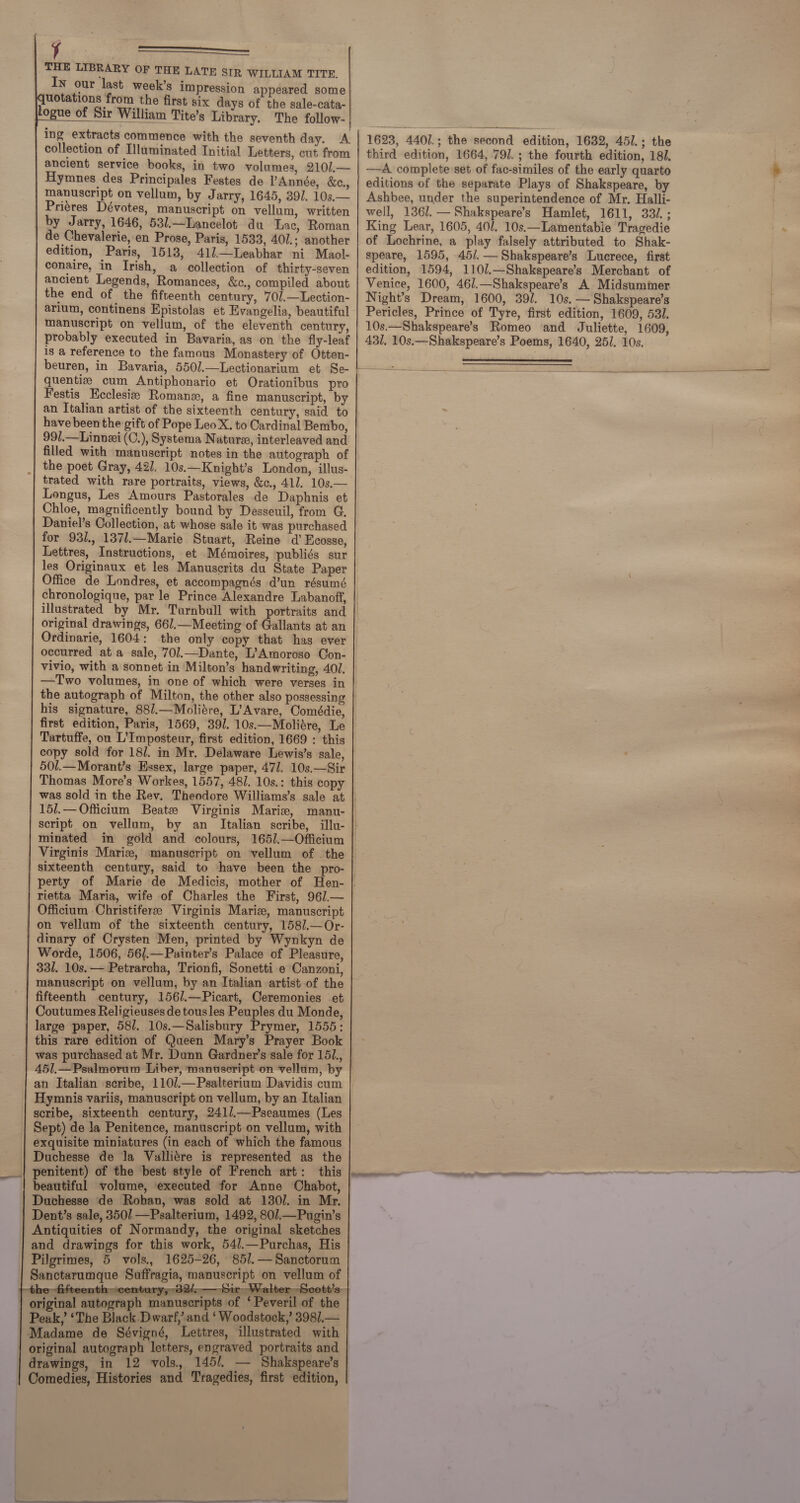 t aa a THE LIBRARY OF THE LATE SIR WILLIAM TITRE. In our last week’s impression appeared some uotations from the first six days of the sale-cata- logue of Sir William Tite’s Library. The follow- | ing extracts commence with the seventh day. A collection of Illuminated Initial Letters, cut from ancient service books, in two volumes, 210/.— Hymnes des Principales Festes de PAnnée, &amp;c., manuscript on vellum, by Jarry, 1645, 391. 10s.— Priéres Dévotes, manuscript on vellum, written by Jarry, 1646, 53/.—Lancelot du Lac, Roman de Chevalerie, en Prose, Paris, 1533, 40].; another edition, Paris, 1513, 41l—Leabhar ni Maol- conaire, in Irish, a collection of thirty-seven ancient Legends, Romances, &amp;c., compiled about the end of the fifteenth century, 70/.—Lection- arium, continens Epistolas et Evangelia, beautiful manuscript on vellum, of the eleventh century, probably executed in Bavaria, as on the fly-leaf is a reference to the famous Monastery of Otten-                                                                              Festis Ecclesie Romane, a fine manuscript, by have been the gift of Pope Leo X. to Cardinal Bembo, 99/.—Linnzei (C.), Systema Nature, interleaved and filled with manuscript notes in the autograph of the poet Gray, 427. 10s.—Knight’s London, illus- trated with rare portraits, views, &amp;c., 411. 10s.— Longus, Les Amours Pastorales de Daphnis et Chloe, magnificently bound by Desseuil, from G. Daniel’s Collection, at whose sale it was purchased for 931., 1371.—Marie Stuart, Reine d’ Ecosse, Lettres, Instructions, et Mémoires, publiés sur les Originaux et les Manuscrits du State Paper Office de Londres, et accompagnés d’un résumé chronologique, par le Prince Alexandre Labanoff, original drawings, 661.—Meeting of Gallants at an Ordinarie, 1604: occurred ata sale, 70/.—Dante, L’Amoroso Con- vivio, with a sonnet in Milton’s handwriting, 401. —Two volumes, in one of which were verses in his signature, 88/.—Molitre, L’Avare, Comédie, first edition, Paris, 1569, 391. 10s.—Moliére, Le Tartuffe, ou L’Imposteur, first edition, 1669 : this copy sold for 18/. in Mr. Delaware Lewis’s sale, 501.—Morant’s Essex, large paper, 471. 10s.—Sir Thomas More’s Workes, 1557, 48]. 10s.: this copy minated Virginis Marie, manuscript on vellum of . the sixteenth century, said to have been the pro- rietta Maria, wife of Charles the First, 967.— Officium Christiferee Virginis Maris, manuscript | on vellum of the sixteenth century, 158/.—Or- dinary of Crysten Men, printed by Wynkyn de Worde, 1506, 56/.—Puinter’s Palace of Pleasure, 331. 10s. — Petrarcha, Trionfi, Sonetti e Canzoni, manuscript on vellum, by an Italian artist of the fifteenth century, 156/.—Picart, Ceremonies et Coutumes Religieuses de tousles Peuples du Monde, large paper, 58/. 10s.—Salisbury Prymer, 1555: this rare edition of Queen Mary’s Prayer Book was purchased at Mr. Dunn Gardner’s sale for 151., Hymnis variis, manuscript on vellum, by an Italian scribe, sixteenth century, 241/.—Pseaumes (Les Sept) de la Penitence, manuscript on vellum, with exquisite miniatures (in each of which the famous Duchesse de la Vualliére is represented as the penitent) of the best style of French art: this beautiful volume, executed for Anne Chabot, Duchesse de Rohan, was sold at 130. in Mr. Dent’s sale, 3501 —Psalterium, 1492, 80/.—Pugin’s Antiquities of Normandy, the original sketches and drawings for this work, 54/.—Purchas, His Pilgrimes, 5 vols. 1625-26, 851. — Sanctorum Sanctarumque Suffragia, manuscript on vellum of iT.  original autograph manuscripts of ‘ Peveril of the Peak,’ ‘The Black Dwarf, and ‘Woodstock,’ 3987.— Madame de Sévigné, Lettres, illustrated with original autograph letters, engraved portraits and | drawings, in 12 vols, 1451. — Shakspeare’s Comedies, Histories and Tragedies, first edition,   1623, 4401.; the second edition, 1632, 45/.; the third edition, 1664, 791. ; the fourth edition, 181. -——A complete set of fac-similes of the early quarto editions of the separate Plays of Shakspeare, by Ashbee, under the superintendence of Mr. Halli- well, 136/. —Shakspeare’s Hamlet, 1611, 332. ; King Lear, 1605, 40/. 10s.—Lamentable Tragedie of Lochrine, a play falsely attributed to Shak- speare, 1595, 45/.— Shakspeare’s Lucrece, first edition, 1594, 110/.—Shakspeare’s Merchant of Venice, 1600, 46/.—Shakspeare’s A Midsumimer. Night’s Dream, 1600, 39/. 10s. — Shakspeare’s Pericles, Prince of Tyre, first edition, 1609, 531. 10s.—Shakspeare’s Romeo and Juliette, 1609, 431, 10s.—Shakspeare’s Poems, 1640, 25]. 10s.                  