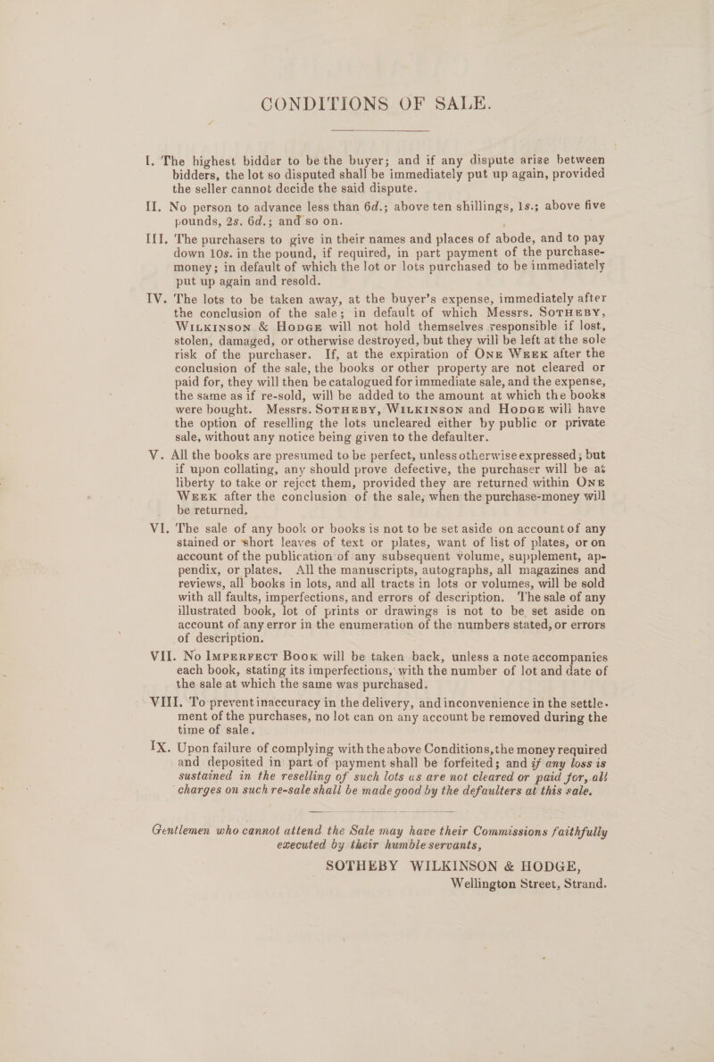 CONDITIONS OF SALE. [. The highest bidder to be the buyer; and if any dispute arise between bidders, the lot so disputed shall be immediately put up again, provided the seller cannot decide the said dispute. II. No person to advance less than 6d.; above ten shillings, 1s.; above five pounds, 2s. 6d.; and so on. III. The purchasers to give in their names and places of abode, and to pay down 10s. in the pound, if required, in part payment of the purchase- money; in default of which the lot or lots purchased to be immediately put up again and resold. IV. The lots to be taken away, at the buyer’s expense, immediately after the conclusion of the sale; in default of which Messrs. SoTHEBY, Witkinson &amp; Honeer will not hold themselves responsible if lost, stolen, damaged, or otherwise destroyed, but they will be left at the sole risk of the purchaser. If, at the expiration of ONs= WeeEx after the conclusion of the sale, the books or other property are not cleared or paid for, they will then be catalogued for immediate sale, and the expense, the same as if re-sold, will be added to the amount at which the books were bought. Messrs. SorHeBy, W1LKINSON and HopgGeE will have the option of reselling the lots uncleared either by public or private sale, without any notice being given to the defaulter. V. All the books are presumed to be perfect, unless otherwise expressed ; but if upon collating, any should prove defective, the purchaser will be aé liberty to take or reject them, provided they are returned within ONE WEEK after the conclusion of the sale, when the purchase-money will be returned. VI. The sale of any book or books is not to be set aside on account of any stained or short leaves of text or plates, want of list of plates, or on account of the publication of any subsequent volume, supplement, ap- pendix, or plates. All the manuscripts, autographs, all magazines and reviews, all books in lots, and all tracts in lots or volumes, will be sold with all faults, imperfections, and errors of description. The sale of any illustrated book, lot of prints or drawings is not to be set aside on account of any error in the enumeration of the numbers stated, or errors of description. VII. No ImperRFecT Book will be taken back, unless a note accompanies each book, stating its imperfections, with the number of lot and date of the sale at which the same was purchased. VIII. To prevent inaccuracy in the delivery, and inconvenience in the settle- ment of the purchases, no lot can on any account be removed during the time of sale. IX. Upon failure of complying with the above Conditions, the money required and deposited in part of payment shall be forfeited; and i any loss is sustained in the reselling of such lots us are not cleared or paid fer, al! charges on such re-sale shall be made good by the defaulters at this sale.  Gentlemen who cannot attend the Sale may have their Commissions faithfully executed by their humble servants, SOTHEBY WILKINSON &amp; HODGE, Wellington Street, Strand.