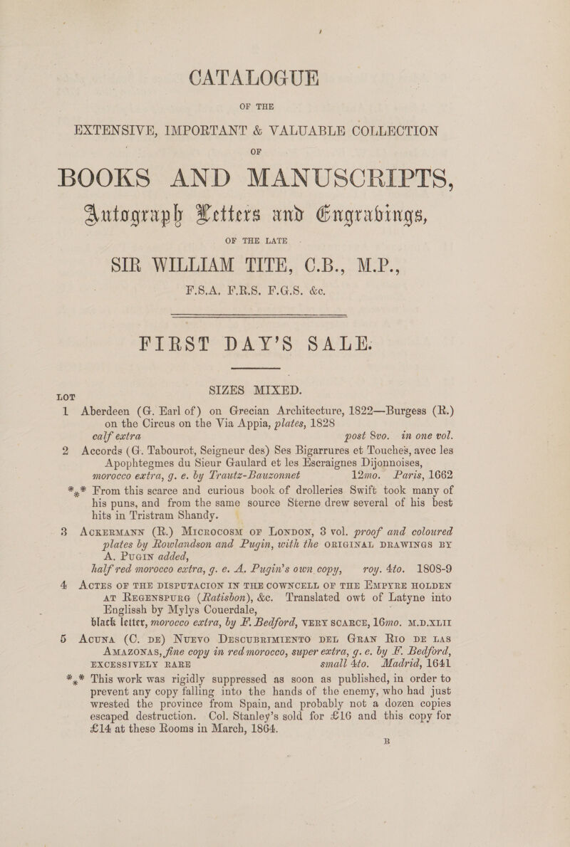 CATALOGUE OF THE EXTENSIVE, IMPORTANT &amp; VALUABLE COLLECTION BOOKS AND MANUSCRIPTS, Autograph Letters und Engrabings, OF THE LATE SIR WILLIAM TITHE, C.B., M.P., PSAs vo. £ G8. &amp;e. FIRST DAY’S SALE. ae SIZES MIXED. 1 Aberdeen (G. Earl of) on Grecian Architecture, 1822—Burgess (R.) on the Circus on the Via Appia, plates, 1828 calf extra post 8vo. in one vol. 2 Accords (G. Tabourot, Seigneur des) Ses Bigarrures et Touches, avec les Apophtegmes du Sieur Gaulard et les Hscraignes Dijonnoises, morocco extra, g. é. by Lrautz-Bauzonnet 12mo. Paris, 1662 *.* From this scarce and curious book of drolleries Swift took many of his puns, and from the same source Sterne drew several of his best hits in Tristram Shandy. 3 AckERMANN (R.) Microcosm or Lonpoy, 3 vol. proof and coloured plates by fowlandson and Pugin, with the ORIGINAL DRAWINGS BY A. Puain added, half red morocco extra, g.e. A. Pugin’s own copy, roy. 4to. 1808-9 4 ACTES OF THE DISPUTACION IN THE COWNCELL OF THE EMPYRE HOLDEN AT Reeenspura (Latisbon), &amp;c. Translated owt of Latyne into Englissh by Mylys Couerdale, black letter, morocco extra, by F. Bedford, VERY SCARCE, 16mo. M.D.XLII § Acuna (C. pE) Nurvo DrscuBRIMIENTO DEL GRAN Rio DE Las AMAZONAS, fine copy in red morocco, super extra, g.e. by 4. Bedford, EXCESSIVELY RARE small 4to. Madrid, 1641 *,* This work was rigidly suppressed as soon as published, in order to prevent any copy falling into the hands of the enemy, who had just wrested the province from Spain, and probably not a dozen copies escaped destruction. Col. Stanley’s sold for £16 and this copy for £14 at these Rooms in March, 1864. B