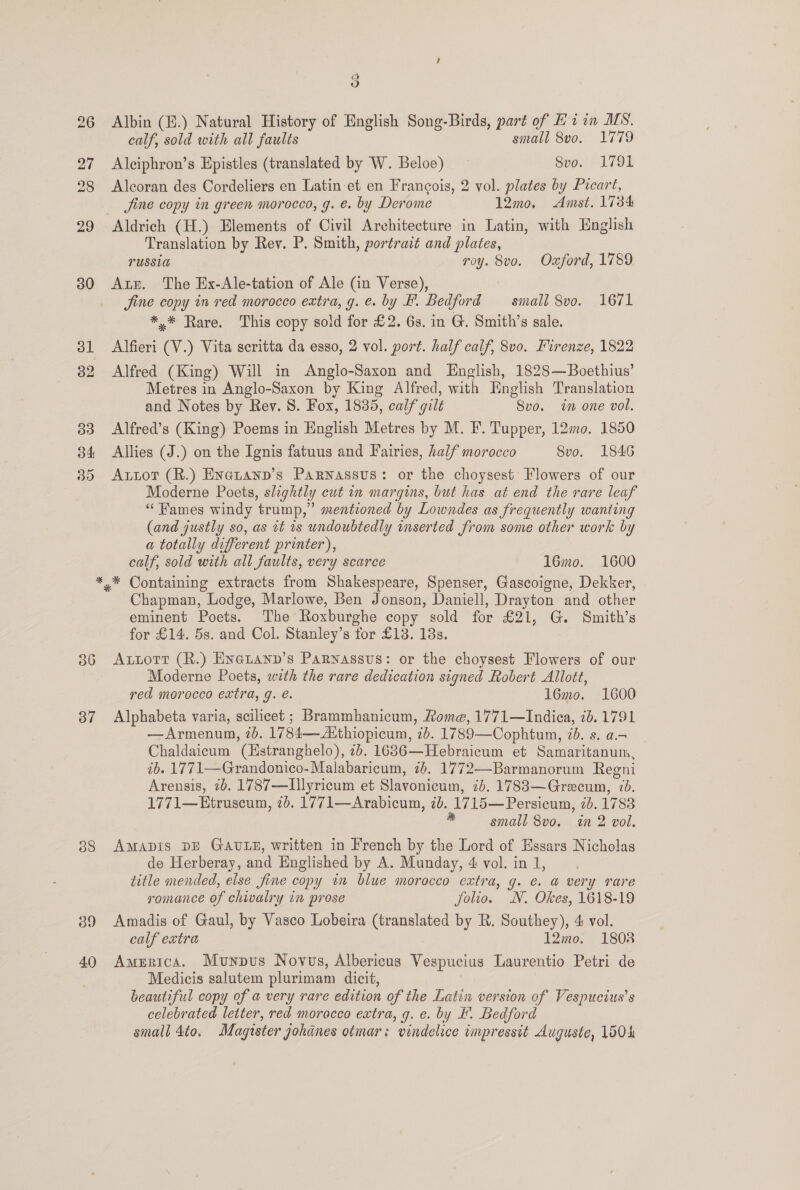 26 27 28 29 30 36 37 38 39 40 5) Albin (B.) Natural History of English Song-Birds, part of Hi in MS. calf, sold with all faults small 8v0. 1779 Alciphron’s Epistles (translated by W. Beloe) Svo. 1791 Aleoran des Cordeliers en Latin et en Francois, 2 vol. plates by Picart, jine copy in green morocco, g. e. by Derome 12mo. Amst. 1734 Translation by Rev. P. Smith, portrait and plates, LUSSIG roy. 8vo. Oxford, 1789 Aur. The Ex-Ale-tation of Ale (in Verse), Jine copy in red morocco extra, g. e. by Ff. Bedford — small 8vo. 1671 *.* Rare. This copy sold for £2. 6s. in G. Smith’s sale. Alfieri (V.) Vita seritta da esso, 2 vol. port. half calf, 8v0. Firenze, 1822 Alfred (King) Will in Anglo-Saxon and English, 1828—Boethius’ Metres in Anglo-Saxon by King Alfred, with Hnglish Translation and Notes by Rev. 8. Fox, 1835, calf gilt Svo. in one vol. Alfred’s (King) Poems in English Metres by M. F. Tupper, 12mo. 1850 Allies (J.) on the Ignis fatuus and Fairies, half morocco Svo. 1846 Artot (R.) Enetann’s Parnassus: or the choysest’ Flowers of our Moderne Poets, slightly cut in margins, but has at end the rare leaf “ames windy trump,” mentioned by Lowndes as frequently wanting (and justly so, as 1t is undoubtedly inserted from some other work by a totally different printer), calf, sold with all faults, very scarce 16mo. 1600 Chapman, Lodge, Marlowe, Ben Jonson, Daniell, Drayton and other eminent Poets. The Roxburghe copy sold for £21, G. Smith’s for £14. 5s. and Col. Stanley’s for £13. 138s. Autort (R.) Exetann’s Parnassus: or the choysest Flowers of our Moderne Poets, with the rare dedication signed Robert Allott, ved morocco extra, g. é. 16mo. 1600 Alphabeta varia, scilicet ; Brammhanicum, Rome, 1771—Indica, 7b. 1791 —Armenum, 2b. 1784—Aithiopicum, 7b. 1789—Cophtum, 20. s. a.- Chaldaicum (Hstranghelo), 7b. 16836—Hebraicum et Samaritanum, ib. 1771—Grandonico- Malabaricum, 76. 1772—-Barmanorum Regni Arensis, 2b. 1787—Illyricum et Slavonicum, 7d. 17883—Grecum, 7d. 1771—Etruscum, 2d. 1771—Arabicum, 7b. 1715—Persicum, 2d. 1788 * small 8v0. in 2 vol. AmApDis DE GAULE, written in French by the Lord of Essars Nicholas de Herberay, and Englished by A. Munday, 4 vol. in 1, title mended, else fine copy in blue morocco extra, g. e. a very rare romance of chivalry in prose jolio. N. Okes, 1618-19 Amadis of Gaul, by Vasco Lobeira (translated by R. Southey), 4 vol. calf extra 12mo. 1808 America. Munpvus Novuws, Albericus Vespucius Laurentio Petri de Medicis salutem plurimam dicit, beautiful copy of a very rare edition of the Latin version of Vespucius’s celebrated letter, red morocco extra, q. e. by F. Bedford small 4to, Magister gohdnes otmar: vindelice impressit Auguste, 1504