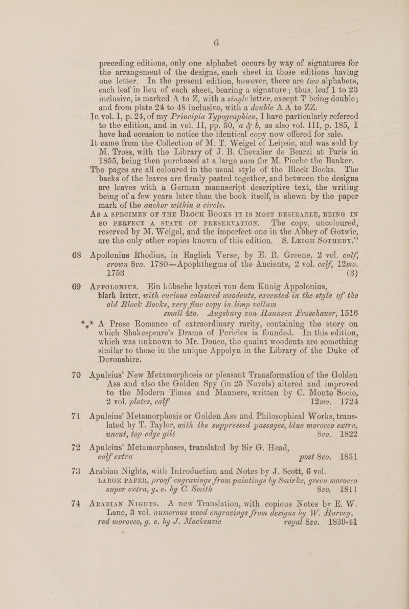 68 69 70 71 fir 73 74 6 preceding editions, only one alphabet occurs by way of signatures for the arrangement of the designs, each sheet in those editions having one letter. In the present edition, however, there are two alphabets, each leaf in lieu of each sheet, bearing a signature; thus, leaf 1 to 23 inclusive, is marked A to Z, with a single letter, except T being double; and from plate 24 to 48 inclusive, with a double A A to ZZ. In vol. I, p. 24, of my Principia Typographica, I have particularly referred to the edition, and in vol. II, pp. 50, a &amp; 8, as also vol. ITI, p. 185, I have had occasion to notice the identical copy now offered for sale. It came from the Collection of M. T. Weigel of Leipsic, and was sold by M. Tross, with the Library of J. B. Chevalier de Bearzi at Paris in 1855, being then purchased at a large sum for M. Pioche the Banker. The pages are all coloured in the usual style of the Block Books. The backs of the leaves are firmly pasted together, and between the designs are leaves with a German manuscript descriptive text, the writing being of a few years later than the book itself, is shewn by the paper mark of the anchor within a circle. AS A SPECIMEN OF THE Biock BooKS IT 18 MOST DESIRABLE, BEING IN SO PERFECT A STATE OF PRESERVATION. ‘The copy, uncoloured, reserved by M. Weigel, and the imperfect one in the Abbey of Gotwic, are the only other copies known of this edition. §S. Le1eéu Soruesy.”’ Apollonius Rhodius, in English Verse, by E. B. Greene, 2 vol. calf, crown 8vo. 1780—Apophthegms of the Ancients, 2 vol. calf, 12mo. 1753 (3) Appotonius. Hin lubsche hystori von dem Kiinig Appolonius, black letter, with curious coloured woodcuts, executed in the style of the old Block Books, very fine copy in limp vellum small 4to. Augsburg von Hannsen Froschauer, 1516 which Shakespeare’s Drama of Pericles is founded. In this edition, which was unknown to Mr. Douce, the quaint woodcuts are something similar to those in the unique Appolyn in the Library of the Duke of - Devonshire. Apuleius’ New Metamorphosis or pleasant Transformation of the Golden Ass and also the Golden Spy (in 25 Novels) altered and improved to the Modern Times and Manners, written by C. Monte Socio, 2 vol. plates, calf 12mo. 1724 Apuleius’ Metamorphosis or Golden Ass and Philosophical Works, trans- lated by T. Taylor, with the suppressed passages, blue morocco extra, uncut, top edge gilt 8vo. 1822 Apuleius’ Metamorphoses, translated by Sir G. Head, calf extra post 8vo. 1851 Arabian Nights, with Introduction and Notes by J. Scott, 6 vol. LARGE PAPER, proof engravings from paintings by Smirke, green morocco super extra, g.e. by C. Smith 2 SO, NL OLd Arabian Niguts. A new Translation, with copious Notes by E. W. Lane, 3 vol. numerous wood engravings from designs by W. Harvey, red morocco, g. é. by J. Mackenzie royal 8vo. 1889-41