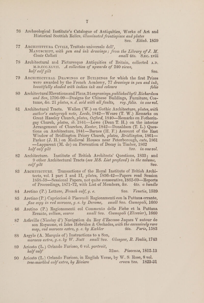 76 78 79 80 81 82 83 85 86 87 88 89 90 a Archeological Institute’s Catalogue of Antiquities, Works of Art and Historical Scottish Relics, cluminated frontispiece and plates 8vo. Hdinb. 1859 ARCHITETTURA Crv1LE, Trattato universale dell’, Manuscript, with pen and ink drawings; from the Library of J. M. Conte Collati small 4to. SM. xvii Architectural and Picturesque Antiquities of Britain, collected a.p, M.D.cce.xLvil. A collection of upwards of 240 views, half calf gilt 8vo. ARCHITECTURAL Drawines oF Buripines for which the first Prizes were awarded by the French Academy, 77 drawings in pen and ink, beautifully shaded with indian ink and colours folio Architectural Elevations and Plans, 34 engravings, published by G. Richardson and Son, 1796-99—Designs for Chinese Buildings, Furniture, Cos- tume, &amp;e. 21 plates, n.d. sold with all faults, roy. folio. in one vol. Architectural Tracts. Wallen (W.) on Gothic Architecture, plates, with author’s autograph note, Leeds, 1842—Weare (T. W.) Remarks on Great Haseley Church, plates, Oxford, 1840—Remarks on Fotherin- gay Church, plates, 7b. 1841—Lowe (Dean T. H.) on the interior Arrangement of Churches, Hxeter, 1842—Donaldson (T. L.) Ques- tions on Architecture, 1841—Barnes (H. EF.) Account of the Kast Window of Bridlington Priory Church, plates, Bridlington, 1861— Parker (J. H.) on Medieval Houses near Peterborough, cuts, 1861 —Lapparent (M. de) on Prevention of Decay in Timber, 1862 half calf gilt Svo. wn one vol. Architecture. Institute of British Architects’ Questions, 1888; and 9 other Architectural Tracts (see WS. List prefixed) in the volume, calf gilt 8vo. ARCHITECTURE. ‘Transactions of the Royal Institute of British Archi- tects, vol. I part I and II, plates, 1836-42—Papers read Session 1858-59—Sessional Papers, not quite consecutive, 1862-69—Reports of Proceedings, 1871-72, with List of Members, &amp;c. 4to. a bundle Aretino (P.) Lettere, French calf, g. e. 8vo. Venetia, 1539 Aretino (P.) Capricciosi &amp; Piaceuoli Ragionamenti con la Puttana errante, jine copy in red morocco, g.e. by Derome, small 8vo. Cosmopolt, 1660 Aretino (P.) Ragionamenti col Commento delle Fiche et la Puttana Errante, vellum, scarce small 8vo. Cosmopols (Hizevier), 1660 Arfeville (Nicolay d’) Navigation du Roy d’Escosse Jaques V autour de son Royaume, et Isles Hebrides &amp; Orchades, with the excessively rare map, red morocco extra, g. e. by Kahler 4to. Paris, 1583 Argyle (A. Marquis of) Instructions to a Son, morocco extra, g.e. by W. Nutt small 8vo. Glasgow, R. Foulis, 1748 Ariosto (.) Orlando Furioso, 6 vol. portrait, half calf 32mo. Piacenza, 1812-18 Ariosto (L.) Orlando Furioso, in English Verse, by W. 8S. Rose, 8 vol. tree-marbled calf extra, by fvwiere crown 8vo. 1828-31