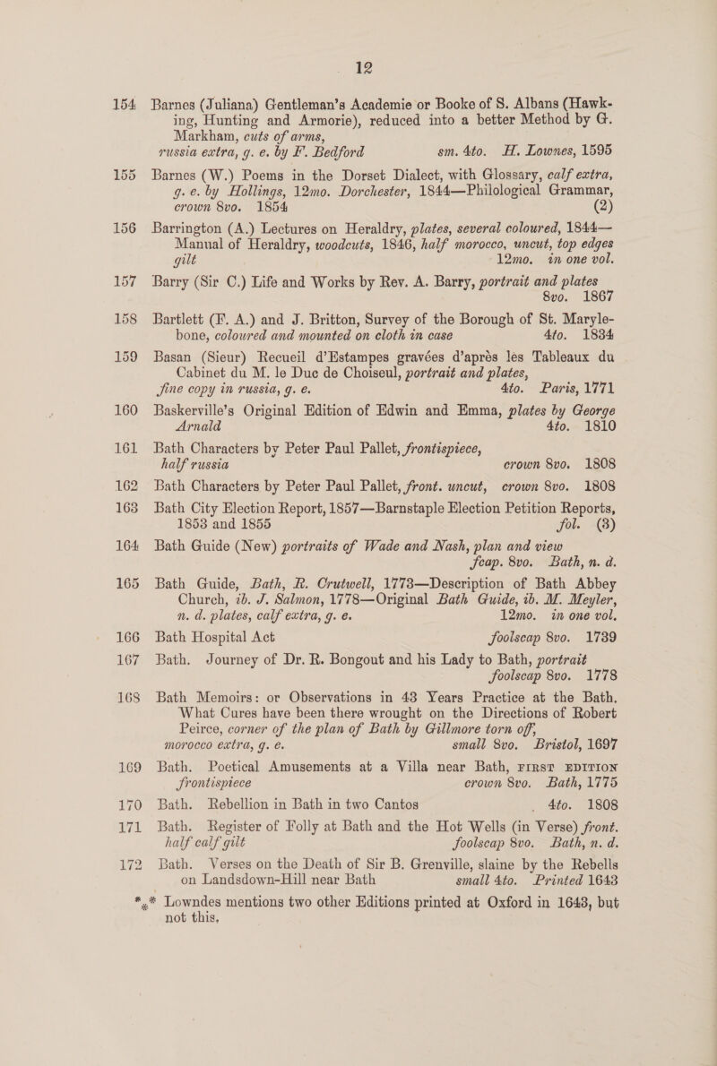 154 Barnes (Juliana) Gentleman’s Academie or Booke of 8. Albans (Hawk- ing, Hunting and Armorie), reduced into a better Method by G. Markhan, cuts of arms, . russia extra, g. e. by F. Bedford sm. 4to. HH. Lownes, 1595 Barnes (W.) Poems in the Dorset Dialect, with Glossary, calf extra, g. e. by Hollings, 12mo. Dorchester, 1844—Philological Grammar, crown 8vo. 1854 (2) Barrington (A.) Lectures on Heraldry, plates, several coloured, 1844— Manual of Heraldry, woodcuts, 1846, half morocco, uncut, top edges gilt 12mo. in one vol. Barry (Sir C.) Life and Works by Rey. A. Barry, portrait and plates 8vo. 1867 Bartlett (F. A.) and J. Britton, Survey of the Borough of St. Maryle- bone, colowred and mounted on cloth in case 4to. 1884 Basan (Sieur) Recueil d’Estampes gravées d’aprés les Tableaux du Cabinet du M. le Duc de Choiseul, portrait and plates, Jine copy in russia, g. é. 4to. Paris, 1771 Baskerville’s Original Edition of Edwin and Emma, plates by George Arnald 4to. 1810 Bath Characters by Peter Paul Pallet, frontispiece, half russia crown 8vo. 1808 Bath Characters by Peter Paul Pallet, front. uncut, crown 8vo. 1808 Bath City Election Report, 1857—Barnstaple Election Petition Reports, 1853 and 1855 fol. (8) Bath Guide (New) portraits of Wade and Nash, plan and view Seap. 8vo. Bath, n. d. Bath Guide, Bath, R. Crutwell, 1773—Description of Bath Abbey Church, 2b. J. Salmon, 1778—Original Bath Guide, ib. M. Meyler, n. d. plates, calf extra, g. é. 12mo. in one vol, Bath Hospital Act JSoolscap 8vo. 1739 Bath. Journey of Dr. R. Bongout and his Lady to Bath, portrait foolscap 8vo. 1778 Bath Memoirs: or Observations in 48 Years Practice at the Bath. What Cures have been there wrought on the Directions of Robert Peirce, corner of the plan of Bath by Gillmore torn off, morocco extra, g. e. small 8v0. Bristol, 1697 Bath. Poetical Amusements at a Villa near Bath, FIRST EDITION Srontispiece crown 8vo. Bath, 1775 Bath. Rebellion in Bath in two Cantos _ 4to. 1808 Bath. Register of Folly at Bath and the Hot Wells (in Verse) jront. half calf gilt foolscap 8vo. Bath, n. d. Bath. Verses on the Death of Sir B. Grenville, slaine by the Rebells on Landsdown-Hill near Bath small 4to. Printed 1643 not this.