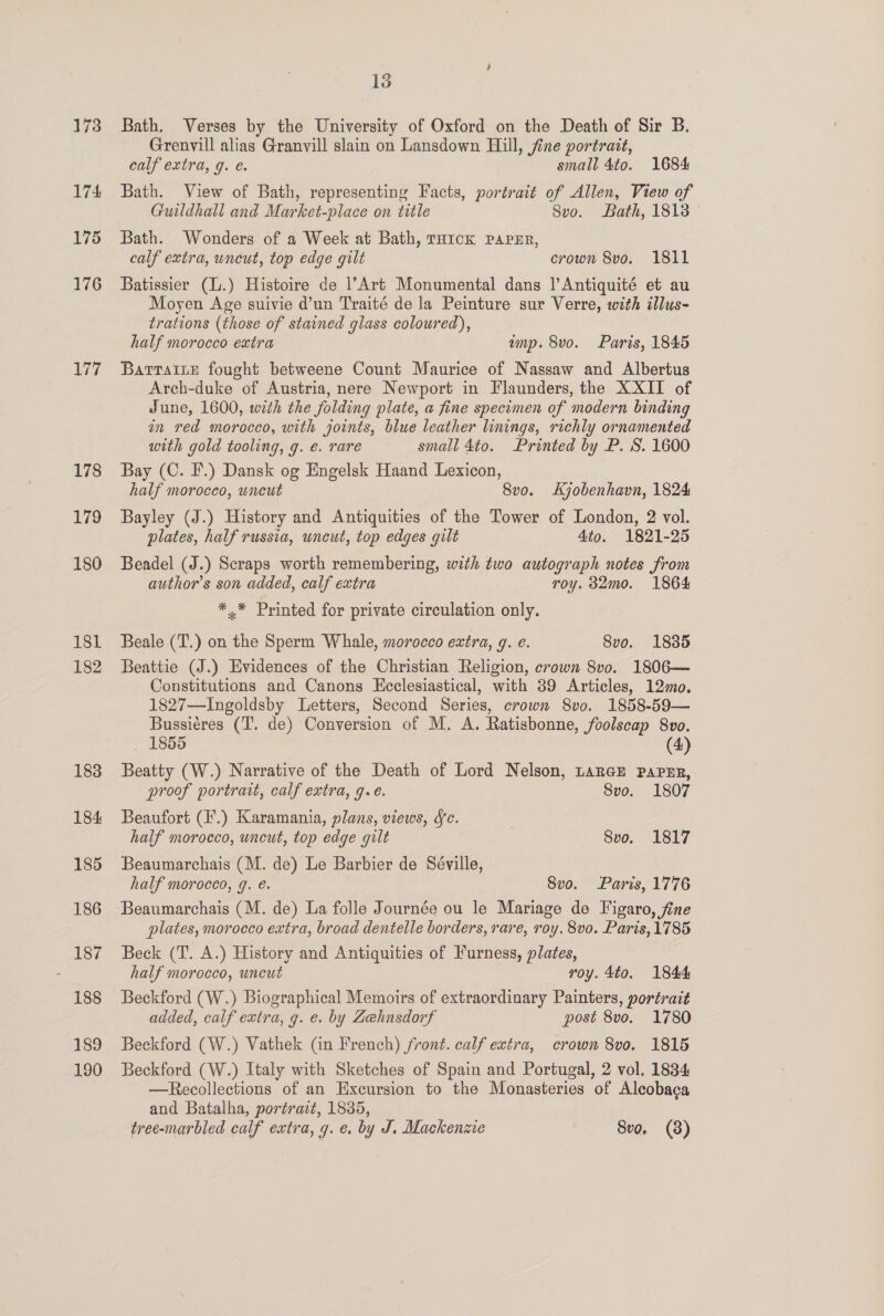 173 174 175 176 177 178 179 180 181 182 183 184 185 186 187 188 189 190 , 13 Bath. Verses by the University of Oxford on the Death of Sir B, Grenvill alias Granvill slain on Lansdown Hill, fine portrait, calf extra, 9. e. small 4to. 1684 Bath. View of Bath, representiny Facts, portrait of Allen, View of Guildhall and Market-place on title Svo. Bath, 18138 Bath. Wonders of a Week at Bath, rH1ck pPapEr, calf extra, uncut, top edge gilt crown 8vo. 1811 Batissier (L.) Histoire de l’Art Monumental dans |’Antiquité et au Moyen Age suivie d’un Traité de la Peinture sur Verre, with illus- trations (those of stained glass coloured), half morocco extra emp. 8vo. Paris, 1845 BatrTatLE fought betweene Count Maurice of Nassaw and Albertus Arch-duke of Austria, nere Newport in Flaunders, the XXII of June, 1600, with the folding plate, a fine specimen of modern binding in red morocco, with joints, blue leather linings, richly ornamented with gold tooling, g. e. rare small 4to. Printed by P. S. 1600 Bay (C. F.) Dansk og Engelsk Haand Lexicon, half morocco, wneut 8vo. Kjobenhavn, 1824 Bayley (J.) History and Antiquities of the Tower of London, 2 vol. plates, half russia, uncut, top edges gilt 4to. 1821-25 Beadel (J.) Scraps worth remembering, with two autograph notes from author’s son added, calf extra roy. 32mo. 1864 *,* Printed for private circulation only. Beale (T.) on the Sperm Whale, morocco extra, g. e. 8vo. 1885 Beattie (J.) Evidences of the Christian Religion, crown 8vo. 1806— Constitutions and Canons Ecclesiastical, with 89 Articles, 12mo. 1827—Ingoldsby Letters, Second Series, crown 8vo. 1858-59— Bussiéres (T’. de) Conversion of M. A. Ratisbonne, foolscap 8vo. 1855 (4) Beatty (W.) Narrative of the Death of Lord Nelson, Large Paper, proof portrait, calf extra, 9.e. Svo. 1807 Beaufort (F.) Karamania, plans, views, Sc. half morocco, uncut, top edge gilt Svo. 1817 Beaumarchais (M. de) Le Barbier de Séville, half morocco, g. é. 8vo. Paris, 1776 plates, morocco extra, broad dentelle borders, rare, roy. 8vo. Paris, 1785 Beck (T. A.) History and Antiquities of Furness, plates, half morocco, uncut roy. 4to. 1844 Beckford (W.) Biographical Memoirs of extraordinary Painters, portrait added, calf extra, g. e. by Zehnsdorf post 8vo. 1780 Beckford (W.) Vathek (in French) front. calf extra, crown 8vo. 1815 Beckford (W.) Italy with Sketches of Spain and Portugal, 2 vol. 1834 —Recollections of an Excursion to the Monasteries of Alcobaca and Batalha, portrait, 1835,