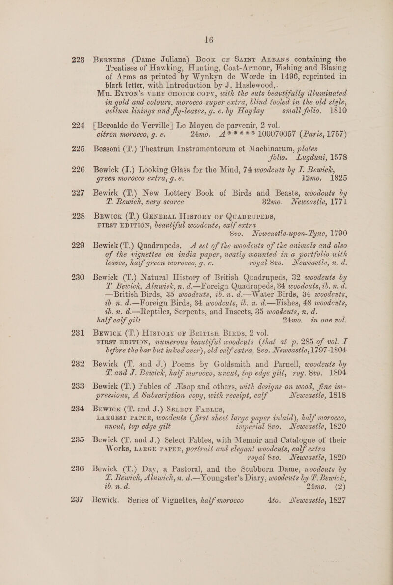 223 224 225 226 227 228 229 230 231 232 233 234 235 236 237 16 Bervers (Dame Juliana) Boox or Sarnr AxBans containing the Treatises of Hawking, Hunting, Coat-Armour, Fishing and Blasing of Arms as printed by Wynkyn de Worde in 1496, reprinted in black letter, with Introduction by J. Haslewood,. Mr. Eyton’s vERY CHOICE copy, with the cuts beautifully illuminated in gold and colours, morocco super extra, blind tooled in the old style, vellum linings and fly-leaves, g. e. by Hayday small folio. 1810 [ Beroalde de Verville ] Le Moyen de parvenir, 2 vol. citron morocco, g. é. 24mo. A** *** 100070057 (Paris, 1757) Bessoni (T.) Theatrum Instrumentorum et Machinarun, plates folio. Lugduni, 1578 Bewick (I.) Looking Glass for the Mind, 74 woodcuts by I. Bewick, green morocco extra, g. e. 12mo. 1825 Bewick (T.) New Lottery Book of Birds and Beasts, woodcuts by T. Bewickh, very scarce 32mo. Newcastle, 1771 Bewtox (T.) Gunzrat History oF QUADRUPEDS, FIRST EDITION, beautiful woodcuts, calf extra 8vo. Newcastle-upon-Tyne, 1790 Bewick (T.) Quadrupeds. A set of the woodcuts of the animals and also of the vignettes on india paper, neatly mounted in a portfolio with leaves, half green morocco, g. é. royal 8vo. Newcastle, n. d. Bewick (T.) Natural History of British Quadrupeds, 82 woodcuts by T. Bewick, Alnwick, n. d.—¥oreign Quadrupeds, 34 woodcuts, 2b. n. d. —British Birds, 35 woodcuts, ib. n. d—Water Birds, 34 woodcuts, ib. n. d.—Foreign Birds, 84 woodcuts, ib. n. d.—Fishes, 48 woodcuts, 1b, n. d.—Reptiles, Serpents, and Insects, 385 woodcuts, n. d. half calf gilt 24mo. in one vol. Berwick (T.) History or Bririsu Brrps, 2 vol. FIRST EDITION, numerous beautiful woodcuts (that at p. 285 of vol. L before the bar but inked over), old calf extra, 8vo. Newcastle, 1797-1804 Bewick (T. and J.) Poems by Goldsmith and Parnell; woodcuts by T. and J. Bewick, half morocco, wneut, top edge gilt, roy. 8vo. 1804 Bewick (T.) Fables of Aisop and others, with designs on wood, fine im- pressions, A Subscription copy, with receipt, calf Newcastle, 1818 Bewicx (T. and J.) Srrect Fasres, LARGEST PAPER, woodcuts (first sheet large paper inlaid), half morocco, uncut, top edge gilt emperial 8vo. Newcastle, 1820 Bewick (T. and J.) Select Fables, with Memoir and Catalogue of their Works, LARGE PAPER, portrait and elegant woodcuts, calf extra royal 8vo. Newcastle, 1820 Bewick (T.) Day, a Pastoral, and the Stubborn Dame, woodcuts by T. Bewick, Alnwick, n. d.—Youngster’s Diary, woodcuts by T. Bewick, ab. n.d. 24mo. (2) Bewick. Series of Vignettes, half morocco 4to. Newcastle, 1827