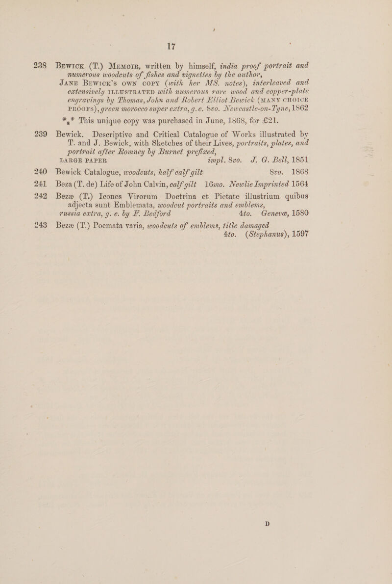238 239 17 Berwick (T.) Memoir, written by himself, ¢ndia proof portrait and numerous woodcuts of fishes and vignettes by the author, Jane Buwicx’s own copy (with her MS. notes), interleaved and extensively ILLUSTRATED with numerous rare wood and copper-plate engravings by Thomas, John and Robert Elliot Bewick (MANY CHOICE PROOFS), green morocco super extra, g.e. 8vo. Newcastle-on- Tyne, 1862 *,* This unique copy was purchased in June, 1868, for £21. Bewick. Descriptive and Critical Catalogue of Works illustrated by T. and J. Bewick, with Sketches of their Lives, portraits, plates, and portrait after Romney by Burnet prefixed, LARGE PAPER impl. 8vo. J. G. Bell, 1851 Bewick Catalogue, woodcuts, half calf gilt 8vo. 1868 Beza (T. de) Life of John Calvin, calf gilt 16mo. Newlie Imprinted 1564 Beze (T.) Icones Virorum Doctrina et Pietate illustrium quibus adjecta sunt Emblemata, woodcut portraits and emblems, russia extra, g. e. by F. Bedford | Ato. Geneve, 1580 Bezz (T.) Poemata varia, woodcuts of emblems, title damaged 4to. (Stephanus), 1597