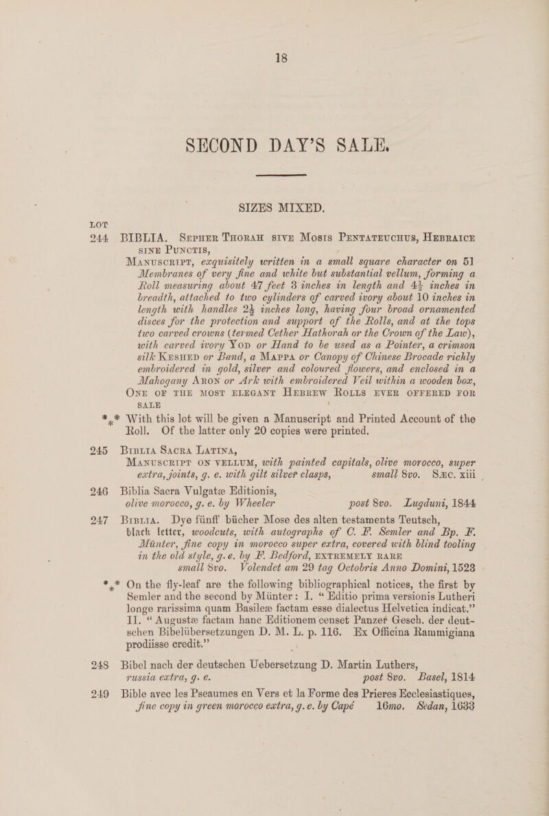 SECOND DAY’S SALE,  SIZES MIXED. LOT 244 BIBLIA. Srerner THoran stve Mosis Prentatevcnvus, HEBRAICE SINE PUNCTIS, Manuscript, exquisitely written in a small square character on 51 Membranes of very fine and white but substantial vellum, forming a Roll measuring about 47 feet 3 inches in length and 4h inches in breadth, attached to two cylinders of carved ivory about 10 inches in length with handles 24 inches long, having four broad ornamented disces for the protection and support of the Rolls, and at the tops two carved crowns (termed Cether Hathorah or the Crown of the Law), with carved ivory Yop or Hand to be used as a Pointer, a crimson silk Kusuep or Band, a Mappa or Canopy of Chinese Brocade richly embroidered in gold, silver and coloured flowers, and enclosed in a Mahogany Axon or Ark with embroidered Veil within a wooden box, ONE OF THE MOST ELEGANT HEBREW ROLLS EVER OFFERED FOR SALE | *.* With this lot will be given a Manuscript and Printed Account of the Roll. Of the latter only 20 copies were printed. 245 Brputa Sacra Latina, MANUSCRIPT ON VELLUM, with painted capitals, olive morocco, super extra, joints, g. e. with gilt silver clasps, small 8vo. Sc. xii . 246 Biblia Sacra Vulgate Editionis, olive morocco, g. e. by Wheeler post 8vo. Lugduni, 1844 247 Brera. Dye finff biicher Mose des alten testaments Teutsch, Glack letter, woodcuts, with autographs of C. F. Semler and Bp. F. Minter, fine copy in morocco super extra, covered with blind tooling | in the old style, g.e. by BF. Bedford, EXTREMELY RARE small 8vo. Volendet am 29 tag Octobris Anno Domini, 1528 *,* On the fly-leaf are the following bibliographical notices, the first by Semler and the second by Minter: I. “ Hditio prima versionis Lutheri longe rarissima quam Basile factam esse dialectus Helvetica indicat.” Il. “ Auguste factam hane Editionem censet Panzer Gesch. der deut- schen Bibelubersetzungen D. M. L. p. 116. Ex Officina Rammigiana prodiisse credit.” 248 Bibel nach der deutschen See ee D. Martin gee russia extra, g. é. post 8vo. Basel, 1814 249 Bible avec les Pseaumes en Vers et la Forme des Prieres Ecclesiastiques, Jine copy in green morocco extra, g.e.by Capé l16mo, Sedan, 1633