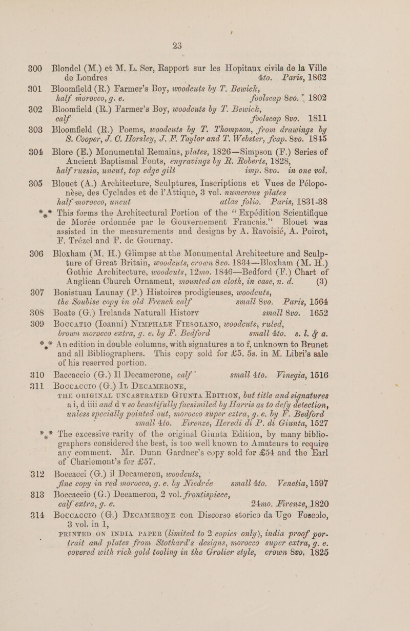 300 301 302 303 304 305 23 de Londres Ato. Paris, 1862 Bloomfield (R.) Farmer’s Boy, woodcuts by T. Bewich, | half morocco, g. e. foolscap 8vo. ~ 1802 Bloomfield (R.) Farmer’s Boy, woodcuts by 7. Bewick, calf foolscap 8vo. 1811 Bloomfield (R.) Poems, woodcuts by T. Thompson, from drawings by S. Cooper, J. C. Horsles y, J. B. Taylor and T. Webster, feap. 8vo. 1845 Blore (E.) Monumental Remains, plates, 1826—Simpson (F.) Series of Ancient Baptismal Fonts, engravings by &amp;. Roberts, 1828, half russia, uncut, top edge gilt amp. 8vo. in one vol. Blouet (A.) Architecture, Sculptures, Inscriptions et Vues de Pélopo- nése, des Cyclades et de lAttique, 3 vol. numerous plates half morocco, uncut atlas folio. Paris, 1831-38 306 307 308 309 de Morée ordonnée par le Gouvernement Francais.’’ Blouet was assisted in the measurements and designs by A. Ravoisié, A. Poirot, F. Trézel and F. de Gournay. Bloxham (M. H.) Glimpse at the Monumental Architecture and Seulp- ture of Great Britain, woodcuts, crown 8vo. 1834—-Bloxham (M. H.) Gothic Architecture, woodcuts, 12mo. 1846—Bedford (I'.) Chart of Anglican Church Ornament, mounted on cloth, in case, n. d. (3) Boaistuau Launay (P.) Histoires prodigieuses, woodcuts, the Soubise copy in old French calf small 8vo. Paris, 1564 Boate (G.) Irelands Naturall Historv small 8vo. 1652 Boccatro (loanni) NimpHaLe FIEsoLano, woodcuts, ruled, brown morocco extra, g. e. by F. Bedford small 4to. s.l. &amp; a. 310 311 and all Bibliographers. This copy sold for £5. 5s. in M. Libri’s sale of his reserved portion. fia Baccaccio (G.) Il Decamerone, calf’ small 4to. Vinegia, 1516 Boccaccio (G.) In DEcAMERONE, THE ORIGINAL UNCASTRATED GiunTA Epition, but title and signatures ai, dinand dv so beautifully facsimiled by Harris as to defy detection, unless specially pointed out, morocco super eztra, g.e. by F. Bedford small do. Firenze, Heredi di P. di Giunta, 1527 312 o13 314 graphers considered the best, is too well known to Amateurs to require any comment. Mr. Dunn Gardner’s copy sold for £54 and the Earl of Charlemont’s for £57. Boccacci (G.) il Decameron, woodcuts, jine copy in red morocco, g. e. by Niedrée small 4to, Venetia, 1597 Boccaccio (G.) Decameron, 2 vol. frontispiece, calf extra, g. é. 24mo. Hirenze, 1820 Boccacoto (G.) DEcaMERONE con Discorso storico da Ugo Foscolo, 3 vol. in 1, PRINTED ON INDIA PAPER (limited to 2 copies only), india proof por- trait and plates from Stothard’s designs, morocco super extra, q. e.