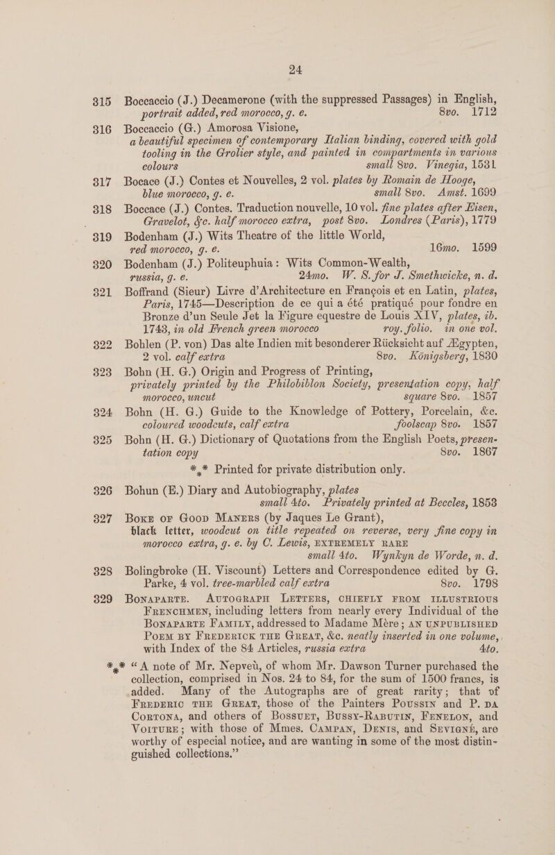 328 329 24 Boccaccio (J.) Decamerone (with the suppressed Passages) in English, portrait added, red morocco, g. €. 8vo. 1712 Boccaccio (G.) Amorosa Visione, a beautiful specimen of contemporary Italian binding, covered with gold tooling in the Grolier style, and painted in compartments in various colours small 8v0. Vinegia, 1531 Bocace (J.) Contes et Nouvelles, 2 vol. plates by Romain de Hooge, blue morocco, g. é. small 8vo. Amst. 1699 Boceace (J.) Contes. Traduction nouvelle, 10 vol. fine plates after Hisen, Gravelot, Sc. half morocco extra, post 8vo. Londres (Paris), 1779 Bodenham (J.) Wits Theatre of the little World, red morocco, g. é. 16mo. 16599 Bodenham (J.) Politeuphuia: Wits Common- Wealth, PUSSIA, GJ. €. 24mo0. W. WS. for J. Smethwicke, n. d. Boffrand (Sieur) Livre d’Architecture en Francois et en Latin, plates, Paris, 1745—Description de ce quia été pratiqué pour fondre en Bronze d’un Seule Jet la Figure equestre de Louis XIV, plates, 2b. 1743, in old French green morocco roy. folio. in one vol. Bohlen (P. von) Das alte Indien mit besonderer Riicksicht auf Aigypten, 2 vol. calf extra 8vo. Kénigsberg, 1830 Bohn (H. G.) Origin and Progress of Printing, privately printed by the Philobiblon Society, presentation copy, half morocco, uncut square 8vo. 1857 Bohn (H. G.) Guide to the Knowledge of Pottery, Porcelain, &amp;e. coloured woodcuts, calf extra foolscap 8vo. 1857 Bohn (H. G.) Dictionary of Quotations from the English Poets, presen- tation copy | Svo. 1867 *.* Printed for private distribution only. Bohun (E.) Diary and Autobiography, plates small 4to. Privately printed at Beccles, 1853 Boxe oF Goop Maners (by Jaques Le Grant), black letter, woodcut on title repeated on reverse, very fine copy in morocco extra, g. e. by C. Lewis, EXTREMELY RARE small 4to. Wynkyn de Worde, n. d. Bolingbroke (H. Viscount) Letters and Correspondence edited by G. Parke, 4 vol. tree-marbled calf extra | Svo. 1798 Bonapartr. AvtToagrapH LETTERS, CHIEFLY FROM ILLUSTRIOUS FRENCHMEN, including letters from nearly every Individual of the Bonaparte Famiuy, addressed to Madame Mére; an UNPUBLISHED Porm BY FREDERICK THE GREAT, &amp;e. neatly inserted in one volume, , with Index of the 84 Articles, russia extra Ato. collection, comprised in Nos. 24 to 84, for the sum of 1500 francs, is added. Many of the Autographs are of great rarity; that vf FREDERIC THE GREAT, those of the Painters Poussin and P. pa Cortona, and others of Bossurr, Bussy-Rarputin, Frenrnon, and VoiturReE; with those of Mmes. Campan, Dents, and Srvient, are worthy of especial notice, and are wanting in some of the most distin~- euished collections.’