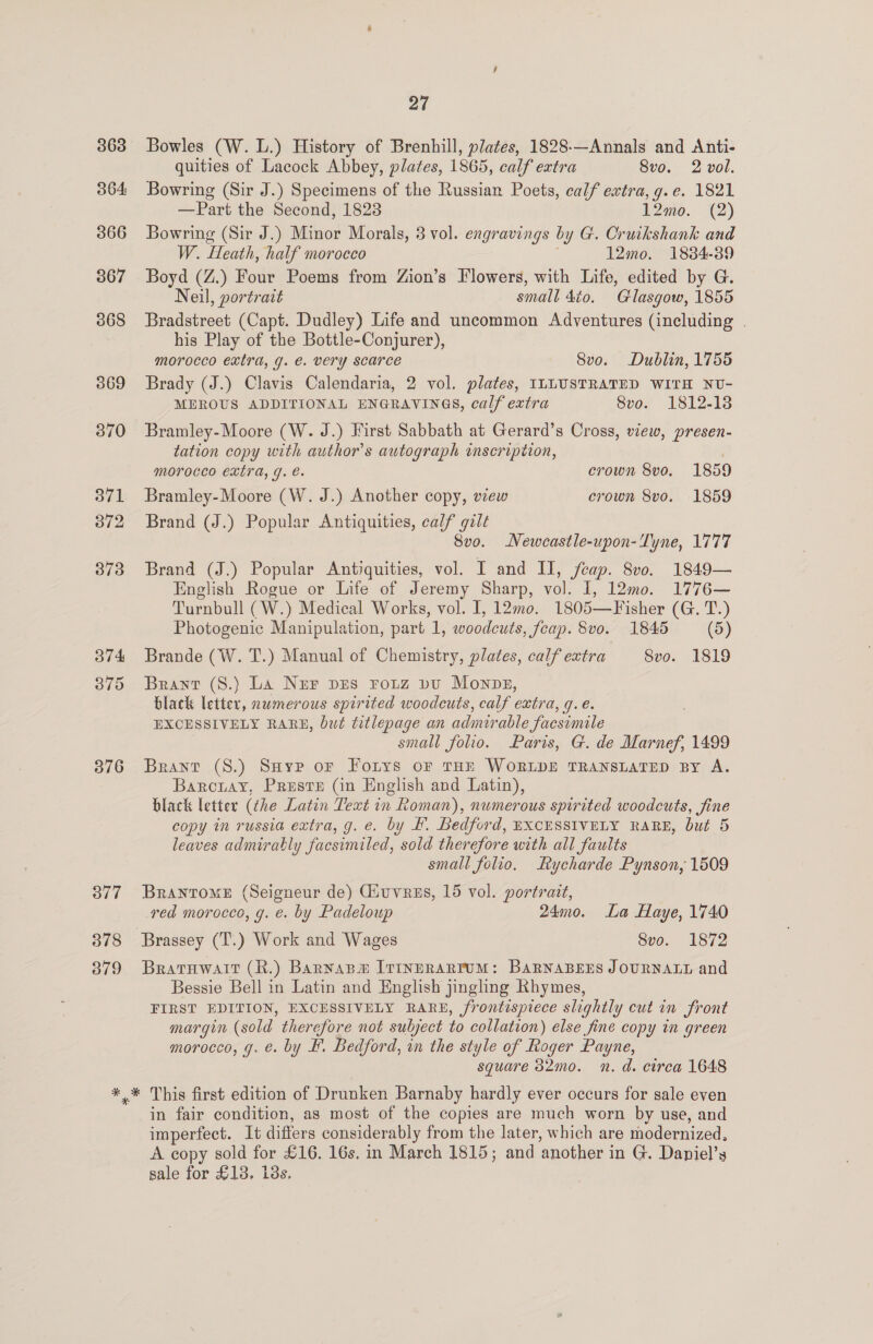 363 364: 366 367 368 569 370 371 372 373 B74 375 376 377 378 379 27 Bowles (W. L.) History of Brenhill, plates, 1828-—Annals and Anti- quities of Lacock Abbey, plates, 1865, calf extra Svo. 2 vol. Bowring (Sir J.) Specimens of the Russian Poets, calf extra, g.e. 1821 —Part the Second, 1823 12mo. (2) Bowring (Sir J.) Minor Morals, 3 vol. engravings by G. Cruikshank and W. Heath, half morocco 12mo. 1884-39 Boyd (Z.) Four Poems from Zion’s Flowers, with Life, edited by G. Neil, portrait small dio. Glasgow, 1855 Bradstreet (Capt. Dudley) Life and uncommon Adventures (including . his Play of the Bottle-Conjurer), morocco extra, g. €. very scarce Svo. Dublin, 1755 Brady (J.) Clavis Calendaria, 2 vol. plates, ILLUSTRATED WITH NU- MEROUS ADDITIONAL ENGRAVINGS, calf extra 8vo. 1812-18 Bramley-Moore (W. J.) First Sabbath at Gerard’s Cross, view, presen- tation copy with author's autograph inscription, MOrOCCO EXtTA, g. €. crown 8vo. 1859 Bramley-Moore (W. J.) Another copy, view crown 8vo. 1859 Brand (J.) Popular Antiquities, calf gilt 8vo. Newcastle-upon-Lyne, 1777 Brand (J.) Popular Antiquities, vol. I and II, fcap. 8v0. 1849— English Rogue or Life of Jeremy Sharp, vol. 1, 12mo. 1776— Turnbull (W.) Medical Works, vol. I, 12mo0. 1805—Fisher (G. T.) Photogenic Manipulation, part 1, woodcuts, feap. 8vo. 1845 (5) Brande (W. T.) Manual of Chemistry, plates, calf extra 8vo. 1819 Brant (8.) La Nur pes rouz pu Monps, black letter, nwmerous spirited woodcuts, calf extra, g.e. EXCESSIVELY RARE, but titlepage an admirable facsimile | small folio. Paris, G. de Marnef, 1499 Brant (S8.) Saye oF Forys or THE WORLDE TRANSLATED BY A. Barcniay, Prestr (in English and Latin), black letter (che Latin Text in Roman), numerous spirited woodcuts, fine copy in russia extra, g. e. by H. Bedford, EXCESSIVELY RARE, but 5 leaves admirably facsimiled, sold therefore with all faults small folio, Rycharde Pynson, 1509 BrantTomeE (Seigneur de) Giuvrzs, 15 vol. portrait, ved morocco, g. €. by Padeloup 24mo. La Haye, 1740 Brassey (T.) Work and Wages Svo. 1872 Bratuwatt (R.) Barnapm [viInERARTUM: BAaRNABEES JOURNALL and Bessie Bell in Latin and English jingling Rhymes, FIRST EDITION, EXCESSIVELY RARE, frontispiece slightly cut in front margin (sold therefore not sulyject to collation) else fine copy in green morocco, g. é. by EF. Bedford, in the style of Roger Payne, square 32mo. n. d. circa 1648 in fair condition, as most of the copies are much worn by use, and imperfect. It differs considerably from the later, which are modernized, A copy sold for £16. 16s, in March 1815; and another in G. Daniel’y sale for £138, i8s.
