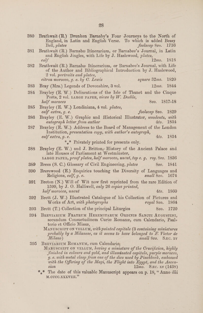 380 381 382 383 ook 085 386 387 388 389 390 391 392 393 3904 28 Brathwait (R.) Drunken Barnaby’s Four Journeys to the North of England, in Latin and English Verse. To which is added Bessy Bell, plates JSoolscap 8v0. 1716 Brathwait (R.) Barnabe Itinerarium, or Barnabee’s Journal, in Latin and English Jingles, with Life by J. Haslewood, plates, calf 12mo. 1818 Brathwait (R.) Barnabez Itinerarium, or Barnabee’s Journal, with Life of the Author and Bibliographical Introduction by J. Haslewood, 2 vol. portraits and plates, citron morocco, g. e. by CO. Lewis square 382mo. 1820 Bray (Mrs.) Legends of Devonshire, 3 vol. 12mo. 1844 Brayley (EH. W.) Delineations of the Isle of Thanet and the Cinque Ports, 2 vol. LARGE PAPER, views by W. Deeble, half morocco 8vo. 1817-18 Brayley (E. W.) Londiniana, 4 vol. plates, calf extra, q. é. JSoolscap 8vo. 1829 Brayley (E. W.) Graphic and Historical Illustrator, woodcuts, with autograph letter from author | 4to. 1834: Brayley (E. W.) Address to the Board of Management of the London Institution, presentation copy, with author's autograph, calf extra, g. e. 4to. 18384 *,* Privately printed for presents only. Brayley (E. W.) and J. Britton, History of the Ancient Palace and late Houses of Parliament at Westminster, LARGE PAPER, proof plates, half morocco, uncut, top e.g. roy. 8vo. 1836 Brees (S. C.) Glossary of Civil Engineering, plates 8vo. 1841 Brerewood (H.) Enquiries touching the Diversity of Languages and Religions, calf, 9. e. small 8vo. 1674 Breton (N.) Will of Wit now first reprinted from the rare Edition of 1599, by J. O. Halliwell, only 26 copies printed, half morocco, uncut 4to. 1860 Brett (J. W.) Illustrated Catalogue of his Collection of Pictures and Works of Art, with photographs royal 8vo. 1864 Brett (T.) Collection of the principal Liturgies 8vo. 1720 Breviarium Fratrum Heremirarum Orprinis Sanotr AUGUSTINT, secundum Consuetudinem Curie Romane, cum Calendario, Psal- terio et Officio Missa, | Manvscnipt ON VELLUM, with painted capitals (3 containing miniatures probably by a Milanese, as it seems to have belonged to &amp;. Victor de Milano) small 8vo. SMC. xv BREVIARIUM Romanum, cum Calendario, MANUSCRIPT ON VELLUM, having a miniature of the Crucifixion, highly Jjinished in colours and gold, and illuminated capitals, purple morocco, g.e. with metal clasp from one of the dies used by Pinchbeck, embossed with the Offering of the Magi, the Flight into Egypt, and the Ascen- sion 12mo. Smo. xv (1438) M.CCCCO.XXXVIII.”’
