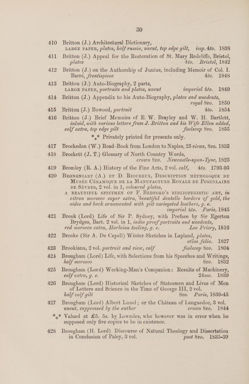 410 411 412 414) 415 416 417 418 419 4:20 421 422 423 424: 425 4:26 427 30 Britton (J.) Architectaral Dictionary, LARGE PAPER, plates, half russia, uncut, top edge gilt, wnp.4to. 1888 Britton (J.) Appeal for the Restoration of St. Mary Redcliffe, Bristol, plates 4to. Bristol, 1842 Britton (J.) on the Authorship of Junius, means Memoir of Col. I. Barré, frontispiece 4to. 1848 Britton (J.) Auto-Biography, 2 parts, LARGE PAPER, portraits and plates, uncut imperial 4to. 1849 Britton (J.) Appendix to his Auto-Biography, plates and woodcuts, royal 8vo. 1850 Britton (J.) Bowood, portrait Ato. 1854 Britton (J.) Brief Memoirs of E. W. Brayley and W. H. Bartlett, inlaid, with various letters from J. Britton and his Wife Ellen added, calf extra, top edge gilt JSoolscap 8vo. 1855 ** Privately printed for presents only. Brockedon (W.) Road-Book from London to Naples, 25 views, 8vo. 1885 Brockett (J. T.) Glossary of North Country Words, crown 8vo. Newcastle-upon-Tyne, 1825 Bromley (R. A.) History of the Fine Arts, 2 vol. calf, 4to. 1793-95 Broneniarr (A.) Er D. Rriocrevx, DEscRIPTION METHODIQUE DU Muse CéhRAMIQUE DE LA ManuractuRE ROYALE DE PORCELAINE DE Sivrus, 2 vol. in 1, coloured plates, A BEAUTIFUL SPECIMEN OF F[. BEDFORD’S BIBLIOPEGISTIC ART, in citron morocco super extra, beautiful dentelle borders of gold, the sides and back ornamented with gilt variegated leathers, q. e. emperial 4to. Paris,.1845 Brook (Lord) Life of Sir P. Sydney, with Preface by Sir Egerton Brydges, Bart. 2 vol. in 1, endza proof portraits and woodcuts, red morocco extra, Harleian tooling, q. e. Lee Priory, 1816 Brooke (Sir A. De Capell) Winter Sketches in Lapland, plates, ; atlas folio. 1827 Brookiana, 2 vol. portrait and view, calf foolscap 8vo. 1804 Brougham (Lord) Life, with Selections from his Speeches and Writings, half morocco 8vo. 1882 Brougham (Lord) Working-Man’s Companion : Results of Machinery, calf extra, g. e. 24mo. 1839 Brougham (Lord) Historical Sketches of Statesmen and Lives of Men of Letters and Science in the Time of George III, 2 vol. half calf gilt 8vo. Paris, 1839-45 Brougham (Lord) Albert Lunel; or the Chateau of Languedoc, 3 vol. uncut, suppressed by the author crown 8vo. 1844 428 supposed only five copies to be in existence. Brougham (H. Lord) Discourse of Natural Theology and Dissertation in Conclusion of Paley, 3 vol. post 8vo. 1885-39
