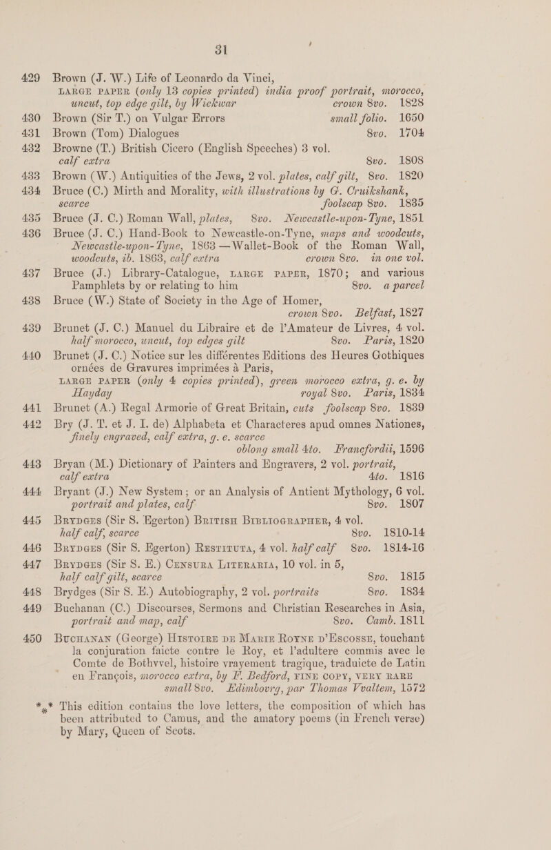 429 430 431 4:32 433 434 435 4.36 437 4358 439 44.0 4.4.1 4.4.2 4.43 445 446 44.7 448 449 450 jl Brown (J. W.) Life of Leonardo da Vinci, LARGE PAPER (only 18 copies printed) india proof portrait, morocco, uncut, top edge gilt, by Wickwar crown 8vo. 1828 Brown (Sir T.) on Vulgar Errors small folio. 1650 Brown (Tom) Dialogues 8vo. 1704 Browne (T.) British Cicero (English Speeches) 3 vol. calf extra 8vo. 1808 Brown (W.) Antiquities of the Jews, 2 vol. plates, calf gilt, 8vo. 1820 Bruce (C.) Mirth and Morality, with cllustrations by G. Cruikshank, scarce foolscap 8vo. 1835 Bruce (J. C.) Roman Wall, plates, 8vo. Newcastle-upon- Tyne, 1851 Bruce (J. C.) Hand-Book to Neweastle-on-Tyne, maps and woodcuts, Newcastle-upon-Tyne, 1863 —Wallet-Book of the Roman Wall, woodcuts, 7b. 1868, calf extra crown 8vo. in one vol. Bruce (J.) Library-Catalogue, Larcr papsr, 1870; and various Pamphlets by or relating to him 8vo. a parcel Bruce (W.) State of Society in the Age of Homer, crown 8vo. Belfast, 1827 Brunet (J. C.) Manuel du Libraire et de l’Amateur de Livres, 4 vol. half morocco, uncut, top edges gilt Svo. Paris, 1820 Brunet (J. C.) Notice sur les différentes Editions des Heures Gothiques ornées de Gravures imprimées a Paris, LARGE PAPER (only 4 copies printed), green morocco extra, g. e. by HTayday royal 8vo. Paris, 1834 Brunet (A.) Regal Armorie of Great Britain, cuts foolscap 8vo, 1839 Bry (J. T. et J. I. de) Alphabeta et Characteres apud omnes Nationes, finely engraved, calf extra, 9. e. scarce oblong small 4to. Francfordit, 1596 Bryan (M.) Dictionary of Painters and Engravers, 2 vol. portrait, calf extra 4to. 1816 Bryant (J.) New System; or an Analysis of Antient Mythology, 6 vol. portrait and plates, calf 8vo. 1807 Brype@es (Sir 8. Egerton) British BrBuioGRapuER, 4&amp; vol. half calf, scarce 8vo. 1810-14 Brype@es (Sir 8. Egerton) Resrrruva, 4 vol. halfcalf 8vo. 1814-16 Brypees (Sir 8. H.) Censura Literarta, 10 vol. in 5, half calf gilt, scarce 8vo. 1815 Brydges (Sir 8. E.) Autobiography, 2 vol. portraits 8vo. 1834 Buchanan (C.) Discourses, Sermons and Christian Researches in Asia, portrait and map, calf 8vo. Camb. 1811 BucHanan (George) H1stotre pn Martz Royne p’Escosst, touchant la conjuration faicte contre le Roy, et Vadultere commis avec le Comte de Bothvvel, histoire vrayement tragique, traduicte de Latin en Francois, morocco extra, by F. Bedford, FINH COPY, VERY RARE small 8vo. Edimbovrg, par Thomas Vvaltem, 1572 been attributed to Camus, and the amatory poems (in French verse) by Mary, Queen of Scots.