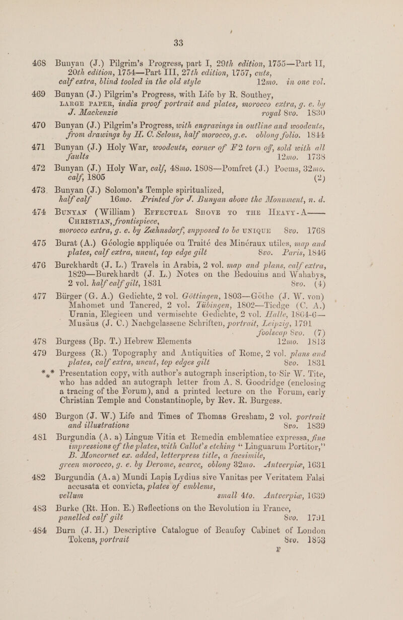 468 469 470 471 472 474 475 478 479 33 Bunyan (J.) Pilgrim’s Progress, part I, 29th edition, 1755—Part I, 20th edition, 1754—Part III, 27th edition, 1757, cuts, calf extra, blind tooled in the old style 12mo. in one vol. Bunyan (J.) Pilgrim’s Progress, with Life by R. Southey, LARGE PAPER, india proof portrait and plates, morocco extra, g. e. by J. Mackenzie royal 8vo. 1830 Bunyan (J.) Pilgrim’s Progress, with engravings in outline and woodcuts, Srom drawings by H. C. Selous, half morocco, g.e. oblong folio. 1844 Jaults 12mo. 17388 Bunyan (J.) Holy War, calf, 48mo. 1808—Pomfret (J.) Poems, 382mo. calf, 1805 (2) Bunyan (J.) Solomon’s Temple spiritualized, half calf 16mo. Printed for J. Bunyan above the Monument, n. d. Bunyan (William) Errectvuan Suove to tHe Hravy-A—— CHRISTIAN, frontispiece, morocco extra, g. e. by Zehnsdorf, snpposed to be UNIQUE 8vo. 1768 Burat (A.) Géologie appliquée ou Traité des Minéraux utiles, map and plates, calf extra, uncut, top edge gilt Svo. Paris, 1846 Burckhardt (J. L.) Travels in Arabia, 2 vol. map and plans, calf extra, 1829—Burekhardt (J. L.) Notes on the Bedouins and Wahabys, 2 vol. half calf quit, 1831 Svo. (4) Biirger (G. A.) Gedichte, 2 vol. Géttingen, 1803—Gothe (J. W. von) Mahomet und Tancred, 2 vol. ZLtibingen, 1802—Tiedge (C. A.) Urania, gee und vermischte Gedichte, 2 vol. Haile, 1804-G— Musius (J. ©.) Nachgelassene Schriften Bren trait, Leipzig, AOE. ‘foolscap Svo. (7) Burgess (Bp. T.) Hebrew Elements 12mo. 1818 Burgess (R.) Topography and Antiquities of Rome, 2 vol. »lans and plates, calf extra, uncut, top edges gilt 800. 1831 480 481 482 488 454 who has added an autograph letter from A. 8. Goodridge (enclosing a tracing of the Forum), and a printed lecture on the Forum, early Christian Temple and Constantinople, by Rev. R. Burgess. Burgon (J. W.) Life and Times of Thomas Gresham, 2 vol. portrait and tllustrations Svo. 1889 Burgundia (A. a) Lingus Vitia et Remedia emblematice expressa, fine ampressions of the plates, with Callot’s etching “ Linguarum Portitor,”’ B. Moncornet ex. added, letterpress title, a facsimile, green morocco, g. e. by Derome, scarce, oblong 82mo0. Antverpie, 1631 Burgundia (A.a) Mundi Lapis Lydius sive Vanitas per Veritatem Falsi accusata et convicta, plates of emblems, veilum small 4to. Antverpie, 1639 Burke (Rt. Hon. E.) Reflections on the Revolution in France, panelled calf gilt Sve bol, Burn (J. H.) Descriptive Catalogue of Beaufoy Cabinet of London Tokens, portratt Sve, 1853 F