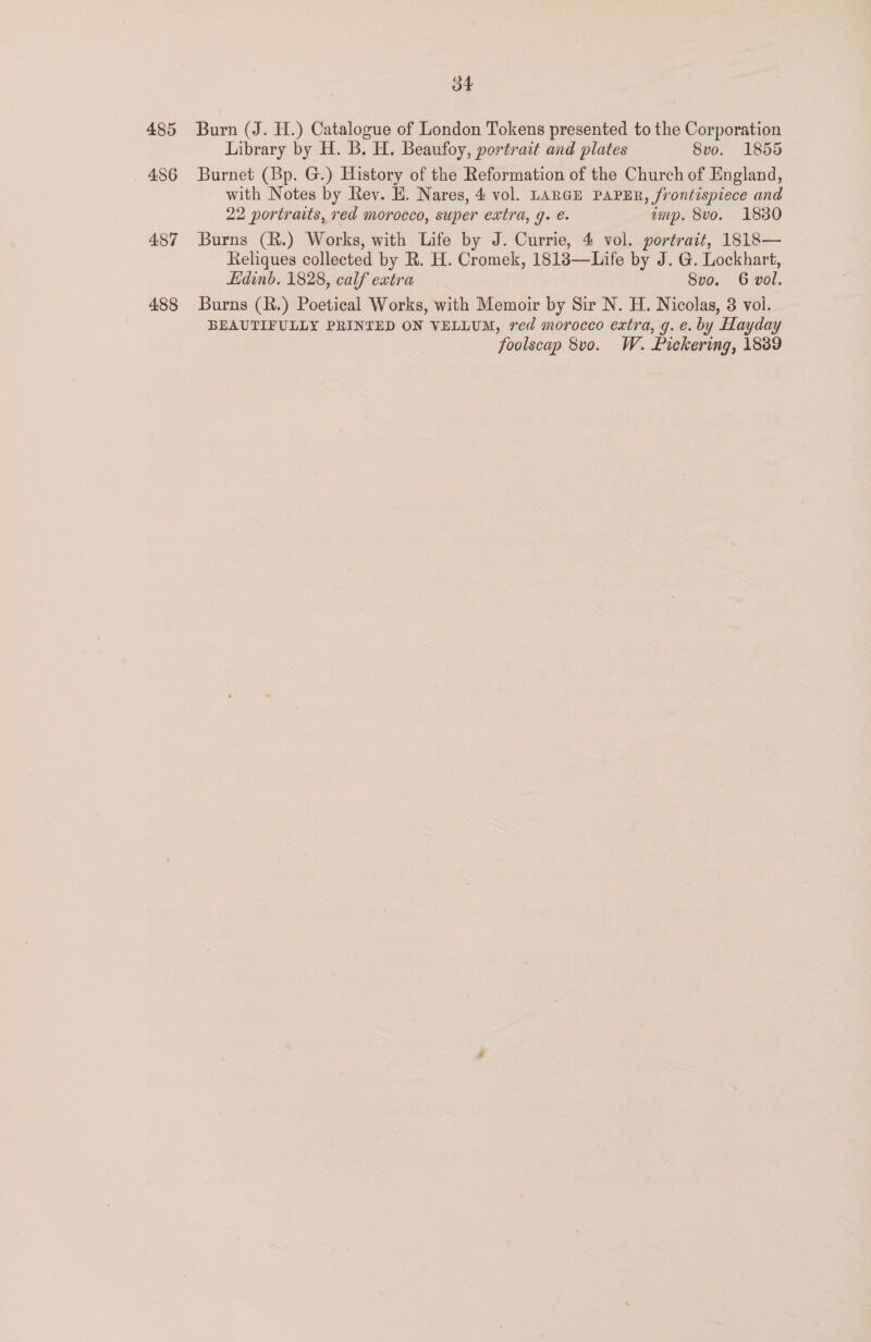 485 _ 486 487 488 oF Burn (J. H.) Catalogue of London Tokens presented to the Corporation Library by H. B. H. Beaufoy, portrait and plates 8vo. 1855 Burnet (Bp. G.) History of the Reformation of the Church of England, with Notes by Rev. H, Nares, 4 vol. LARGE PAPER, frontispiece and 22 portraits, red morocco, super extra, g. e. amp. 8vo. 18380 Burns (R.) Works, with Life by J. Currie, 4 vol. portrait, 1818— Reliques collected by R. H. Cromek, 1818—Life by J. G. Lockhart, Edinb. 1828, calf extra 8vo. 6 vol. Burns (R.) Poetical Works, with Memoir by Sir N. H. Nicolas, 3 vol. BEAUTIFULLY PRINTED ON VELLUM, red morocco extra, g. e. by Hayday foolscap 8v0. W. Pickering, 1889