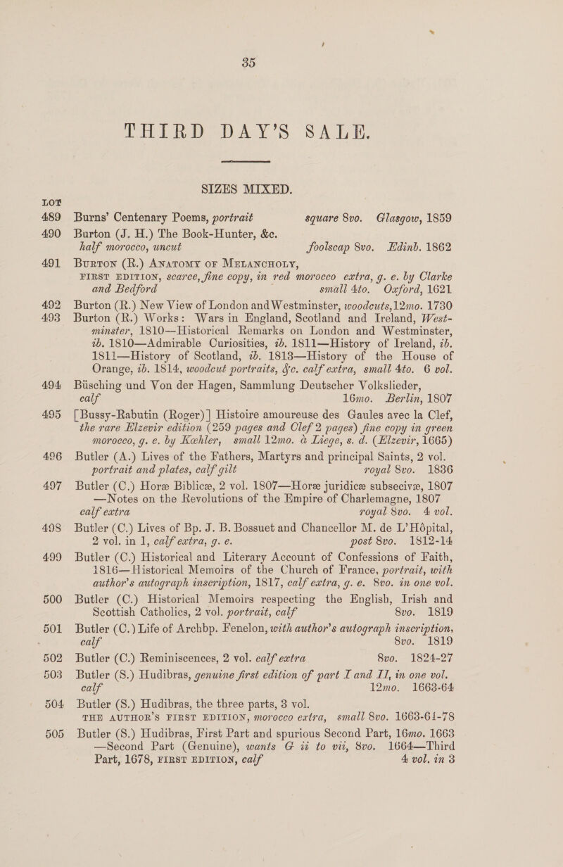 CHT Rep AY Ss SALE. SIZES MIXED. Burns’ Centenary Poems, portrait square 8vo. Glasgow, 1859 Burton (J. H.) The Book-Hunter, &amp;e. half morocco, uncut Soolscap 8vo. Edinb. 1862 Burton (R.) Anatomy or Mretancnoty, FIRST EDITION, scarce, fine copy, in red morocco extra, g. e. by Clarke and Bedford small 4to. Oxford, 1621 Burton (R.) New View of London and Westminster, woodcuts, 12mo. 1730 minster, 1810—Historical Remarks on London and Westminster, 7b. 1810—Admirable Curiosities, 2b. 1811—History of Ireland, 2d. 181i—History of Scotland, 2b. 18183—History of the House of Orange, ib. 1814, woodcut portraits, Jc. calf extra, small 4to. 6 vol. Busching und Von der Hagen, Sammlung Deutscher Volkslieder, calf . 16mo. Berlin, 1807 [ Bussy-Rabutin (Roger) | Histoire amoureuse des Gaules avec la Clef, the rare Hlzevir edition (259 pages and Clef 2 pages) fine copy in green morocco, g. €. by Kehler, small 12mo. a Liege, s. d. (Hlzevir, 1665) Butler (A.) Lives of the Fathers, Martyrs and principal Saints, 2 vol. portrait and plates, calf gilt royal 8vo. 18386 Butler (C.) Hore Biblice, 2 vol. 1807—Hore juridice subsecivse, 1807 —Notes on the Revolutions of the Empire of Charlemagne, 1807 calf extra royal 8vo. 4 vol. Butler (C.) Lives of Bp. J. B. Bossuet and Chancellor M. de L’ Hopital, 2 vol. in 1, calf extra, g. e. post 8vo. 1812-14 Butler (C.) Historical and Literary Account of Confessions of Faith, 1816— Historical Memoirs of the Church of France, portrait, with author's autograph inscription, 1817, calf extra, g. e. 8vo. in one vol. Butler (C.) Historical Memoirs respecting the English, Irish and Scottish Catholics, 2 vol. portrait, calf 8vo. 1819 Butler (C.) Life of Archbp. Fenelon, with author’s autograph inscription, calf 8vo. 1819 Butler (C.) Reminiscences, 2 vol. calf extra 8vo. 1824-27 Butler (S.) Hudibras, genuine first edition of part [and LI, in one vol. calf 12mo. 1663-64 Butler (S.) Hudibras, the three parts, 3 vol. THE AUTHOR'S FIRST EDITION, morocco extra, small 8vo. 1668-61-78 Butler (S.) Hudibras, First Part and spurious Second Part, 16mo. 1663 —Second Part (Genuine), wants G w to vit, 8vo. 1664—Third Part, 1678, FIRST EDITION, calf 4 vol. in 3