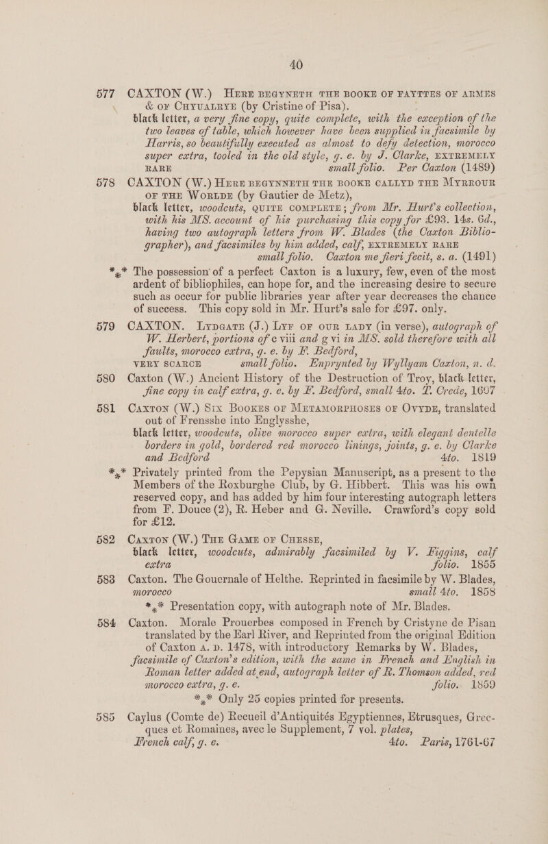577 CAXTON (W.) HERE BEGYNETH THE BOOKE OF FAYTTES OF ARMES &amp; o¥ CHyvALRYE (by Cristine of Pisa). black letter, a very fine copy, quite complete, with the exception of the two leaves of table, which however have been supplied in facsimile by Harris, so beautifully executed as almost to defy detection, morocco super extra, tooled in the old style, g.e. by J. Clarke, EXTREMELY RARE small folio. Per Caaton (1489) 578 CAXTON (W.) Hirt BEGYNNETH THE BOOKE CALLYD THE Myrrour OF THE WoRLDE (by Gautier de Metz), black letter, woodcuts, QUITE COMPLETE; from Mr. Hurt’s collection, with his MS. account of his purchasing this copy for £93. 14s. 6d., having two autograph letters from W. Blades (the Caxton Biblio- grapher), and facsimiles by him added, calf, EXTREMELY RARE small folio. Cascton me fiert fecit, s. a. (1491) *,.* The possession of a perfect Caxton is a luxury, few, even of the most ardent of bibliophiles, can hope for, and the increasing desire to secure such as occur for public libraries year after year decreases the chance of success. This copy sold in Mr. Hurt’s sale for £97. only. 579 CAXTON. Lypears (J.) Lyr of our uapy (in verse), autograph of W. Herbert, portions of ¢ viii and g vi in MS. sold therefore with all faults, morocco extra, g.e. by EF. Bedford, VERY SCARCE small folio. Enprynted by Wyllyam Caxton, n. d, 580 Caxton (W.) Ancient History of the Destruction of Troy, black etter, Sine copy in calf extra, g. e. by #. Bedford, small 4to. TP. Crede, 1607 581 Caxton (W.) Six Booxes or MutTaAMORPHOSES OF OvyDzE, translated out of Frensshe into Englysshe, black letter, woodcuts, olive morocco super extra, with elegant dentelle borders in es bordered red morocco linings, joints, g. e. by Clarke and Bedford 4to. 1819 *,* Privately printed from the Pepysian Manuscript, as a present to the Members of the Roxburghe Club, by G. Hibbert. This was his own reserved copy, and has added by him four interesting autograph letters from IF. Douce (2), R. Heber and G. Neville. Crawford’s copy sold for £12. 582 Caxton (W.) Tun Game or CuEsse, black letter, woodcuts, admirably facsimiled by V. Higgins, calf extra folio. 1855 583 Caxton. The Gouernale of Helthe. Reprinted in facsimile by W. Blades, morocco small 4to. 1858 *,* Presentation copy, with autograph note of Mr. Blades. 584 Caxton. Morale Prouerbes composed in French by Cristyne de Pisan translated by the Ear] River, and Reprinted from the original Edition of Caxton a. pD. 1478, with introductory Remarks by W. Blades, facsimile of Caxton’ s edition, with the same in Hrench and English in Roman letter added at end, autograph letter of R. Thomson added, red morocco extra, g. é. Solio. 1859 *,* Only 25 copies printed for presents. Cr ee) oy Caylus (Comte de) Recueil d’Antiquités Egyptiennes, Htrusques, Grec- ques et Romaines, avec le Supplement, 7 yol. plates, French calf, 7. é. Ato. Paris, 1761-67