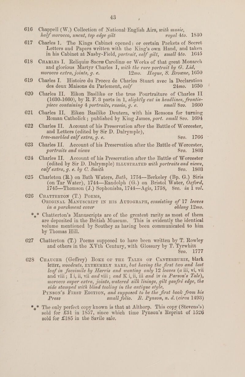 616 617 618 619 623 624 625 626 43 ; Chappell (W.) Collection of National English Airs, with music, half morocco, wncut, top edge gilt royal 4to. 1840 Charles 1. The Kings Cabinet opened: or certain Packets of Secret Letters and Papers written with the King’s own Hand, and taken in his Cabinet at Nasby-Field, portrait, calf gilt, small 4to. 1645 CuHarues I. Reliquie Sacre Caroline or Works of that great Monarch and glorious Martyr Charles I, with the rare portrait by G. Lid, morocco extra, joints, g. é. 12mo. Hague, S. Browne, 1650 Charles I. Histoire du Procez de Charles Stuart avec la Declaration des deux Maisons du Parlement, calf 24mo. 1650 Charles II. Eikon Basilike or the true Pourtraiture of Charles II (1680-1660), by R. F. 3 parts in 1, slightly cut in headlines, frontis- ptece containing 4 portraits, russia, g. é. small 8vo. 1660 Charles II. Hikon Basilike Deutera, with his Reasons for turning Roman Catholick; published by King James, port. small 8vo. 1694 Charles II. Account of his Preservation after the Battle of Worcester, and Letters (edited by Sir D. Dalrymple), tree-marbled calf extra, q. e. Svo. 1766 Charles II. Account of his Preservation after the Battle of Worcester, portraits and views Svo. 1803 Charles IT. Account of his Preservation after the Battle of Worcester (edited by Sir D. Dalrymple) ILLUSTRATED with portraits and views, calf extra, g. e. by C. Smith Svo. 1803 Charleton (R.) on Bath Waters, Bath, 1754—Berkeley (Bp. G.) Siris (on Tar Water), 1744—Randolph (G.) on Bristol Water, Oxford, 1745—Thomson (J.) Sophonisba, 1744—Agis, 1758, 8vo. tn 1 vol. CuatTerton (T.) Porms, OrniginaL Manvsoripr IN HIS AUTOGRAPH, consisting of 17 leaves in a parchment cover oblong 12mo. 627 628 are deposited in the British Museum. ‘This is evidently the identical volume mentioned by Southey as having been communicated to him by Thomas Hill. Chatterton (T.) Poems supposed to have been written by T. Rowley and others in the XVth Century, with Glossary by T. Tyrwhitt : Svo, 1Li77 Cuaucer (Geffrey) Boxr or tun Tates oF Cantersunis, black letter, woodcuts, EXTREMELY RARE, but having the first two and last leaf in facsimile by Harris and wanting only 12 leaves (a iii, vi, Vil and viii; Li, ii, vii and viii; and Ki, ii, i and iv in Parson’s Tale), morocco super extra, joints, watered silk linings, gilt gaufré edge, the side stamped with blind tooling in the antique style, Pynson’s First Epirion, and supposed to be the first book from his Press small folio. &amp;. Pynson, n. d. (circa 1493) sold for £51 in 1857, since which time Pynson’s Reprint of 1526 sold for £185 in the Savile sale,