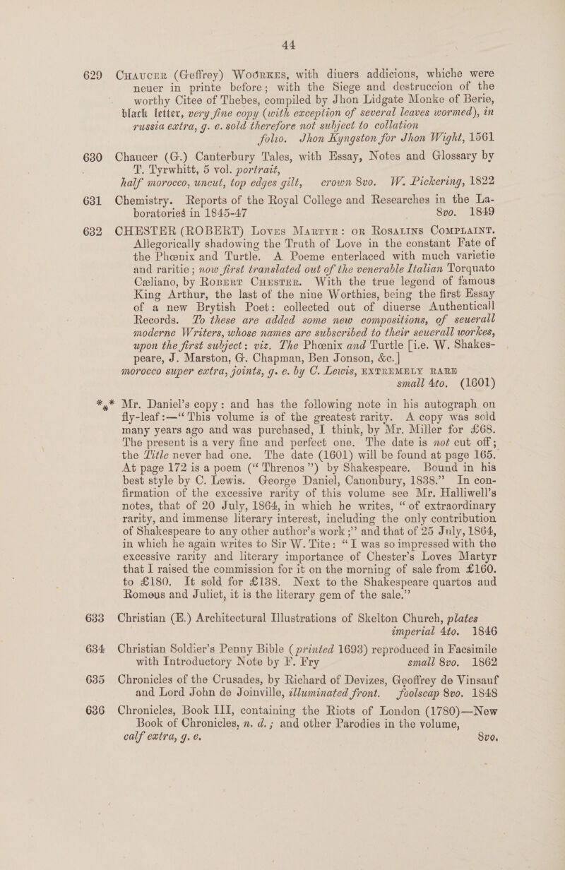 629 630 631 632 44 Cuaucrer (Geffrey) Woorkes, with diuers addicions, whiche were neuer in printe before; with the Siege and destruccion of the worthy Citee of Thebes, compiled by Jhon Lidgate Monke of Berrie, black letter, very fine copy (with exception of several leaves wormed), in russia extra, g. e. sold therefore not subject to collation folio. Jhon Kyngston for Jhon Wight, 1561 Chaucer (G.) Canterbury Tales, with Essay, Notes and Glossary by T. Tyrwhitt, 5 vol. portrait, half morocco, uncut, top edges gilt, crown 8vo. W. Pickering, 1822 Chemistry. Reports of the Royal College and Researches in the La- boratories in 1845-47 . Svo. 1849 CHESTER (ROBERT) Loves Marryr: or Rosatins CoMPLAINT. Allegorically shadowing the Truth of Love in the constant Fate of the Phoenix and Turtle. A Poeme enterlaced with much varietie and raritie ; now first translated out of the venerable Italian Torquato Celiano, by Ropurt Cuuster. With the true legend of famous King Arthur, the last of the nine Worthies, being the first Essay of a new Brytish Poet: collected out of diuerse Authenticall Records. Lo these are added some new compositions, of sewerall moderne Writers, whose names are subscribed to their seuerall workes, upon the first subject: viz. The Phoenix and Turtle [i.e. W. Shakes- peare, J. Marston, G. Chapman, Ben Jonson, &amp;c. | morocco super extra, joints, g. e. by C. Lewis, EXTREMELY RARE small 4to, (1601) Mr. Daniel’s copy: and has the following note in his autograph on fly-leaf:—‘“ This volume is of the greatest rarity. A copy was sold many years ago and was purchased, I think, by Mr. Miller for £68. The present is a very fine and perfect one. The date is not cut off; the Title never had one. The date (1601) will be found at page 165. At page 172 is a poem (“ Threnos”) by Shakespeare. Bound in his best style by C. Lewis. George Daniel, Canonbury, 1838.” In con- firmation of the excessive rarity of this volume see Mr. Halliwell’s notes, that of 20 July, 1864, in which he writes, “ of extraordinary rarity, and immense literary interest, including the only contribution of Shakespeare to any other author’s work ;” and that of 25 July, 1864, in which he again writes to Sir W. Tite: “I was so impressed with the excessive rarity and literary importance of Chester's Loves Martyr that I raised the commission for it on the morning of sale from £160. to £180. It sold for £188. Next to the Shakespeare quartos and Romeus and Juliet, it is the literary gem of the sale.” Christian (E.) Architectural Illustrations of Skelton Church, plates emperial 4to. 1846 Christian Soldier’s Penny Bible ( printed 1698) reproduced in Facsimile with Introductory Note by F. Fry small 8vo. 1862 Chronicles of the Crusades, by Richard of Devizes, Geoffrey de Vinsauf and Lord John de Joinville, ellwminated front. _foolscap 8vo. 1848 Chronicles, Book I1I, containing the Riots of London (1780)—New Book of Chronicles, m. d.; and other Parodies in the volume, calf extra, g. €. Svo.