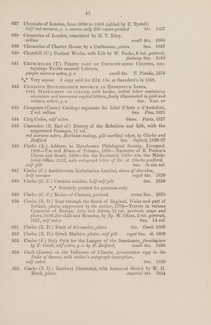 637 638 639 640 641 45 , Chronicle of London, from 1089 to 1483 (edited by E. Tyrrell) half red morocco, g. e. scarce, only 250 copies printed Ato. 1827 Chronicles of London, translated by H. T. Riley, vellum small 4to. 1868 Chronicles of Charter House, by a Carthusian, plates Svo. 1847 Churchill (C.) Poetical Works, with Life by W. Tooke, 8 vol. portrait, foolscap 8vo. 1844 Ouvronyarp (T.) Firste part oF CHUROCHYARDES CHIPPES, con- tayninge Twelve seuerall Labours, purple morocco extra, g. é. small 4to. T. Marshe, 1578 642 646 647 648 649 650 651 652 653 654 655 Cicrronis RHETORICORUM NOVORUM AD Herennium Lizer, FINE MANUSCRIPT ON VELLUM, with border, initial letter containing mimature and numerous capttal letters, finely illuminated in gold and colours, velvet, 9. €. Sve. SBC. xv Cicognara (Conte) Catalogo regionato dei Libri d’Arte e d’ Antichita, 2 vol. vellum — Svo. Pisa, 1821 Cing Codes, calf extra | 64mo. Paris, 1827 Clarendon (HE. Earl of ) History of the Rebellion and Life, with the suppressed Passages, 11 vol. red morocco extra, Harleian tooling, gilt marbled edges, by Clarke and Bedford Svo. Oxford, 1826-27 Clarke (A.) Address to Manchester Philological Society, Liverpool, 1804—Use and Abuse of Tobacco, 1805— Narrative of R. Porson’s Illness and Death, 180S—On the Eucharist, 1808—On the Minis- terial Office, 1812, with autograph letter of Dr. A. Clarke prefixed, calf gilt Svo. im one vol. Clarke (C.) Architectura Heclesiastica Londini, views of churches, half morocco royal 4to. 1820 | Clarke (C. C.) Carmina minima, half calf gilt 8vo. 1859 *,* Privately printed for presents only. Clarke (C. C.) Riches of Chaucer, portrait crown 8vo, 1870 Clarke (E. D.) Tour through the South of England, Wales and part of Ireland, plates, suppressed by the author, 1793—Travels in various Countries of. Europe, Asia and Africa, 11 vol. portrait, maps and plates, 1816-24—Life and Remains, by Bp. W. Otter, 2 vol. portrait, 1827, calf extra Svo. 14 vol. Clarke (H. D.) Tomb of need plates 4to. Camb. 1805 Clarke (H. D.) Greek Marbles, plates, calf gilt royal 8vo. 1b. 1809 Clarke (J.) Holy Oyle for the Lampes of the Sanctuarie, frontispiece by T. Cecill, calf extra, g.e. by H. Bedford, small 4to. 1680 Clark (James) on the Influence of Climate, presentation copy to the Duke of Sussex, with author's autograph inscription, calf eatra Sve. 1850 Clarke (T. H.) Eastbury Illustrated, with historical Sketch by W. H. Black, plates unperial 4to. 1834 *