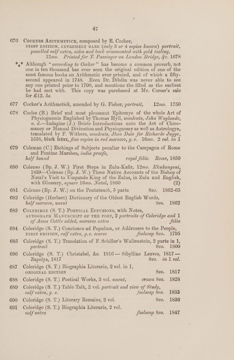 676 AG Cockers ARITHMETICK, composed by E. Cocker, FIRST EDILION, EXTREMELY RARE (only 3 or 4 copies known) portrait, panelled calf extra, sides and back ornamented with gold tooling, 12mo. Printed for T. Passinger on London Bridge, &amp;c. 1678 677 678 679 680 681 682 683 684 685 686 687 688 689 690 691 one in ten thousand has ever seen the original edition of one of the most famous books on Arithmetic ever printed, and of which a fifty- second appeared in 1748. Hven Dr. Dibdin was never able to see any one printed prior to 1700, and mentions the 32nd as the earliest he had met with. This copy was purchased at Mr. Corser’s sale for £12. 5s. Cocker’s Arithmetick, amended by G. Fisher, portrait, 12mo. 1750 Cocles (B.) Brief and most pleasauut Epitomye of the whole Art of Physiognomie Englished by Thomas Hyll, woodcuts, John Waylande, n. d.—I\ndagine (J.) Briefe Introductions unto the Art of Chiro- mancy or Manual Divination and Physiognomy as well as Astrologye, translated by F. Withers, woodcuts, Jhon Daie for Richarde Juqge, 1558, black letter, fine copies in red morocco, g.e. 16mo. 2 vol. in 1 Coleman (C.) Etchings of Subjects peculiar to the Campagna of Rome and Pontine Marshes, india proofs, half bownd royal folio. Rome, 1850 Colenso (Bp. J. W.) First Steps in Zulu-Kafir, 12m0. Ehkukanyent, 1859—Colenso (Bp. J. W.) Three Native Accounts of the Bishop of Natal’s Visit to Umpande King of the Zulus, in Zulu and English, with Glossary, square 16mo. Natal, 1860 (2) Colenso (Bp. J. W.) on the Pentateuch, 5 parts 8vo. 1862-65 Coleridge (Herbert) Dictionary of the Oldest English Words, half morocco, uncut Svo. 1862 CorrripGeE (8. T.) Ponricat Errvustons, with Notes, AUTOGRAPH MANUSCRIPT OF THE POET, 2 portraits of Coleridge and 1 of Amos Cottle added, morocco extra Solio Coleridge (S. T.) Conciones ad Populum, or Addresses to the People, FIRST EDITION, calf extra, g.e. scarce foolscap 8vo. 1795 Coleridge (S. T.) Translation of EF. Schiller’s Wallenstein, 2 parts in 1, portrait 8vo. 1800 Coleridge (S. T.) Christabel, &amp;c. 1816— Sibylline Leaves, 1817 — Zapolya, 1817 8vo. in 1 vol. Coleridge (S. T.) Biographia Literaria, 2 vol. in 1, ORIGINAL EDITION 8vo. 1817 Coleridge (S. T.) Poetical Works, 3 vol. uncut, crown 8vo. 1828 Coleridge (S. T.) Table Talk, 2 vol. portrait and view of Study, calf extra, g. é. Joolscap 8vo. 1885 Coleridge (S. T.) Literary Remains, 2 vol. Svo. 1836 Coleridge (S. T.) Biographia Literaria, 2 vol. calf extra foolscap 8vo. 1847