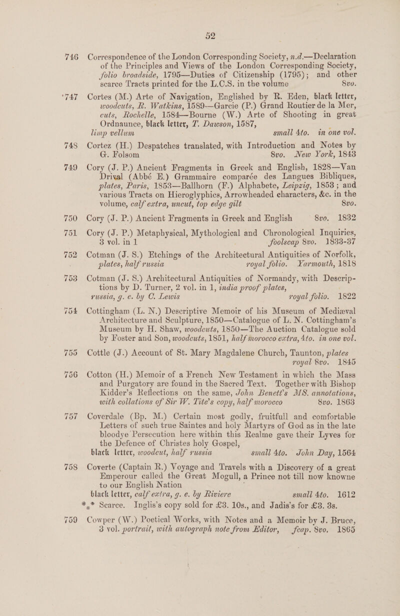 746 Correspondence of the London Corresponding Society, 2.¢d.—Declaration of the Principles and Views of the London Corresponding Society, folio broadside, 1795—Duties of Citizenship (1795); and other scarce Tracts printed for the L.C.S. in the volume Svo. ‘747 Cortes (M.) Arte of Navigation, Englished by R. Eden, black letter, woodcuts, R. Watkins, 1589-—Garcie (P.) Grand Routier de la Mer, cuts, Rochelle, 1584—Bourne (W.) Arte of Shooting in great Ordnaunce, black letter, 7. Dawson, 1587, limp vellum small 4to. tn one vol. 748 Cortez (H.) Despatches translated, with Introduction and Notes by G. Folsom 8vo. New York, 1848 749 Cory (J. P.) Ancient Fragments in Greek and English, 1828—Van Drival (Abbé E.) Grammaire comparée des Langues Bibliques, plates, Paris, 1853—Ballhorn (F.) Alphabete, Leipzig, 18538 ; and various Tracts on Hieroglyphics, Arrowheaded characters, &amp;c. in the volume, calf extra, uncut, top edge gilt 8vo. 750 Cory (J. P.) Ancient Fragments in Greek and English = 8v0. 1882 751 Cory (J. P.) Metaphysical, Mythological and Chronological Inquiries, 3 vol. in 1 foolscap 8vo. 1833-87 752 Cotman (J.8.) Etchings of the Architectural Antiquities of Norfolk, . plates, half russia royal folio. Karmouth, 1818 753 Cotman (J. 8.) Architectural Antiquities of N ormandy, with Descerip- tions by D. Turner, 2 vol. in 1, india proof plates, russia, g. €. by O. Lewis royal folio. 1822 754 Cottingham (L. N.) Descriptive Memoir of his Museum of Medieval Architecture and Sculpture, 1850—Catalogue of L. N. Cottingham’s Museum by H. Shaw, woodcuts, 1850—The Auction Catalogue sold by Foster and Son, woodcuts, 1851, half morocco extra, 4to. in one vol. 755 Cottle (J.) Account of St. Mary Magdalene Church, Taunton, plates royal 8vo, 1845 756 Cotton (H.) Memoir of a French New Testament in which the Mass and Purgatory are found in the Sacred Text. Together with Bishop Kidder’s Reflections on the same, John Benett’s MS. annotations, with collations of Sir W. Tite’s copy, half morocco Svo. 1863 757 Coverdale (Bp. M.) Certain most godly, fruitfull and comfortable Letters of such true Saintes and holy Martyrs of God as in the late bloodye Persecution here within this Realme gave their Lyves for the Defence of Christes holy Gospel, black letter, woodcut, half russia small 4to. John Day, 1564 758 Coverte (Captain R.) Voyage and Travels with a Discovery of a great Emperour called the Great Mogull, a Prince not till now knowne to our English Nation black letter, calf extra, g. e. by Riviere small 4to. 1612 *.* Scarce. Inglis’s copy sold for £3. 10s., and Jadis’s for £3. 3s. Cowper (W.) Poetical Works, with Notes and a Memoir by J. Bruce, 3 vol. portrait, with autograph note from Editor, feap. 8vo, 1865 ~ CR J)