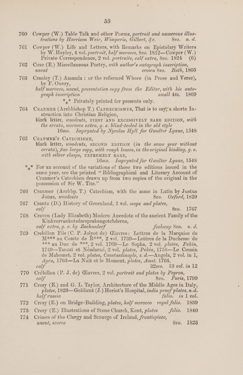 33 Cowper (W.) Table Talk and other Poems, portrait and numerous illus- trations by Harrison Weir, Wimperis, Gilbert, fc. Svo. n.d. Cowper (W.) Life and Letters, with Remarks on Epistolary Writers by W. Hayley, 4 vol. portrait, half morocco, 8vo. 1812—Cowper (W.) Private Correspondence, 2 vol. portraits, calf extra, 8vo. 1824 (6) Coxe (H.) Miscellaneous Poetry, with author's autograph inscription, uncut crown 8vo. Bath, 1805 Cranley (T.) Amanda: or the reformed Whore (in Prose and Verse), by EF. Ouvry, half morocco, uncut, pr esentalion copy from the Editor, with his auto- graph inscription small 4to, 1869 *,* Privately printed for presents only. Cranmer (Archbishop T.) Carnucuismus, That is to say;a shorte In- struction into Christian Religion, black letter, woodcuts, FIRST AND EXCESSIVELY RARE EDITION, with the errata, morocco extra, g. €. blind-tooled in the old style l6mo. Imprynted by Nycolas Hyll for Gwalter Lynne, 1548 CRANMER’S CATECHISME, black letter, woodcuts, SECOND EDITION (in the same year without errata), fine large copy, with rough leaves, in the original binding, g. e. with silver clasps, EXTREMELY RARE, 16mo. Jmprynted for Gwalter Lynne, 1548 769 same year, see the printed ‘“ Bibliographical and Literary Account of Cranmer’s Catechism drawn up from two copies of the original in the possession of Sir W. Tite.” Cranmer (Archbp. T.) Catechism, with the same in Latin by Justus Jonas, woodcuts 8vo. Oxford, 1829 Crantz (D.) History of Greenland, 2 vol. maps and plates, calf 8vo. 1767 Craven (Lady Elizabeth) Modern Anecdote of the ancient Family of the Kinkvervankotsdarsprakengotchderns, calf extra, g. e. by Zaehnsdorf foolscap 8vo. n.d. Crebillon Fils (C. P. Jolyot de) Giuvres: Lettres de la Marquise de M*** au Comte de R***, 2 vol. 1739— Lettres de la Duchesse de *** au Due de ***, 2 vol. 1769—Le Sopha, 2 vol. plates, Pekin, 1749—-Tanzai et Néadarné, 2 vol. plates, Pekin, 1758—Le Cousin de Mahomet, 2 vol. plates, Constantinople, s. d—Angola, 2 vol. in 1, Agra, 1763—La Nuit et le Moment, plates, Amst. 1764, calf 32mo. 13 vol. in 12 Crébillon (P. J. de) GEuvres, 2 vol. tered and plates by Peyron, calf 8vo. Paris, 1799 Cresy (H.) and G. . Taylor, Architecture of the Middle Ages in Italy, plates, 1829—Goldicut (J.) Heriot’s Hospital, india proof plates, n.d. half russia folio. im1 vol. Cresy (H.) on Bridge-Building, plates, half morocco royal folio. 1839 Cresy (H.) Illustrations of Stone Church, Kent, plates folio. 1840 Crimes of the Clergy and Scourge of Ireland, frontisptece, | wuneut, scarce Svo. 1828