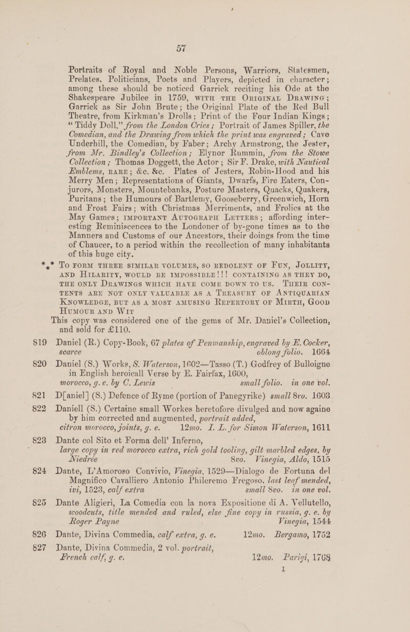 OW Portraits of Royal and Noble Persons, Warriors, Statesmen, Prelates, Politicians, Poets and Players, depicted in character ; among these should be noticed Garrick reciting his Ode at the Shakespeare Jubilee in 1759, with THE Originan DRawine; Garrick as Sir Jobn Brute; the Original Plate of the Red Bull Theatre, from Kirkman’s Drolls; Print of the Four Indian Kings ; “ 'Tiddy Doll,” from the London Cries ; Portrait of James Spiller, the Comedian, and the Drawing from which the print was engraved ; Cave Underhill, the Comedian, by Faber; Archy Armstrong, the Jester, Jrom Mr. Bindley’s Collection; Elynor Rummin, from the Stowe Collection ; Thomas Doggett, the Actor; Sir F. Drake, with Nautical Emblems, RARE; &amp;c. &amp;e. Plates of Jesters, Robin-Hood and his Merry Men; Representations of Giants, Dwarfs, Fire Haters, Con- jurors, Monsters, Mountebanks, Posture Masters, Quacks, Quakers, Puritans ; the Humours of Bartlemy, Gooseberry, Greenwich, Horn and Frost Fairs; with Christmas Merriments, and Frolics at the May Games; important AvTocrapH Letrers; affording inter- esting Reminiscences to the Londoner of by-gone times as to the Manners and Customs of our Ancestors, their doings from the time of Chaucer, to a period within the recollection of many inhabitants of this huge city. 819 820 82] 822 823 824: 825 826 §27 AND HILARITY, WOULD BE IMPOSSIBLE!!! CONTAINING AS THEY DO, THE ONLY DRAWINGS WHICH HAVE COME DOWN TO US. TUEIR CON- TENTS ARE NOT ONLY VALUABLE AS A TREASURY OF ANTIQUARIAN KNOWLEDGE, BUT AS A MOST AMUSING RupERTORY oF Mirtn, Goov Hvumowvr anp Wir This copy was considered one of the gems of Mr. Daniel’s Collection, and sold for £110. Daniel (R.) Copy-Book, 67 plates of Penmanship, engraved by E. Cocker, scarce oblong folio. 1664 Daniel (S.) Works, 8S. Waterson, 1602—Tasso (T.) Godfrey of Bulloigne in English heroicall Verse by E. Fairfax, 1600, morocco, g.e. by C. Lewis small folio. mn one vol. D{[aniel] (S.) Defence of Ryme (portion of Panegyrike) small 8vo. 1603 Daniell (S.) Certaine small Workes heretofore divulged and now againe by him corrected and augmented, portrait added, citron morocco, joints, Y. €. 12mo. L. L. for Simon Waterson, 1611 Dante col Sito et Forma dell’ Inferno, large copy in red morocco extra, rich gold tooling, gilt marbled edges, by Niedrée 8vo. Vinegia, Aldo, 1515 Dante, L’Amoroso Convivio, Vinegia, 1529—Dialogo de Fortuna del Magnifico Cavalliero Antonio Phileremo Fregoso, last leaf mended, ivt, 1523, calf extra small 8vo. in one vol. Dante Aligieri, La Comedia con Ja nova Expesitione di A. Vellutello, woodcuts, title mended and ruled, else jine copy in russia, g. e. by Roger Payne Vinegia, 1544 Dante, Divina Commedia, calf extra, g. e. 12mo. Bergamo, 1752 Dante, Divina Commedia, 2 vol. portrait, French ealf, 7. e. l2mo. Parigi, 1768 q