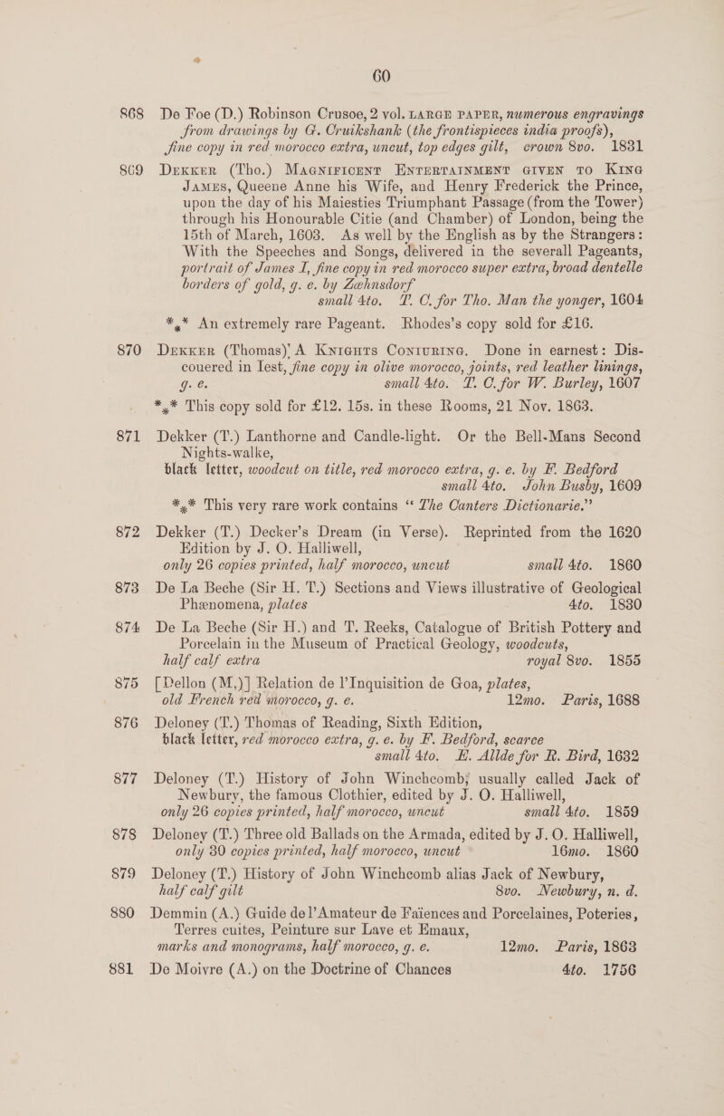 868 869 870 871 872 880 881 60 De Foe (D.) Robinson Crusoe, 2 vol. LARGH PAPER, numerous engravings Srom drawings by G. Cruikshank (the frontispieces india proofs), Jine copy in red morocco extra, uncut, top edges gilt, crown 8vo. 18381 Dexxer (Tho.) Maaniricent ENTERTAINMENT GIVEN TO KING JAMES, Queene Anne his Wife, and Henry Frederick the Prince, upon the day of his Maiesties Triumphant Passage (from the Tower) through his Honourable Citie (and Chamber) of London, being the 15th of March, 1603. As well by the English as by the Strangers: With the Speeches and Songs, delivered in the severall Pageants, portrait of James I, fine copy in red morocco super extra, broad dentelle borders of gold, g. e. by Zehnsdorf small 4to. TP. C. for Tho. Man the yonger, 1604 *,* An extremely rare Pageant. Rhodes’s copy sold for £16. DexxKeErR (Thomas)' A Kyiauts Conturtna. Done in earnest: Dis- couered in Lest, fine copy in olive morocco, joints, red leather linings, ge small 4to. TL. C. for W. Burley, 1607 *,* This copy sold for £12. 15s. in these Rooms, 21 Nov. 1863. Dekker (T.) Lanthorne and Candle-light. Or the Bell-Mans Second Nights-walke, black letter, woodcut on title, red morocco extra, g. e. by F. Bedford small 4to. John Busby, 1609 *,* This very rare work contains ‘‘ Zhe Canters Dictionarie.” Dekker (T.) Decker’s Dream (in Verse). Reprinted from the 1620 Edition by J. O. Halliwell, only 26 copies printed, half morocco, uncut small 4to. 1860 De La Beche (Sir H. T.) Sections and Views illustrative of Geological Phenomena, plates 4to. 1830 De La Beche (Sir H.) and T. Reeks, Catalogue of British Pottery and Porcelain in the Museum of Practical Geology, woodcuts, half calf extra royal 8vo. 1855 [ Dellon (M,)] Relation de l’Inquisition de Goa, plates, old French red morocco, g. e. 12mo. Paris, 1688 Deloney (‘T.) Thomas of Reading, Sixth Edition, black letter, red morocco extra, g.e. by F. Bedford, scarce small 4to. HK. Allde for R. Bird, 1632 Deloney (T.) History of John Winchcomb; usually called Jack of Newbury, the famous Clothier, edited by J. O. Halliwell, only 26 copies printed, half morocco, uncut small 4to. 1859 Deloney (T.) Three old Ballads on the Armada, edited by J. O. Halliwell, only 89 copies printed, half morocco, uncut 16mo. 1860 Deloney (T.) History of John Winchcomb alias Jack of Newbury, half calf gilt 8vo. Newbury, n. d. Demmin (A.) Guide del’Amateur de Faiences and Porcelaines, Poteries, Terres cuites, Peinture sur Lave et Emaux, marks and monograms, half morocco, g. e. 12mo. Paris, 18638 De Moivre (A.) on the Doctrine of Chances 4to. 1756