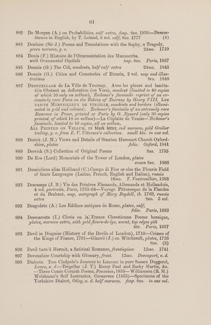 8&amp;2 883 884 885 S86 887 894 895 896 897 898 61 De Morgan (A.) on Probabilities, calf extra, feap. vo. 1838—Demos- thenes in English, by T. Leland, 3 vol. calf, 8v0. 1777 (4) Denham (Sir J.) Poems and Translations with the Sophy, a Tragedy, green MOroced, g. €. 24mo. 1719 Denis (F.) Histoire de l’Ornementation des Manuscrits, with Ornamental Capitals imp. 8vo. Paris, 1857 Dennis (G.) The Cid, woodcuts, half calf extra 24mo, 1845 Dennis (G.) Cities and Cemeteries of Htruria, 2 vol. map and illus- trations | Svo. 1848 DepucEeLtace de La Ville de Tournay. Avec les pleurs and laméta- tids Obstant sa defloration (en Vers), woodcut (limited to 40 copies of which 10 only on vellum), Techener’s facsimile reprint of an ex- cessively rare Poem on the Taking of Tournay by Henry VIII, Ls FAICTZ MERVEILLEUX DE VIRGILLE, woodcuts and borders (allumi- nated in gold and colours). Techener’s facsimile of an extremely rare Romance in Prose, printed at Paris by G. Nyuerd (only 30 copies printed, of which 18 on vellum)—La Coplaite de Venise— Techener’s Sacsimile, limited to 10 copies, all on vellum, Att PrinteD on VeutiuM, IN black letter, red morocco, gold Grolier tooling, g. e. from E. V. Utterson’s collection. small 4to. in one vol. Derick (J. M.) Views and Details of Stanton Harcourt Church Oxford- » shire, plates folio. Oxford, 1841 Derrick (S.) Collection of Original Poems Svo. 1755 De Ros (Lord) Memorials of the Tower of London, plates crown 8vo. 1866 Desainliens alias Holiband (C.) Campo di Fior or else the Flourie Field of foure Languages (Latine, French, English and Italian), russia 16mo. T. Vautroullier, 1588 Descamps (J. B.) Vie des Peintres Flamands, Allemands et Hollandois, 4 vol. portraits, Paris, 1753-64—Voyage Pittoresque de la Flandre et du Brabant, map, autograph of Mary Boydell, ib. 1769, russia extra Svo. 5 vol. Desgodetz (A.) Les Edifices antiques de Rome, plates, calf, folio. Paris, 1682 Desmarests (I.) Clovis ou ia, France Chrestienne Poeme heroique, plates, morocco extra, with gold fleurs-de-lys, uncut, top edges gilt 4to. Paris, 1657 Devil in Disguise (History of the Devils of Loudon), 1710—Crimes of the Kings of France, 1791—Glanvil (J.) on Witchcraft, plates, 1726 Svo. (8) Devil turn’d Hermit, a Satirical Romance, frontispiece 12mo. 1741 Devonshire Courtship with Glossary, front. 12mo. Devonport, n.d. Dialects. Tom Cladpole’s Journey to Lunnun in pure Sussex Doggerel, Lewes, n. d.—Tregellas (J. T.) Rozzy Paul and Zacky Martin, &amp;c. —Three Comic Cornish Poems, Penzance, 1855— Williamson (R. M.) Welshman’s Self Instructor, Carnarvon (1855)—Specimens of the Yorkshire Dialect, Otley, n. d. half morocco, fcap. 8vo. tn one vol.