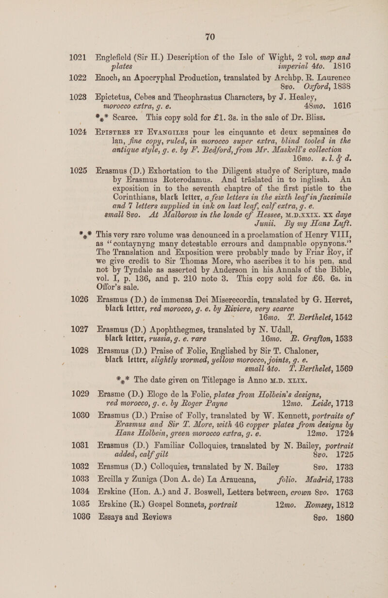 1025 1026 1027 1028 1029 1030 1031 1082 1033 1034 1035 10386 70 Englefield (Sir H.) Description of the Isle of Wight, 2 vol. map and plates imperial 4to. 1816 Enoch, an Apocryphal Production, translated by Archbp. R. Laurence 8vo. Oxford, 1838 Epictetus, Cebes and Theophrastus Characters, by J. Healey, morocco extra, g. 48mo. 1616 *,* Scarce. This copy sold for £1. 3s. in the sale of Dr. Bliss. EPIstRES ET EvaneinEs pour les cinquante et deux sepmaines de lan, fine copy, ruled, in morocco super extra, blind tooled in the antique style, g. e. by F'. Bedford, from Mr. Maskell’s collection 16mo. 8.1. d. Erasmus (D.) Exhortation to the Diligent studye of Scripture, made by Erasmus Roterodamus. And traslated in to inglissh. An exposition in to the seventh chaptre of the first pistle to the Corinthians, black Vetter, a few letters in the sixth leaf in facsimile and 7 letters supplied in ink on last leaf, calf extra, q. e. small 8vo. At Malborow in the londe of Hessee, M.D.XXIX. XX daye Juni. By my Hans Luft. This very rare volume was denounced in a proclamation of Henry VIII, as “‘contaynyng many detestable errours and dampnable opynyons.” The Translation and Exposition were probably made by Friar Roy, if we give credit to Sir Thomas More, who ascribes it to his pen, and not by Tyndale as asserted by Anderson in his Annals of the Bible, vol. I, p. 186, and p. 210 note 3. This copy sold for £6. 6s. in Offor’s sale. | Erasmus (D.) de immensa Dei Miserecordia, translated by G. Hervet, black letter, red morocco, g. e. by Riviere, very scarce 16mo. TZ. Berthelet, 1542 Erasmus (D.) Apophthegmes, translated by N. Udall, black letter, russia, 9. e. rare 16mo. RB. Grafton, 1533 Erasmus (D.) Praise of Folie, Englished by Sir T. Chaloner, black letter, slightly wormed, yellow morocco, joints, g. €. small 4to. . Berthelet, 1569 *,* The date given on Titlepage is Anno M.D. XLIXx. Erasme (D.) Eloge de la Folie, plates from Holbein’s designs, red morocco, g. e. by Roger Payne 12mo. Leide, 1718 Erasmus (D.) Praise of Folly, translated by W. Kennett, portraits of Erasmus and Sir T. More, with 46 copper plates from designs by Hans Holbein, green morocco extra, 9. é. 12mo. 1724 Erasmus (D.) Familiar Colloquies, translated by N. Bailey, portrait added, calf gilt | 8vo. 1725 Erasmus (D.) Colloquies, translated by N. Bailey 8vo, 1733 Ercilla y Zuniga (Don A. de) La Araucana, folio. Madrid, 1733 Erskine (Hon. A.) and J. Boswell, Letters between, crown Svo. 1768 Erskine (R.) Gospel Sonnets, portrait 12mo. Romsey, 1812 Essays and Reviews 8vo. 1860