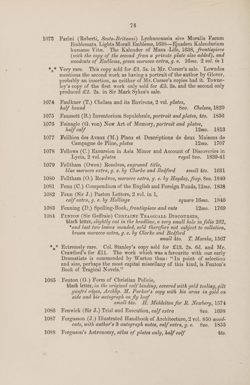 1073 1085 1086 1087 1088 74 Farlei (Roberti, Scoto-Britanni) Lychnocausia sive Moralia Facum Emblemata. Lights Morall Emblems, 1638—Hjusdem Kalendarium humane Vite. The Kalender of Mans -Life, 1638, frontispiece (with the copy of the second from a private plate also added), and woodcuts of Emblems, green morocco extra, g.e. 16mo. 2 vol. in 1 Very rare. This copy sold for £3. 5s. in Mr. Corser’s sale. Lowndes mentions the second work as having a portrait of the author by Glover, probably an insertion, as neither of Mr. Corser’s copies had it. Towne- ley’s copy of the first work only sold for £3. 8s. and the second only produced £2. 2s. in Sir Mark Sykes’s sale. Faulkner (T.) Chelsea and its Environs, 2 vol. plates, half bound 8vo. Chelsea, 1829 Faussett (B.) Inventorium Sepulchrale, portrait and plates, 4to. 1856 Feinagle (G. von) New Art of Memory, portrait and plates, half calf 12mo. 1818 Felibien des Avaux (M.) Plans et Descriptions de deux Maisons de Campagne de Pline, plates 12mo. 1707 Fellows (C.) Excursion in Asia Minor and Account of Discoveries in Lycia, 2 vol. plates royal 8vo. 1839-41 Felltham (Owen) Resolves, engraved title, blue morocco extra, g. e. by Clarke and Bedford small 4to. 1631 Felltham (O.) Resolves, morocco extra, g. e. by Hayday, feap. 8vo. 1840 Fenn (C.) Compendium of the English and Foreign Funds, 12mo. 1838 Fenn (Sir J.) Paston Letters, 2 vol. in 1, , calf extra, g. e. by Hollings square 16mo. 1840 Fenning (D.) Spelling-Book, frontispiece and cuts 12mo.. 1769 Fenton (Sir Geffraie) Certarnr TraagicaLL Discoursss, | black letter, slightly cut in the headline, a very small hole in folio 262, and last two leaves mended, sold therefore not subject to collation, brown morocco extra, g.e. by Clarke and Bedford small 4to. T. Marshe, 1567 Extremely rare. Col. Stanley’s copy sold for £18. 2s. 6d. and Mr. Crawford’s for £11. The work which was a favourite with our early Dramatists is commended by Warton thus: “In point of selection and size, perhaps the most capital miscellany of this kind, is Fenton’s Book of Tragical Novels.” Fenton (G.) Form of Christian Policie, black letter, cn the original calf binding, covered with gold tooling, gilt gaufré edges, Archbp. M. Parker’s copy with his arms in gold on side and his autograph on fly leaf small 4to. H. Middelton for R. Newbery, 1574 Fenwick (Sir J.) Trial and Execution, calf extra 8vo. 1698 Fergusson (J.) Illustrated Handbook of Architecture, 2 vol. 850 wood- cuts, with author's 3 autograph notes, calf extra, g.e. 8vo. 1855 Ferguson’s Astronomy, atlas of plates only, half calf Ato.