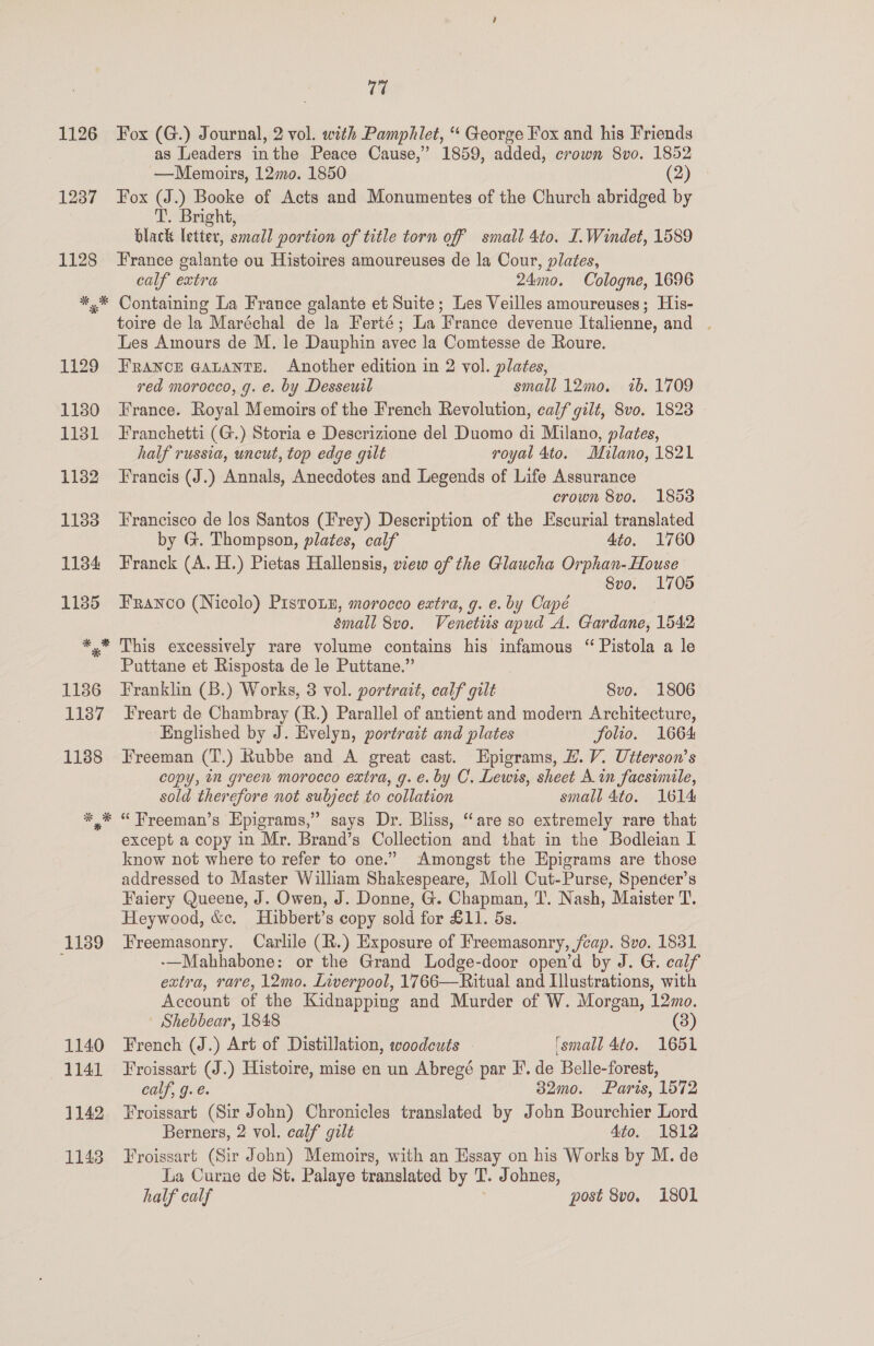 1139 1140 1141 1142 1148 v7 Fox (G.) Journal, 2 vol. with Pamphlet, “‘ George Fox and his Friends as Leaders inthe Peace Cause,” 1859, added, crown 8vo. 1852 —Memoirs, 12mo. 1850 (2) Fox (J.) Booke of Acts and Monumentes of the Church abridged by T. Bright, black letter, small portion of title torn off smail 4to. L.Windet, 1589 France galante ou Histoires amoureuses de la Cour, plates, calf extra 24mo. Cologne, 1696 Containing La France galante et Suite; Les Veilles amoureuses; His- toire de la Maréchal de la Ferté; La France devenue Italienne, and . Les Amours de M. le Dauphin avec la Comtesse de Roure. France @atants. Another edition in 2 vol. plates, red morocco, g. e. by Desseuil small 12mo. ib. 1709 France. Royal Memoirs of the French Revolution, calf gilt, 8vo. 1828 Franchetti (G.) Storia e Descrizione del Duomo di Milano, plates, half russia, uncut, top edge gilt royal 4to. Milano, 1821 Francis (J.) Annals, Anecdotes and Legends of Life Assurance crown 8vo. 1853 Francisco de los Santos (Frey) Description of the Escurial translated by G. Thompson, plates, calf 4to. 1760 Franck (A. H.) Pietas Hallensis, vzew of the Glaucha Orphan- House Svo. 1705 Franco (Nicolo) Piston, morocco extra, g. e. by Capé small 8vo. Venetis apud A. Gardane, 1542 This excessively rare volume contains his infamous “ Pistola a le Puttane et Risposta de le Puttane.” Franklin (B.) Works, 3 vol. portrait, calf gilt 8vo. 1806 Freart de Chambray (R.) Parallel of antient and modern Architecture, Englished by J. Evelyn, portrait and plates Solio. 1664 Freeman (T.) Rubbe and A great cast. Epigrams, #. V. Utterson’s copy, in green morocco extra, g. e. by C. Lewis, sheet A in facsimile, sold therefore not subject to collation small 4to. 1614 “Freeman’s Epigrams,” says Dr. Bliss, “are so extremely rare that except a copy in Mr. Brand’s Collection and that in the Bodleian I know not where to refer to one.” Amongst the Epigrams are those addressed to Master William Shakespeare, Moll Cut-Purse, Spencer’s Faiery Queene, J. Owen, J. Donne, G. Chapman, T. Nash, Maister T. Heywood, &amp;c. Hibbert’s copy sold for £11. 5s. Freemasonry. Carlile (R.) Exposure of Freemasonry, /cap. 8vo. 1831 -—Mahhabone: or the Grand Lodge-door open’d by J. G. calf extra, rare, 12mo. Liverpool, 1766—Ritual and Illustrations, with Account of the Kidnapping and Murder of W. Morgan, 12mo. Shebbear, 1848 3 French (J.) Art of Distillation, woodcuts ‘small 4to. 1651 Froissart (J.) Histoire, mise en un Abregé par FE. de Belle-forest, calf, g.é. 32mo. Paris, 1572 Froissart (Sir John) Chronicles translated by John Bourchier Lord Berners, 2 vol. calf gilt 4to. 1812 Froissart (Sir John) Memoirs, with an Essay on his Works by M. de La Curae de St. Palaye translated by T. Johnes, half calf post 8vo. 1801