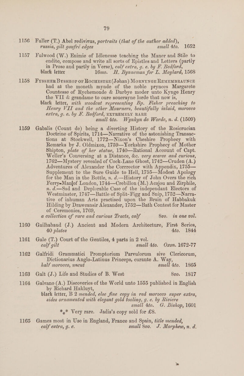 1156 1157 1158 1159 1160 1161 1162 1163 1164 1165 Ci) Faller (T.) Abel redivivus, portraits (that of the author added), russia, gilt gaufré edges small 4to. 1652 Fulwood (W.) Enimie of Idlenesse teaching the Maner and Stile to endite, compose and write all sorts of Epistles and Letters (partly in Prose and partly in Verse), calf extra, g. e. by F. Bedford, black letter 16mo. H., Bynneman for L. Maylard, 1568 FyssHer ByssHop or Rocuzstre (Johan) Mornyner REMEMBRAUNCE had at the moneth mynde of the noble prynces Margarete Countesse of Rychemonde &amp; Darbye moder unto Kynge Henry the VII &amp; grandame to oure souerayne lorde that now is, black letter, with woodcut representing Bp. Fisher preaching to Henry VII and the other Mourners, beautifully inlaid, morocco extra, g. é. by #. Bedford, EXTREMELY RARE small 4to. Wynkyn de Worde, n. d. (1509) Gabalis (Count de) being a diverting History of the Rosicrucian Doctrine of Spirits, 1714—Narrative of the astonishing Transac- tions at Stockwell, 1772—Nixon’s Cheshire Prophecy with Remarks by J. Oldmixon, 1759—Yorkshire Prophecy of Mother Shipton, plate of her statue, 1740—Rational Account of Capt. Weller’s Conversing at a Distance, &amp;c. very scarce and curious, 1762—Mystery revealed of Cock-Lane Ghost, 1742—Cruden (A.) Adventures of Alexander the Corrrector with Appendix, 1755— Supplement to the Sure Guide to Hell, 1755—Modest Apology for the Man in the Bottle, n. d—History of John Overs the rich FerryeManlof London, 1744—Crebillon (M.) Acajou and Zirphile, nm. d.—Sad and Deplorable Case of the independant Electors of Westminster, 1747—Battle of Split-Figg and Snip, 1752—Narra- tive of inhuman Arts practised upon the Brain of Habbakuk Hilding by Drawcansir Alexander, 1752—Bath Contest for Master of Ceremonies, 1769, a collection of rare and curious Tracts, calf 8vo. in one vol. Gailhabaud (J.) Ancient and Modern Architecture, First Series, 40 plates 4to. 1844 Gale (T.) Court of the Gentiles, 4 parts in 2 vol. calf gilt small 4to. Oxon. 1672-77 Galfridi Grammatici Promptorium Parvulorum sive Clericorum, Dictionarius Anglo-Latinus Princeps, curante A. Way, half morocco, uncut small 4to. 1865 Galt (J.) Life and Studies of B. West 8vo. 1817 Galvano (A.) Discoveries of the World unto 1555 published in English by Richard Hakluyt, black letter, B 2 mended, else fine copy in red morocco super extra, sides ornamented with elegant gold tooling, g. e. by Riviere small 4to. G. Bishop, 1601 *,* Very rare. Jadis’s copy sold for £8. Games most in Use in England, France and Spain, title mended, calf extra, g. €. small 8vo. J. Morphew, n. d.