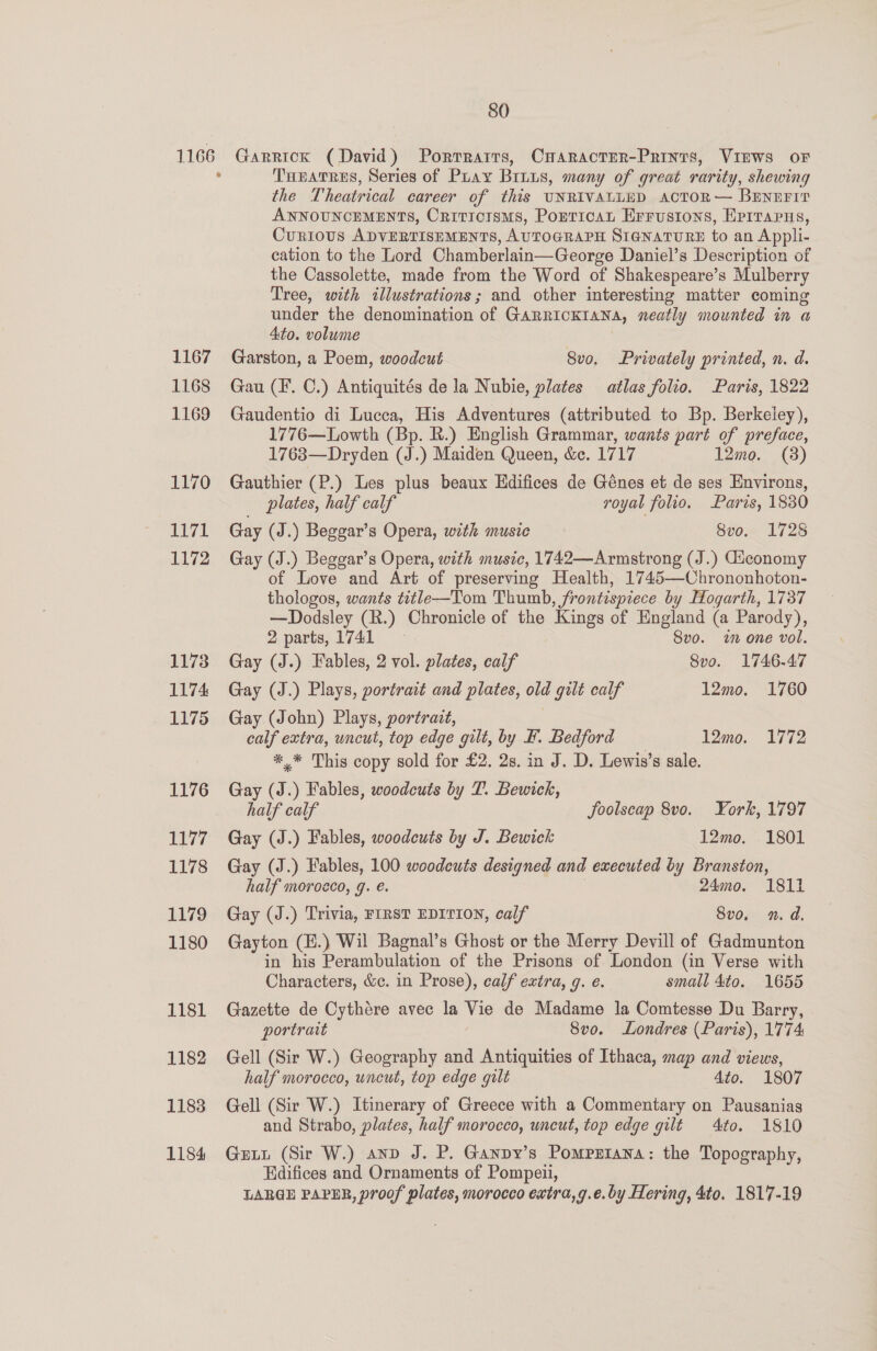 1166 Garrick (David) Portratrs, CHaracter-Prints, VIEWS oF THEeatres, Series of Pray Brnus, many of great rarity, shewing the Theatrical career of this UNRIVALLED AactoR— BENEFIT ANNOUNCEMENTS, Criticisms, Porricat Errusions, Erirarus, Cur10US ADVERTISEMENTS, AUTOGRAPH SIGNATURE to an Appli- cation to the Lord Chamberlain—George Daniel’s Description of the Cassolette, made from the Word of Shakespeare’s Mulberry Tree, with illustrations; and other interesting matter coming under the denomination of GARRICKIANA, neatly mounted in a 4to. volume Garston, a Poem, woodcut 8vo, Privately printed, n. d. Gau (F. C.) Antiquités de la Nubie, plates atlas folio. Paris, 1822 Gaudentio di Lucca, His Adventures (attributed to Bp. Berkeley), 1776—Lowth (Bp. R.) English Grammar, wants part of preface, 1763—Dryden (J.) Maiden Queen, &amp;c. 1717 12mo. (8) Gauthier (P.) Les plus beaux Hdifices de Génes et de ses Environs, plates, half calf royal folio. Parvs, 1830 Gay (J.) Beggar’s Opera, with music Svo. 1725 Gay (J.) Beggar’s Opera, with music, 1742—Armstrong (J.) Giconomy of Love and Art of preserving Health, 1745—Chrononhoton- thologos, wants title—Tom Thumb, frontispiece by Hogarth, 1737 —Dodsley (R.) Chronicle of the Kings of England (a Parody), 2 parts, 1741 Svo. im one vol. Gay (J.) Fables, 2 vol. plates, calf Svo. 1746.47 Gay (J.) Plays, portrait and plates, old gilt calf 12mo. 1760 Gay (John) Plays, portrait, calf extra, uncut, top edge gilt, by F. Bedford 12mo. 1772 *,* This copy sold for £2. 2s. in J. D. Lewis’s sale. Gay (J.) Fables, woodcuts by 7. Bewick, half calf foolscap 8vo. York, 1797 Gay (J.) Fables, woodcuts by J. Bewick 12mo. 1801 Gay (J.) Fables, 100 woodcuts designed and executed by Branston, half morocco, g. é. 24mo. 1811 Gay (J.) Trivia, FIRST EDITION, calf 8vo, n.d. Gayton (H.) Wil Bagnal’s Ghost or the Merry Devill of Gadmunton in his Perambulation of the Prisons of London (in Verse with Characters, &amp;c. in Prose), calf extra, q. e. small 4to. 1655 Gazette de Cythére avec la Vie de Madame la Comtesse Du Barry, portrait 8vo. Londres (Paris), 1774 Gell (Sir W.) Geography and Antiquities of Ithaca, map and views, half morocco, uncut, top edge gilt 4to. 1807 Gell (Sir W.) Itinerary of Greece with a Commentary on Pausanias and Strabo, plates, half morocco, uneut, top edge gilt 4to. 1810 Gutt (Sir W.) anp J. P. Ganpy’s Pomprrana: the Topography, Edifices and Ornaments of Pompeii, LARGE PAPER, proof plates, morocco extra,g.e.by Hering, 4to. 1817-19