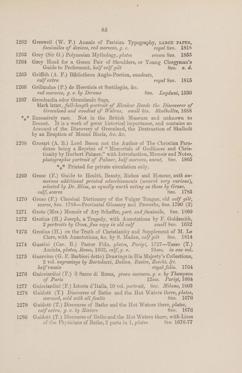 1262 1263 1264 1265 1266 1267 85 Greswell (W. P.) Annals of Parisian Typography, LARGE PAPER, facsimiles of devices, red morocco, g. e. royal 8vo. 1818 Grey (Sir G.) Polynesian Mythology, plates crown 8vo. 1855 Grey Head for a Green Pair of Shoulders, or Young Clergyman’s Guide to Preferment, half calf gilt Svo. n.d Grifith (A. F.) Bibliotheca Anglo-Poetica, woodcuts, calf extra : royal 8vo. 1815 Grillandus (P.) de Hereticis et Sortilegiis, &amp;c. red morocco, g. e. by Derome 8vo. Lugdunt, 1586 Gronlandia edur Greenlandz Saga, black letter, full-length portrait of Hirekur Ravde the Discoverer of Greenland and woodcut of Walrus, small 4to. Skalhollte, 1688 1269 Brunet. It isa work of great historical importance, and contains an Account of the Discovery of Greenland, the Destruction of Skalholt by an Eruption of Mount Hecla, &amp;e. &amp;ec. Grosart (A. B.) Lord Bacon not the Author of The Christian Para- doxes being a Reprint of “ Memorials of Godliness and Chris- tianity by Herbert Palmer,” with Introduction, Memoir and Notes, photographie portrait of Palmer, half morocco, uncut, 8vo. 1865 *,* Printed for private circulation only. Grose (F.) Guide to Health, Beauty, Riches and Honour, with nu- merous additional printed advertisements (several very curious), selected by Dr. Bliss, as equally worth noting as those by Grose, calf, scarce 8vo. 1785 Grose (F.) Classical Dictionary of the Vulgar Tongue, old calf gilt, scarce, 8vo. 1785—Provincial Glossary and Proverbs, 8vo. 1790 (2) Grote (Mrs.) Memoir of Ary Scheffer, port. and facsimile, 8vo. 1860 Grotius (H.) Joseph, a Tragedy, with Annotations by I’. Goldsmith, 2 portraits by Cross, fine copy in old calf small 8vo. 1652 Grotius (H.) on the Truth of Christianity and Supplement of M. Le Clere, with Annotations, &amp;c. by S. Madan, calf gilt 8vo. 1814 Guarini (Cav. B.) Pastor Fido, plates, Parigi, 1727—Tasso (T.) Aminta, plates, Roma, 1662, calf, 9. e. 24mo. in one vol. Guercino (G. I’. Barbieri detto) Drawings in His Majesty’s Collections, 2 vol. engravings by Bartolozei, Dalion, Basire, Zocchi, Sc. half russia royal folio. 1764 Guicciardini (E.) il Sacco di Roma, green morocco, g. e. by Thompson of Paris 12mo. Parigr, 1664 Guicciardini (F.) Istoria d'Italia, 10 vol. portrait, 8vo. Milano, 1803 Guidott (T.) Discourse of Bathe and the Hot Waiters there, plates, wormed, sold with all faults Svo. 1676 Guidott (T.) Discourse of Bathe and the Hot Waters there, plates, calf extra, g. e. by Riviere 8vo. 1676 Guidott (T.) Discourse of Bathe and the Hot Waters there, with Lives