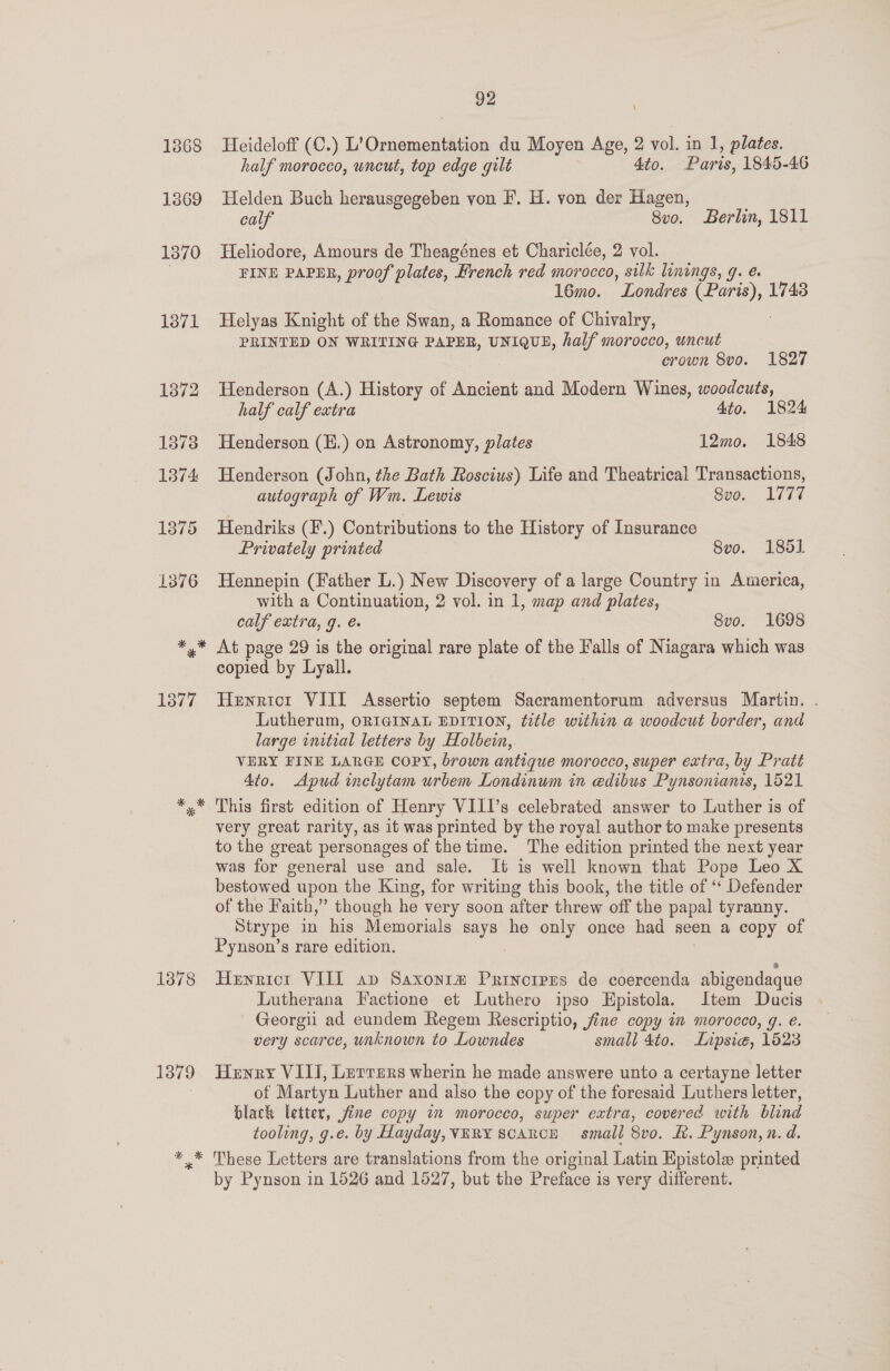 Heideloff (C.) L’Ornementation du Moyen Age, 2 vol. in 1, plates. half morocco, uncut, top edge gult 4to. Paris, 1845-46 Helden Buch herausgegeben von F. H. von der Hagen, calf 8vo. Berlin, 1811 Heliodore, Amours de Theagénes et Chariclée, 2 vol. FINE PAPER, proof plates, French red morocco, silk linings, g. é. 16mo. Londres (Paris), 1743 Helyas Knight of the Swan, a Romance of Chivalry, PRINTED ON WRITING PAPER, UNIQUE, half morocco, uncut crown 8vo. 1827 Henderson (A.) History of Ancient and Modern Wines, woodcuts, half calf extra 4to. 1824 Henderson (E.) on Astronomy, plates 12mo. 1848 Henderson (John, the Bath Roscius) Life and Theatrical Transactions, autograph of Wm. Lewis 8vo. 1777 Hendriks (F.) Contributions to the History of Insurance Privately printed 8vo. 185] Hennepin (Father L.) New Discovery of a large Country in America, with a Continuation, 2 vol. in 1, map and plates, calf extra, g. é. 8vo. 1698 At page 29 is the original rare plate of the Falls of Niagara which was copied by Lyall. Henricr VIII Assertio septem Sacramentorum adversus Martin. . Lutherum, ORIGINAL EDITION, title within a woodcut border, and large initial letters by Holbein, VERY FINE LARGE COPY, brown antique morocco, super extra, by Pratt 4to. Apud inclytam urbem Londinum in edibus Pynsonianis, 1521 This first edition of Henry VIII's celebrated answer to Luther is of very great rarity, as it was printed by the royal author to make presents to the great personages of the time. The edition printed the next year was for general use and sale. It is well known that Pope Leo X bestowed upon the King, for writing this book, the title of ‘‘ Defender of the Faith,” though he very soon after threw off the papal tyranny. Strype in his Memorials says he only once had seen a copy of Pynson’s rare edition. Hewrict VIII sap Saxonr# Prinorprs de coercenda abigendaque Lutherana Factione et Luthero ipso Epistola. Item Ducis Georgii ad eundem Regem Rescriptio, jine copy im morocco, g. e. very scarce, unknown to Lowndes small 4to. Lipsie, 1523 Henry VIII, Lerrers wherin he made answere unto a certayne letter of Martyn Luther and also the copy of the foresaid Luthers letter, black letter, fine copy in morocco, super extra, covered with blind tooling, g.e. by Hayday, VERY SCARCE small 8vo. BK. Pynson, n. d. These Letters are translations from the original Latin Epistole printed by Pynson in 1526 and 1527, but the Preface is very different.