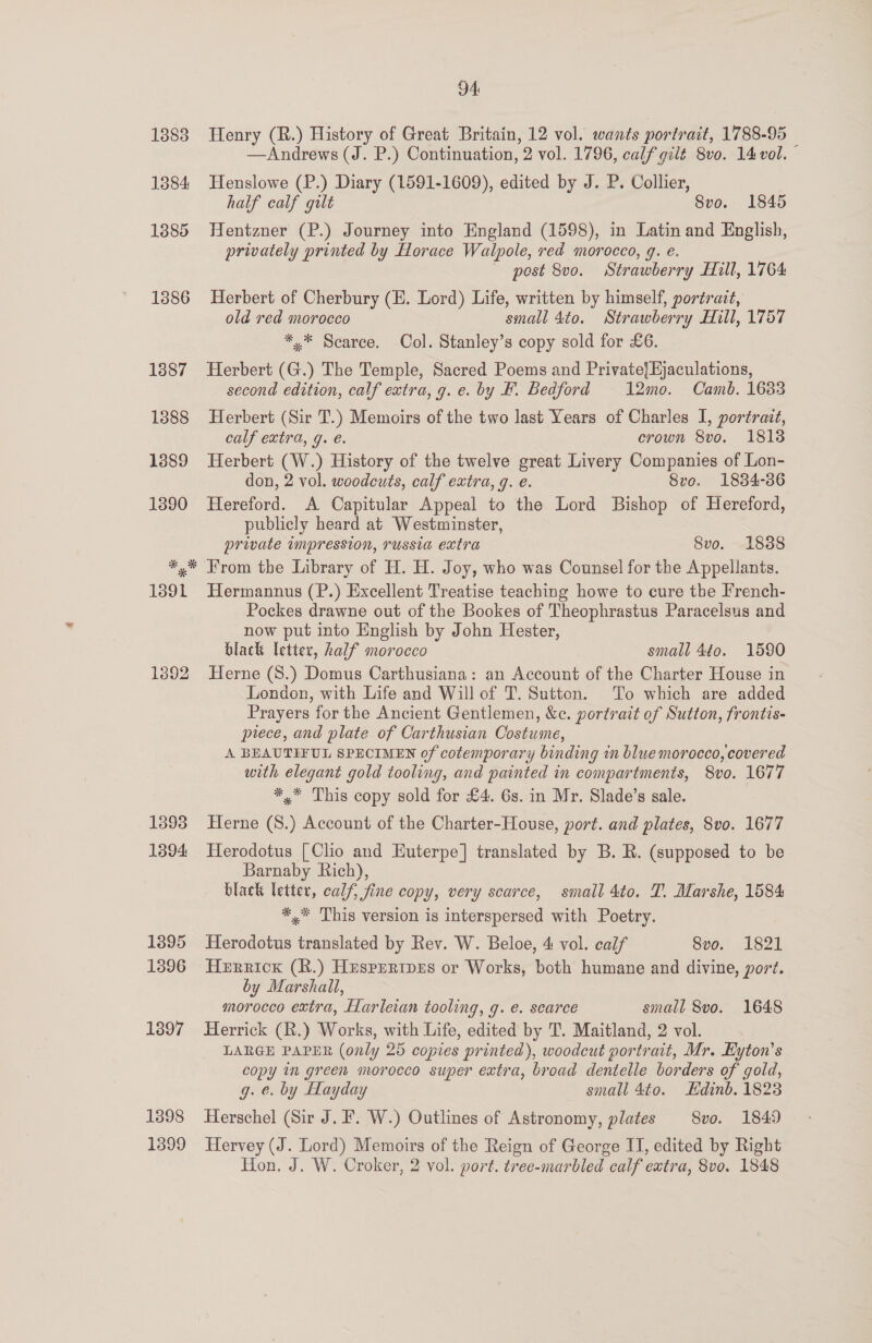 1892 1393 1894 1895 1396 1397 1898 1399 94: Henry (R.) History of Great Britain, 12 vol. wants portrait, 1788-95 © —Andrews (J. P.) Continuation, 2 vol. 1796, calf gilt 8vo. 14 vol. Henslowe (P.) Diary (1591-1609), edited by J. P. Collier, half calf gult Svo. 1845 Hentzner (P.) Journey into England (1598), in Latin and English, privately printed by Horace Walpole, red morocco, g. e. ~ post 8vo. Strawberry Hill, 1764 Herbert of Cherbury (E. Lord) Life, written by himself, portrait, old red morocco small 4to. Strawberry Hill, 1757 *,* Scarce. Col. Stanley’s copy sold for £6. Herbert (G.) The Temple, Sacred Poems and Private/Hjaculations, second edition, calf extra, g. e. by F. Bedford 12mo. Camb. 1683 Herbert (Sir T.) Memoirs of the two last Years of Charles I, portrait, calf extra, g. é. crown 8vo. 1818 Herbert (W.) History of the twelve great Livery Companies of Lon- don, 2 vol. woodcuts, calf extra, g. e. Sve. 1834-386 Hereford. A Capitular Appeal to the Lord Bishop of Hereford, publicly heard at Westminster, private impression, russia extra 8vo. 1838 Hermannus (P.) Excellent Treatise teaching howe to cure tbe French- Pockes drawne out of the Bookes of Theophrastus Paracelsus and now put into English by John Hester, black letter, half morocco small 4¢o0. 1590 Herne (S.) Domus Carthusiana: an Account of the Charter House in London, with Life and Will of T. Sutton. To which are added Prayers for the Ancient Gentlemen, &amp;c. portrait of Sutton, frontis- piece, and plate of Carthusian Costume, A BEAUTIFUL SPECIMEN of cotemporary binding in blue morocco, covered with elegant gold tooling, and painted in compartments, S8vo. 1677 *,* This copy sold for £4. 6s. in Mr. Slade’s sale. Herne (S.) Account of the Charter-House, port. and plates, 8vo. 1677 Herodotus [Clio and Euterpe] translated by B. R. (supposed to be Barnaby Rich), black letter, calf, fine copy, very scarce, small 4to. T. Marshe, 1584 *,* This version is interspersed with Poetry. Herodotus translated by Rev. W. Beloe, 4 vol. calf 8vo. 1821 Herrick (R.) Hesperrpes or Works, both humane and divine, port. by Marshall, morocco extra, Harleian tooling, g. e. scarce small 8vo. 1648 Herrick (R.) Works, with Life, edited by T. Maitland, 2 vol. LARGE PAPER (only 25 copies printed), woodcut portrait, Mr. Kyton’s copy in green morocco super extra, broad dentelle borders of gold, g. e. by Hayday small 4to. Hdinb. 1823 Herschel (Sir J. F. W.) Outlines of Astronomy, plates 8vo. 1849 Hervey (J. Lord) Memoirs of the Reign of George I, edited by Right Hon. J. W. Croker, 2 vol. port. tree-marbled calf extra, 8vo. 1848