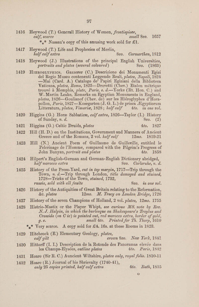 1416 Heywood (T.) Generall History of Women, frontispiece, calf, scarce small 8v0, 1657 *,* Nassau’s copy of this amusing work sold for £1. 1417 Heywood (T.) Life and Prophecies of Merlin, half calf extra 8vo. Carmarthen, 1812 1418 Heywood (J.) Illustrations of the principal English Universities, portraits and plates (several coloured) 8vo. (1863) 1419 Hirrogiypuics. Gazzerer (C.) Descrizione dei Monumenti Egizi del Regio Museo contenenti Leggende Reali, plates, Napoli, 1824 —Mai (Card. A.) Catalogo de’ Papiri Egiziani della Biblioteca Vaticana, plates, Roma, 1825—Drovetti (Chev.) Etalon métrique trouvé 4 Memphis, plate, Paris, s. d —Yorke (Rt. Hon. C.) and W. Martin Leake, Remarks on Egyptian Monuments in England, plates, 1826—Goulianof (Chev. de) sur les Hiéroglyphes d’ Hora- pollon, Paris, 1827— Kosegarten (J. G. L.) de prisca Aigyptiorum Litteratura, plates, Vimarie, 1828; half calf 4to. in one vol. 1420 Higgins (G.) Hore Sabbatice, calf extra, 1826—Taylor (1.) History of Sunday, n. d. Svo. (2) 1421 Higgins (G.) Celtic Druids, plates 4to. 1827 1422 Hill (H. D.) on the Institutions, Government and Manners of Ancient Greece and of the Romans, 2 vol. half calf 12mo. 1819-21 1423 Hill (N.) Ancient Poem of Guillaume de Guilleville, entitled le Pelerinage de Homme, compared with the Pilgrim’s Progress of John Bunyan, portrait and plates 4to. 1858 1424 Hilpert’s English-German and German-English Dictionary abridged, half morocco extra 8vo. Carlsruhe, n. d. 1425 History of the Press-Yard, cut in top margin, 1717—Trip through the Town, n.d.—Trip through London, title damaged and stained, 1728——Tricks of the Town, stained, 17382, russia, sold with all faults Svo. im one vol. 1426 History of the Antiquities of Great Britain relating to the Reformation, &amp;e. plates 12mo. M. Tracy on London Bridge, 1726 1427 History of the seven Champions of Holland, 2 vol. plates, 12mo. 1755 1428 Histrio-Mastix or the Player Whipt, see curious MS. note by Rev. N. J. Halpin, im which the burlesque on Shakespeare's Troylus and Cressida (on Cw) ts pointed out, red morocco extra, border of gold, g. @ small 4to. Printed for Th. Thorp, 1610 *,* Very scarce. A copy sold for £4. 163s. at these Rooms in 1823. 1429 Hitchcock (H.) Elementary Geology, plates, calf gilt crown 8vo. New York, 1841 1480 Hittorff (1. I.) Description de la Rotonde des Panoramas elevée dans les Champs-Elysées, outline plates 4to. Paris, 1842 1431 Hoare (Sir R. C.) Auncient Wiltshire, plates only, royal folio. 1810-11 1432 Hoare (R.) Journal of his Shrievalty (1740-41), only 25 copies printed, half calf extra Ato. Bath, 1815 oO