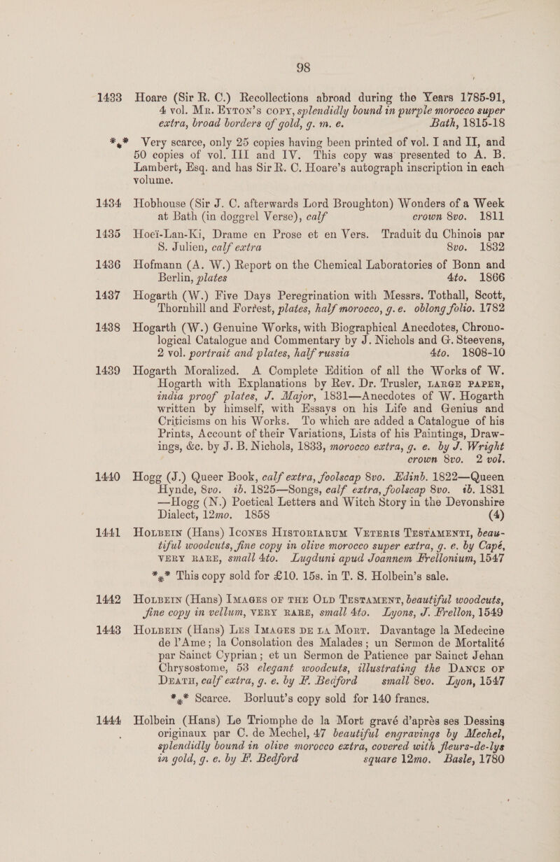 4 vol. Mr. Eyron’s copy, splendidly bound in purple morocco super extra, broad borders of gold, g. m. e. Bath, 1815-18 14:34 1435 14386 1437 1438 1439 14.40 1441 1442 1443 1444 50 copies of vol. IIf and IV. This copy was presented to A. B. Lambert, Esq. and has Sir R. C. Hoare’s autograph inscription in each volume. Hobhouse (Sir J. C. afterwards Lord Broughton) Wonders of a Week at Bath (in doggrel Verse), calf crown 8vo. 1811 Hoei-Lan-Ki, Drame en Prose et en Vers. Traduit du Chinois par S. Julien, calf extra Svo. 18382 Hofmann (A. W.) Report on the Chemical Laboratories of Bonn and Berlin, plates 4to. 1866 Hogarth (W.) Five Days Peregrination with Messrs. Tothall, Scott, Thornhill and Forrest, plates, half morocco, g.e. oblong folio. 1782 Hogarth (W.) Genuine Works, with Biographical Anecdotes, Chrono- logical Catalogue and Commentary by J. Nichols and G. Steevens, 2 vol. portrait and plates, half russia 4to. 1808-10 Hogarth Moralized. A Complete Edition of all the Works of W. Hogarth with Explanations by Rev. Dr. Trusler, LanGz PAPER, india proof plates, J. Major, 1881—Anecdotes of W. Hogarth written by himself, with Essays on his Life and Genius and Criticisms on his Works. ‘To which are added a Catalogue of his Prints, Account of their Variations, Lists of his Paintings, Draw- ings, &amp;e. by J. B. Nichols, 1833, morocco extra, g. e. by J. Wright crown 8vo. 2 vol. Hogg (J.) Queer Book, calf extra, foolscap 8vo. Edinb. 1822—Queen Hynde, 8vo. ib. 1825—Songs, calf extra, foolscap 8vo. 1b. 1831 —Hogg (N.) Poetical Letters and Witch Story in the Devonshire Dialect, 12mo. 1858 — (4) Hosein (Hans) Iconus Histortarum VurEeris TESTAMENTI, beau- tiful woodcuts, fine copy in olive morocco super extra, g. e. by Capé, VERY RARE, small 4to. Lugduni apud Joannem Frellonium, 1547 *,* This copy sold for £10. 15s. in T. S. Holbein’s sale. Hotzetn (Hans) [Magus oF THe OLD Testament, beautiful woodcuts, Jine copy in vellum, VERY RARE, small 4to. Lyons, J. Frellon, 1549 Horpein (Hans) Les Images pe tA Mort. Davantage la Medecine de Ame; la Consolation des Malades; un Sermon de Mortalité par Sainct Cyprian; et un Sermon de Patience par Sainct Jehan Chrysostome, 53 elegant woodcuts, illustrating the DANCE OF Deratu, calf extra, g.e. by B. Bedford — small 8v0. Lyon, 1547 *,* Scarce. Borluut’s copy sold for 140 francs. Holbein (Hans) Le Triomphe de la Mort gravé d’aprés ses Dessing originaux par C. de Mechel, 47 beautiful engravings by Mechel, splendidly bound tn olive morocco extra, covered with fleurs-de- lys in gold, g. e. by BF. Bedford square 12mo. Basle, 1780