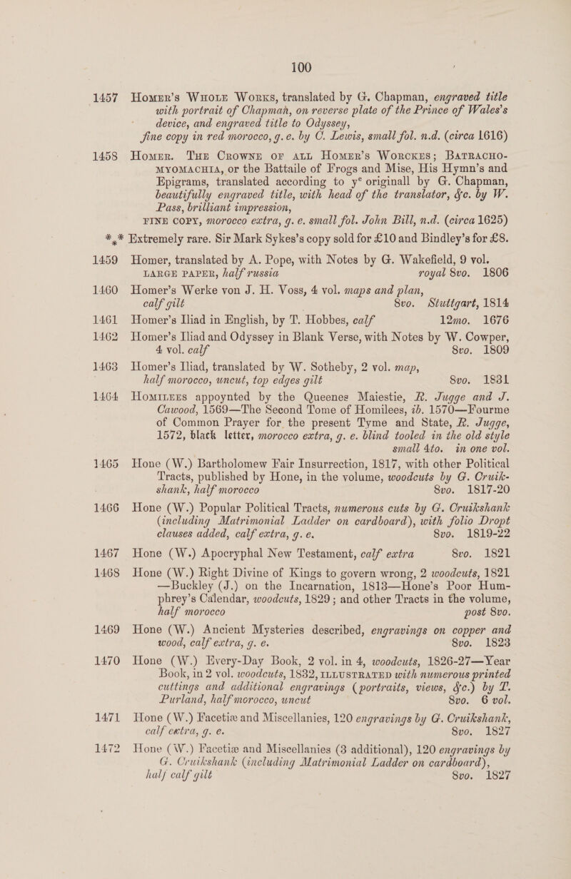 1457 1458 100 Homerr’s Wuortrt Works, translated by G. Chapman, engraved title with portrait of Chapman, on reverse plate of the Prince of Wales's device, and engraved title to Odyssey, jine copy in red morocco, g.¢. by C. Lewis, small fol. n.d. (circa 1616) Homer. Tur Crowne or att Homer’s Worckers; BatRacHo- MYOMACHIA, or the Battaile of Frogs and Mise, His Hymn’s and Epigrams, translated according to y° originall by G. Chapman, beautifully engraved title, with head of the translator, fc. by W. Pass, brilliant impression, FINE COPY, morocco extra, g.e. small fol. John Bill, n.d. (circa 1625) 1469 1470 Homer, translated by A. Pope, with Notes by G. Wakefield, 9 vol. LARGE PAPER, half russia royal 8vo. 1806 Homer’s Werke von J. H. Voss, 4 vol. maps and plan, calf gilt | Svo. Stuttgart, 1814 Homer’s Iliad in English, by 'T. Hobbes, calf 12mo0. 1676 Homer’s Iliad and Odyssey in Blank Verse, with Notes by W. Cowper, 4 vol. calf 8vo. 1809 Homer’s Iliad, translated by W. Sotheby, 2 vol. map, half morocco, uncut, top edges gilt Svo. 183l HoMILEES appoynted by the Queenes Maiestie, R. Jugge and J. Cawood, 1569—The Second Tome of Homilees, 26. 1570—Fourme of Common Prayer for the present Tyme and State, R. Jugge, 1572, black letter, morocco extra, g. e. blind tooled in the old style small 4to. in one vol. Hone (W.) Bartholomew Fair Insurrection, 1817, with other Political Tracts, published by Hone, in the volume, woodcuts by G. Crutk- shank, half morocco 8vo. 1817-20 Hone (W.) Popular Political Tracts, nwmerous cuts by G. Cruikshank (including Matrimonial Ladder on cardboard), with folio Dropt clauses added, calf extra, g. é. 8vo. 1819-22 Hone (W.) Apocryphal New Testament, calf extra 8vo. 1821 Hone (W.) Right Divine of Kings to govern wrong, 2 woodcuts, 1821 —Buckley (J.) on the Incarnation, 1818—Hone’s Poor Hum- phrey’s Calendar, woodcuts, 1829 ; and other Tracts in the volume, half morocco post 8vo. Hone (W.) Ancient Mysteries described, engravings on copper and wood, calf extra, g. €. 8vo. 1823 Hone (W.) Every-Day Book, 2 vol. in 4, woodcuts, 1826-27—Year Book, in 2 vol. woodcuts, 1832, ILLUSTRATED with numerous printed cuttings and additional engravings (portraits, views, Je.) by TP. Purland, half morocco, uncut Svo. 6 vol. Hone (W.) Facetie and Miscellanies, 120 engravings by G. Cruikshank, calf extra, g. e. Svo. 1827 Hone (W.) Facetia and Miscellanies (3 additional), 120 engravings by G. Cruikshank (including Matrimonial Ladder on cardboard), half calf gilt Svo. 1827