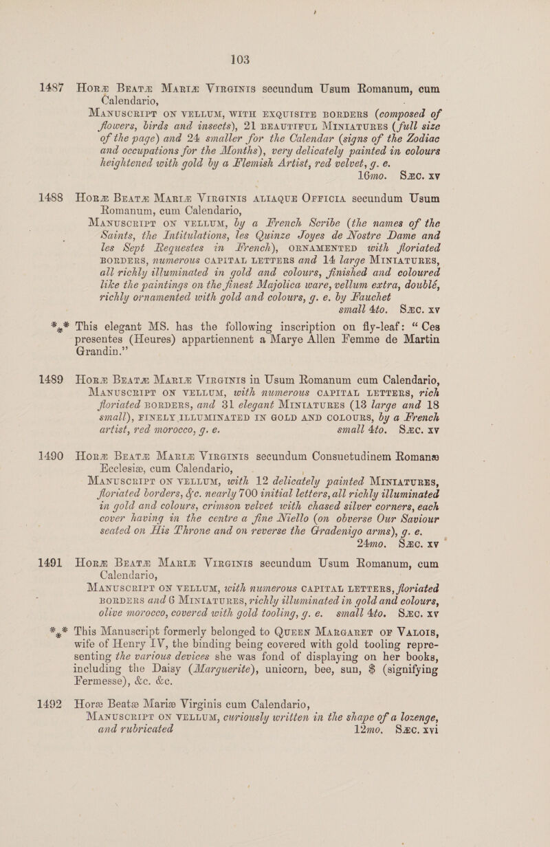 1487 Horm Beats Mariz Vireaints secundum Usum Romanum, cum Calendario, MANUSCRIPT ON VELLUM, WITH EXQUISITE BORDERS (composed of flowers, birds and imsects), 21 BEAUTIFUL MintatuRrss (full size of the page) and 24 smaller for the Calendar (signs of the Zodiac and occupations for the Months), very delicately painted in colours heaghtened with gold by a Flemish Artist, red velvet, g. e. 16mo. Se. xv 1488 Horzx Beara Marre VIRGINIS ALIAQUE OFFICIA secundum Usum Romanum, cum Calendario, MANUSCRIPT ON vELLUM, by a French Scribe (the names of the Saints, the Intitulations, les Quinze Joyes de Nostre Dame and les Sept Requestes in Hrench), ORNAMENTED with floriated BORDERS, numerous CAPITAL LETTERS and 14 large MINIATURES, all richly wlluminated in gold and colours, finished and coloured like the paintings on the finest Majolica ware, vellum extra, doublé, richly ornamented with gold and colours, g. e. by Fauchet small 4to. Smc. xv ¥,.* This elegant MS. has the following inscription on fly-leaf: “ Ces presentes (Heures) appartiennent a Marye Allen Hemme de Martin Grandin.” 1489 Horm Beara Marie Vireinis in Usum Romanum cum Calendario, MANUSCRIPT ON VELLUM, with numerous CAPITAL LETTERS, rich floriated BORDERS, and 31 elegant Mintaturzs (18 large and 18 small), FINELY ILLUMINATED IN GOLD AND COLOURS, by a French artist, red morocco, g. é. . small 4to, S.C. xv 1490 Horm Bratm Marit Vire@ints secundum Consuetudinem Romana Eeclesiz, cum Calendario, Manvscripr on VELLUM, with 12 delicately painted MINIATURES, floriated borders, §c. nearly 700 initial letters, all richly illuminated in gold and colours, crimson velvet with chased silver corners, each cover having i the centre a fine Niello (on obverse Our Saviour seated on His Throne and on reverse the Gradenigo arms), g. e. 24mo. SHC. xv 1491 Horm Bears Maria Vireinis secundum Usum Romanum, cum Calendario, MANUSCRIPT ON VELLUM, with numerous CAPITAL LETTERS, floriated BoRDERS and 6 Mrntarurns , richly tlluminated in gold and colours, olive morocco, covered with gold tooling, g.e. small 4to. Smo. xv *,* This Manuscript formerly belonged to QUEEN MARGARET oF VALOIS, wife of Henry TY, the binding being covered with gold tooling repre- senting the various devices she was fond of displaying on her books, including the Daisy (ddarguerite), unicorn, bee, sun, $ (signifying Fermesse), &amp;c. &amp;e. 1492 Hore Beate Marie Virginis cum Calendario, MANUSCRIPT ON VELLUM, curiously written in the shape of a lozenge, and rubricated 12mo, SMe. xvi