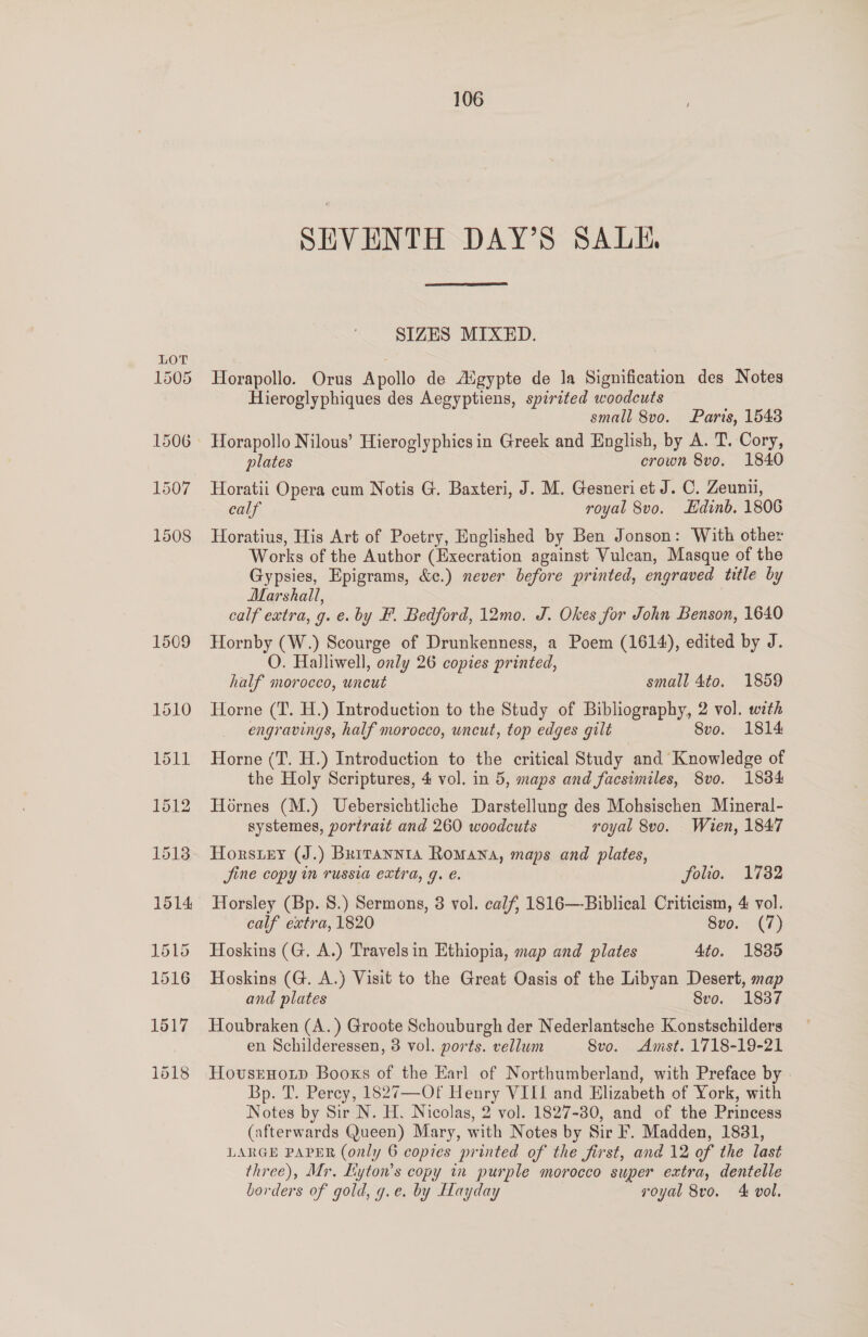 1509 SEVENTH DAY’S SALE,  Horapollo. Orus Apollo de Aigypte de la Signification des Notes Hieroglyphiques des Aegyptiens, spirited woodcuts small 8vo. Paris, 15438 plates crown 8vo. 1840 Horatii Opera cum Notis G. Baxteri, J. M. Gesneri et J. C. Zeunii, calf royal 8vo. Edinb. 1806 Horatius, His Art of Poetry, Englished by Ben Jonson: With other Works of the Author (Execration against Vulcan, Masque of the Gypsies, Epigrams, &amp;c.) never before printed, engraved title by Marshall, calf extra, g. e. by F. Bedford, 12mo. J. Okes for John Benson, 1640 Hornby (W.) Scourge of Drunkenness, a Poem (1614), edited by J. O. Halliwell, only 26 copies printed, half morocco, uncut small 4to. 1859 Horne (T. H.) Introduction to the Study of Bibliography, 2 vol. with engravings, half morocco, uncut, top edges gilt 8vo. 1814 Horne (T. H.) Introduction to the critical Study and Knowledge of the Holy Scriptures, 4 vol. in 5, maps and facsimiles, 8vo. 1834 Hornes (M.) Uebersichtliche Darstellung des Mohsischen Mineral- systemes, portrait and 260 woodcuts royal 8vo. Wien, 1847 Horsey (J.) Brrrannta Romana, maps and plates, Jine copy in russia extra, g. €. folio. 1782 Horsley (Bp. 8.) Sermons, 3 vol. calf, 1816—-Biblical Criticism, 4 vol. calf extra, 1820 Sve.-(7) Hoskins (G. A.) Travelsin Ethiopia, map and plates 4to. 18385 Hoskins (G. A.) Visit to the Great Oasis of the Libyan Desert, map and plates Svo. 1837 Houbraken (A. ) Groote Schouburgh der Nederlantsche Konstschilders en Schilderessen, 3 vol. ports. vellum 8vo. Amst. 1718-19-21 Hovsrnoip Booxs of the Earl of Northumberland, with Preface by | Bp. T. Perey, 1827—Of Henry VIII and Elizabeth of York, with Notes by Sir N. H. Nicolas, 2 vol. 1827-30, and of the Princess (afterwards Queen) Mary, with Notes by Sir F. Madden, 1881, LARGE PAPER (only 6 copies printed of the first, and 12 of the last three), Mr. Liyton’s copy in purple morocco super extra, dentelle borders of gold, g.e. by Hayday | royal 8ro. 4 vol.