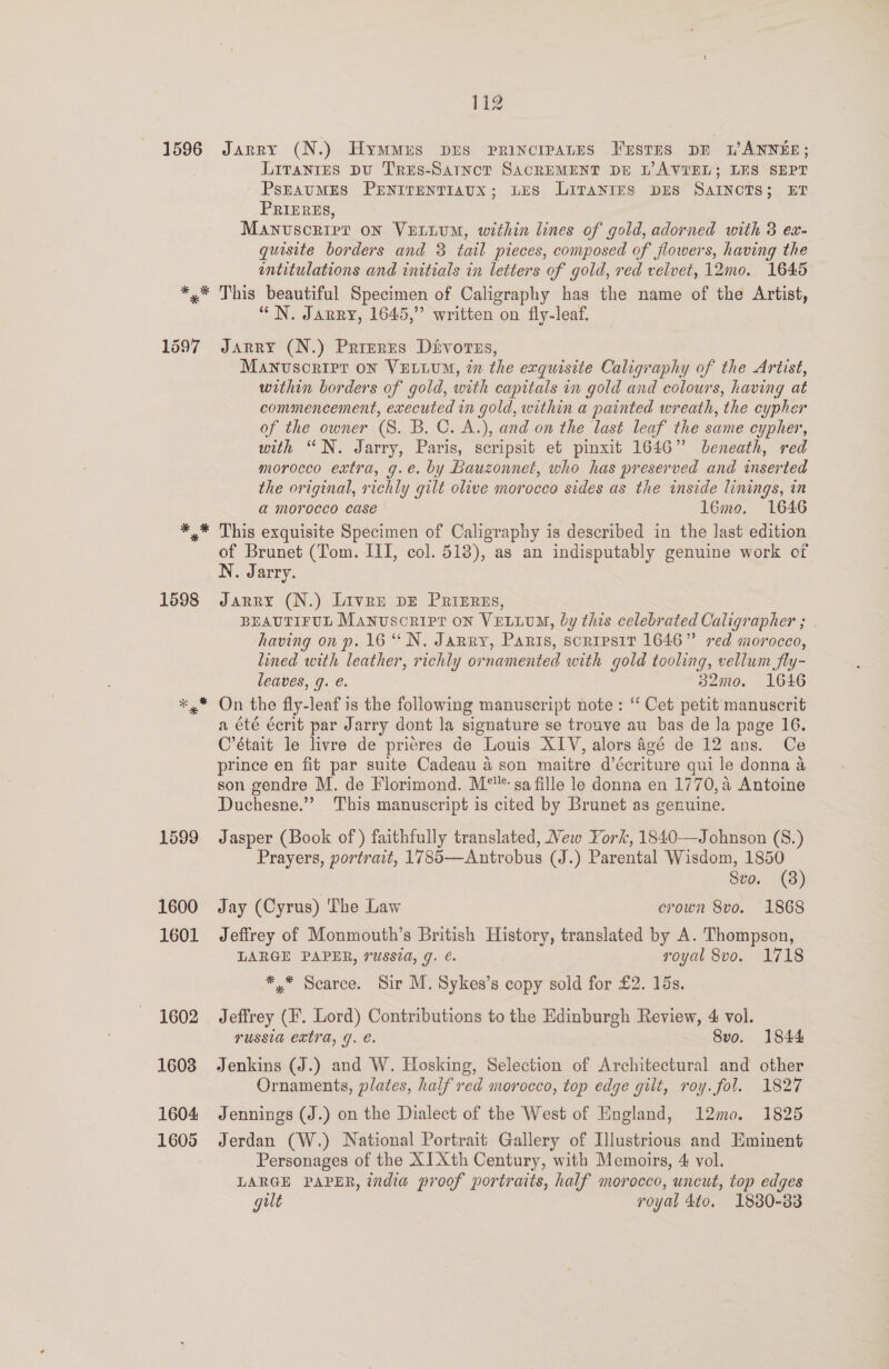 1597 1599 1600 1601 1602 1603 1604 112 Jarry (N.) Hymmrs prs principates Frsrns pr LANNEE; Liranies pu Tres-Satnct SACREMENT DE L’AVTEL; LES SEPT PsEAUMES PENITENTIAUX; LES LITANIES DES SAINCTS; ET PRIERES, Manuscript on Vurium, within lines of gold, adorned with 3 ex- quisite borders and 3 tail pieces, composed of flowers, having the intitulations and initials in letters of gold, red velvet, 12mo. 1645 “N. Jarry, 1645,” written on fly-leaf. JARRY (N.) Prreres Divores, Manvscripr on VELLUM, tn the exquisite Caligraphy of the Artist, within borders of gold, with capitals in gold and colours, having at commencement, executed in gold, within a painted wreath, the cypher of the owner (S. B.C. A.), and on the last leaf the same cypher, with “N. Jarry, Paris, scripsit et pinxit 1646” beneath, red morocco extra, g.e. by Bauzonnet, who has preserved and inserted the original, richly gilt olive morocco sides as the inside linings, in a morocco case 16mo. 1646 This exquisite Specimen of Caligraphy is described in the last edition of Brunet (Tom. III, col. 518), as an indisputably genuine work of N. Jarry. Jarry (N.) Liven bE Prizrns, BEAUTIFUL Manuscript on VELLUM, by this celebrated Caligrapher ; having on p. 16“ N. Jarry, Paris, scripsir 1646” red morocco, lined with leather, richly ornamented with gold tooling, vellum fly- leaves, g. e. 32mo. 1646 On the fly-leaf is the following manuscript note: ‘‘ Cet petit manuscrit a été écrit par Jarry dont la signature se trouve au bas de la page 16. C’était le livre de prieres de Louis XIV, alors 4gé de 12 ans. Ce prince en fit par suite Cadeau 4 son maitre d’écriture qui le donna a son gendre M. de Florimond. M° sa fille le donna en 1770, a Antoine Duchesne.”” This manuscript is cited by Brunet as genuine. Jasper (Book of) faithfully translated, Mew York, 1840—Johnson (S8.) Prayers, portrait, 1785—Antrobus (J.) Parental Wisdom, 1850 8vo. (8) Jay (Cyrus) The Law erown 8vo. 1868 Jeffrey of Monmouth’s British History, translated by A. Thompson, LARGE PAPER, russia, 9. €. royal 8vo. 1718 *,* Scarce. Sir M. Sykes’s copy sold for £2. 15s. Jeffrey (F*. Lord) Contributions to the Edinburgh Review, 4 vol. YUSSIA extTA, J. e. 8vo. 1844 Jenkins (J.) and W. Hosking, Selection of Architectural and other Ornaments, plates, half red morocco, top edge gilt, roy. fol. 1827 Jennings (J.) on the Dialect of the West of England, 12mo. 1825 Jerdan (W.) National Portrait Gallery of Illustrious and Eminent Personages of the XI Xth Century, with Memoirs, 4 vol. LARGE PAPER, india proof portraits, half morocco, uncut, top edges gilt royal 4to, 1830-33