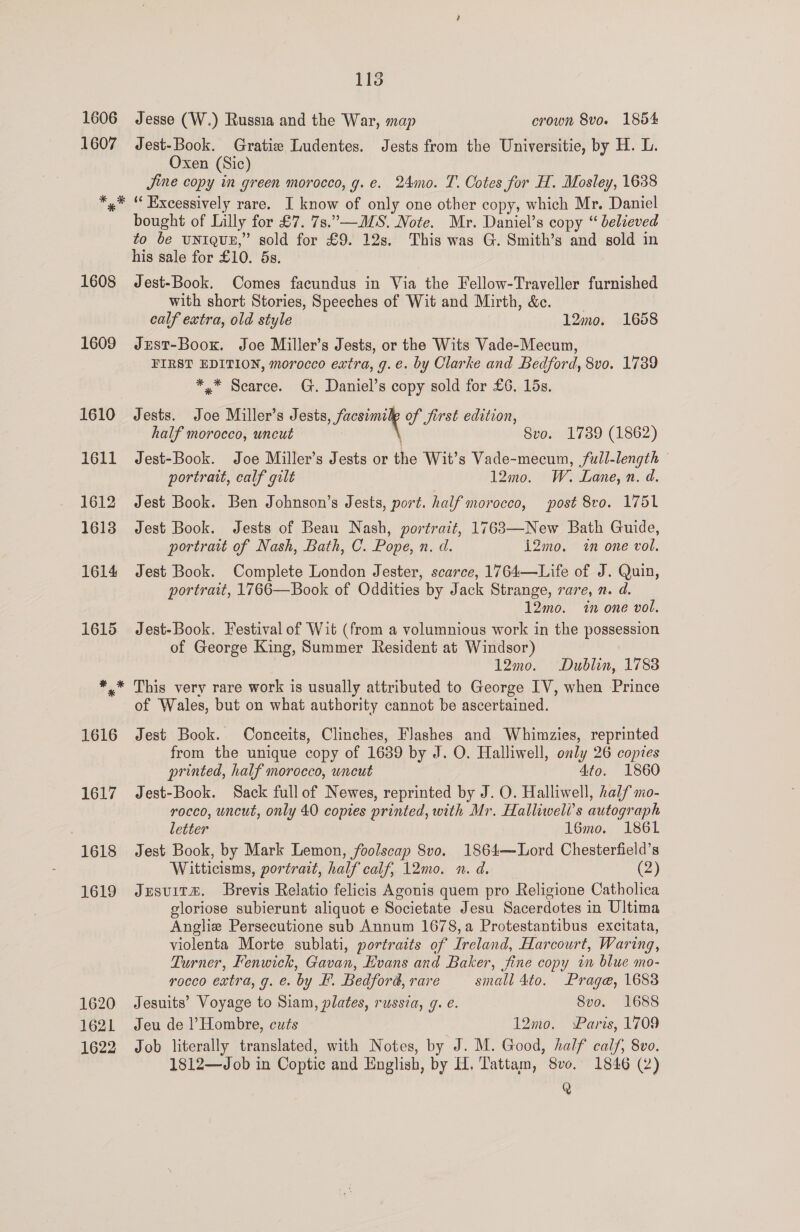 1618 1619 1620 1621 1622 115 Jesse (W.) Russia and the War, map crown 8vo. 1854 Jest-Book. Gratie Ludentes. Jests from the Universitie, by H. L. Oxen (Sic) Jine copy in green morocco, g. e. 24mo. T. Cotes for H. Mosley, 1638 ‘“ Excessively rare. I know of only one other copy, which Mr. Daniel bought of Lilly for £7. 7s.”—ALS. Note. Mr. Daniel’s copy “ believed to be uniqun,” sold for £9. 12s. This was G. Smith’s and sold in his sale for £10. 5s. Jest-Book. Comes facundus in Via the Fellow-Traveller furnished with short Stories, Speeches of Wit and Mirth, &amp;c. calf extra, old style 12mo. 1658 Just-Boox. Joe Miller’s Jests, or the Wits Vade-Mecum, FIRST EDITION, morocco extra, g.e. by Clarke and Bedford, 8vo. 1739 *,* Scarce. G. Daniel’s copy sold for £6. 15s. Jests. Joe Miller’s Jests, facsimile of first edition, half morocco, uncut Svo. 1739 (1862) Jest-Book. Joe Miller’s Jests or the Wit’s Vade-mecum, full-length portrait, calf gilt 12mo. W. Lane, n. d. Jest Book. Ben Johnson’s Jests, port. half morocco, post 8vo. 1751 Jest Book. Jests of Bean Nash, portrait, 1763—New Bath Guide, portrait of Nash, Bath, C. Pope, n. d. i2Zmo. in one vol. Jest Book. Complete London Jester, scarce, 1764—Life of J. Quin, portrait, 1766—Book of Oddities by Jack Strange, rare, n. d. 12mo. in one vol. Jest-Book. Festival of Wit (from a volumnious work in the possession of George King, Summer Resident at Windsor) 12mo. Dublin, 1788 This very rare work is usually attributed to George IV, when Prince of Wales, but on what authority cannot be ascertained. Jest Book. Conceits, Clinches, Flashes and Whimzies, reprinted from the unique copy of 1639 by J. O. Halliwell, only 26 copies printed, half morocco, uncut 4to. 1860 Jest-Book. Sack full of Newes, reprinted by J. O. Halliwell, half mo- rocco, uncut, only 40 copies printed, with Mr. Halliwell’s autograph letter 16mo. 1861 Jest Book, by Mark Lemon, foolscap 8vo. 1864—Lord Chesterfield’s Witticisms, portrait, half calf, 12mo. n. d. (2) Jesuitm. Brevis Relatio felicis Agonis quem pro Religione Catholica gloriose subierunt aliquot e Societate Jesu Sacerdotes in Ultima Anglie Persecutione sub Annum 1678, a Protestantibus excitata, violenta Morte sublati, portraits of Ireland, Harcourt, Waring, Turner, Fenwick, Gavan, Hvans and Baker, fine copy in blue mo- rocco extra, g. e. by F. Bedford, rare small 4to. Prage, 1683 Jesuits’ Voyage to Siam, plates, russia, g. e. Svo. 1688 Jeu de Hombre, cuts | 12mo. Paris, 1709 Job literally translated, with Notes, by J. M. Good, half calf, 8vo. 1812—Job in Coptic and English, by H. Tattam, 8vo. 1846 (2) Q