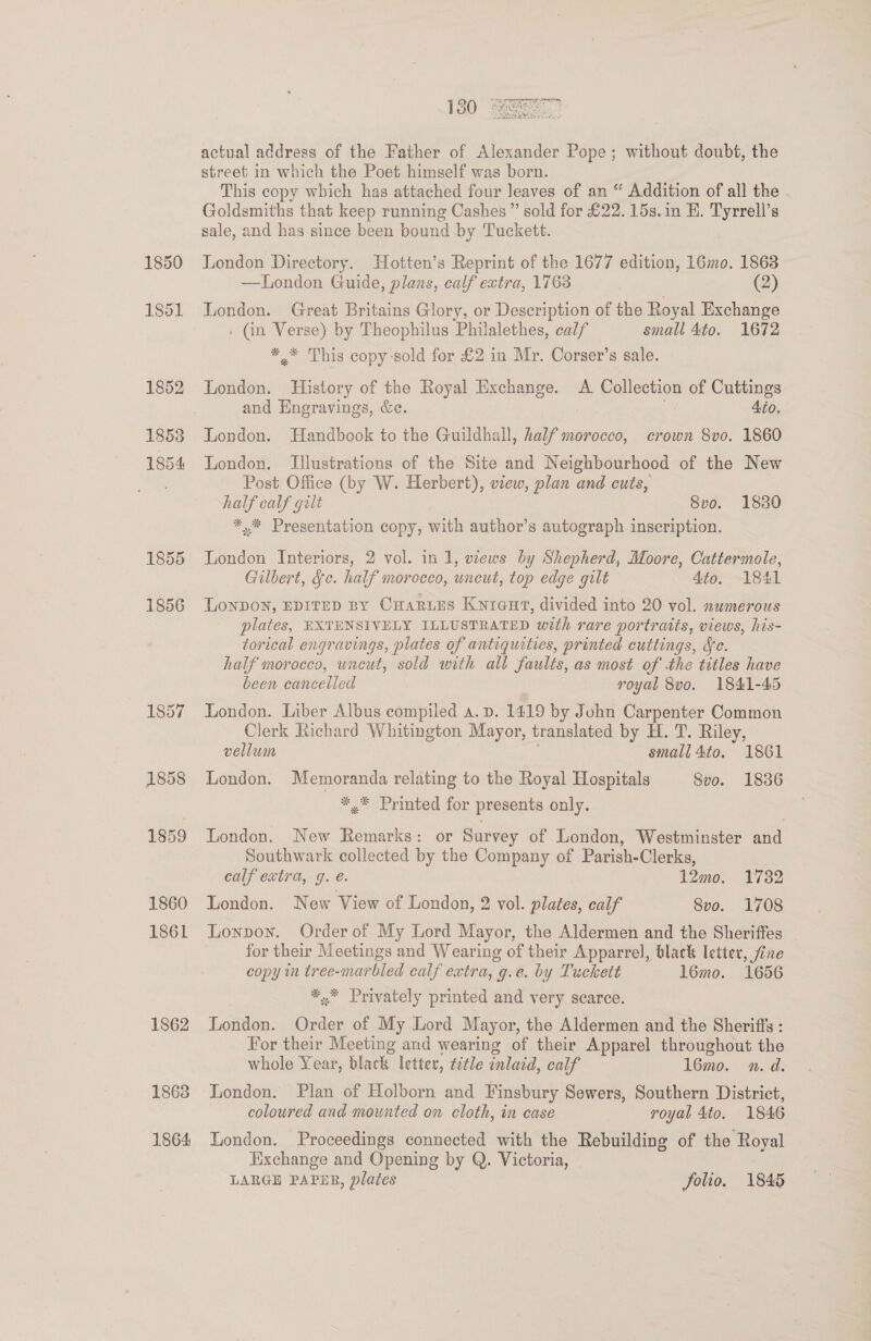 1850 1856 1863 1864 actual address of the Father of Alexander Pope; without doubt, the street in which the Poet himself was born. This copy which has attached four leaves of an “ Addition of all the . Goldsmiths that keep running Cashes ” sold for £22. 15s. in E. Tyrrell’s sale, and has since been bound by Tuckett. London Directory. Hotten’s Reprint of the 1677 edition, 16mo. 1863 —London Guide, plans, calf extra, 1763 (2) London. Great Britains Glory, or Description of the Royal Exchange : Gn Verse) by Theophilus Philalethes, calf small 4¢o. 1672 *,* This copy-sold for £2 in Mr. Corser’s sale. London. History of the Royal Exchange. A. Collection of Cuttings and Engravings, &amp;e. . 4to. London. Handbook to the Guildhall, half morocco, crown 8vo. 1860 London. Illustrations of the Site and Neighbourhood of the New Post Office (by W. Herbert), view, plan and cuts, half calf galt 8vo. 1830 ** Presentation copy, with author’s autograph inscription. London Interiors, 2 vol. in 1, wews by Shepherd, Moore, Cattermole, Gilbert, Se. half morocco, uneut, top edge gilt 4to. 1841 LonpDOoN, EDITED BY CHaruEs Knre@ut, divided into 20 vol. numerous plates, EXTENSIVELY ILLUSTRATED with rare portraits, views, his- torical engravings, plates of antiquities, printed cuttings, fe. half morocco, uncut, sold with all faults, as most of .the titles have been cancelled royal 8vo. 1841-45 London. Liber Albus compiled a. p. 1419 by John Carpenter Common Clerk Richard Whitington Mayor, translated by H. T. Riley, vellum small 4to. 1861 London. Memoranda relating to the Royal Hospitals 8vo. 1836 *,* Printed for presents only. London. New Remarks: or Survey of London, Westminster aad Southwark collected by the Company of Parish-Clerks, calf extra, g. é. 12mo. 1732 London. New View of London, 2 vol. plates, calf 8vo. 1708 Lonpoy. Order of My Lord Mayor, the Aldermen and the Sheriffes for their Meetings and Wearing of their Apparrel, black letter, fine copy in tree-marbled calf extra, g.e. by Tuckett 16mo. 1656 *.* Privately printed and very scarce. London. Order of My Lord Mayor, the Aldermen and the Sheriffs : For their Meeting and wearing of their Apparel throughout the whole Year, black letter, title inlaid, calf 16mo. n. d. London. Plan of Holborn and Finsbury Sewers, Southern District, coloured and mounted on cloth, in case royal 4to. 1846 London. Proceedings connected with the Rebuilding of the Royal Exchange and Opening by Q. Victoria, LARGE PAPER, plates folio. 1845