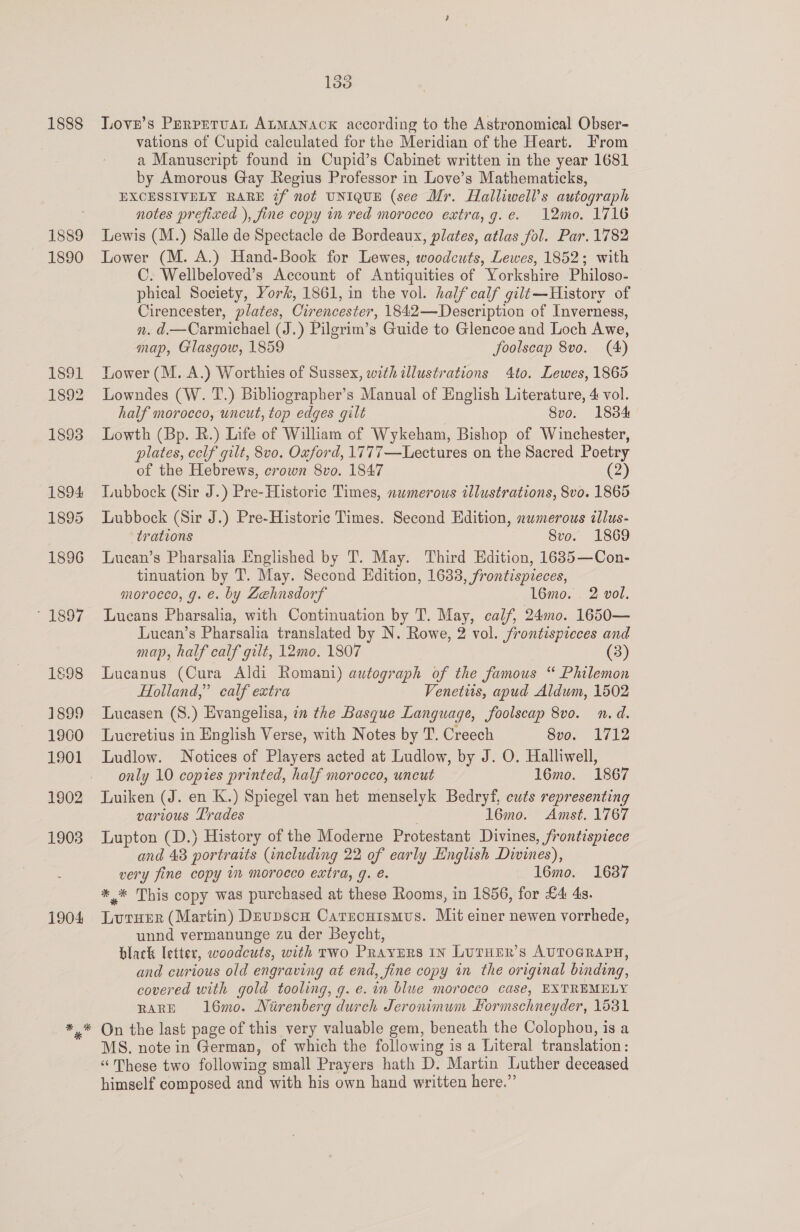 1888 1889 1890 1891 1892 1898 1894 1895 1896 1897 1898 1899 1960 1901 1902 1903 1904 138 Love’s Prrretuat ALMANACK according to the Astronomical Obser- vations of Cupid calculated for the Meridian of the Heart. From a Manuscript found in Cupid’s Cabinet written in the year 1681 by Amorous Gay Regius Professor in Love’s Mathematicks, EXCESSIVELY RARE if not UNIQUE (see Mr. Halliwell’s autograph notes prefixed ), fine copy in red morocco extra, g.e. 12mo. 1716 Lewis (M.) Salle de Spectacle de Bordeaux, plates, atlas fol. Par. 1782 Lower (M. A.) Hand-Book for Lewes, woodcuts, Lewes, 1852; with C. Wellbeloved’s Account of Antiquities of Yorkshire Philoso- phical Society, York, 1861, in the vol. half calf gilt—History of Cirencester, plates, Cirencester, 1842—Description of Inverness, n. d.—Carmichael (J.) Pilgrim’s Guide to Glencoe and Loch Awe, map, Glasgow, 1859 foolscap 8vo. (4) Lower (M. A.) Worthies of Sussex, with illustrations 4to. Lewes, 1865 Lowndes (W. T.) Bibliographer’s Manual of English Literature, 4 vol. half morocco, uncut, top edges gilt Svo. 1834 Lowth (Bp. R.) Life of William of Wykeham, Bishop of Winchester, plates, cclf gilt, 8v0. Oxford, 1777—Lectures on the Sacred Poetry of the Hebrews, crown 8vo. 1847 (2) Lubbock (Sir J.) Pre-Historic Times, numerous illustrations, 8vo. 1865 Lubbock (Sir J.) Pre-Historic Times. Second Edition, numerous illus- trations 8vo. 1869 Lucan’s Pharsalia Englished by T. May. Third Edition, 1685—Con- tinuation by T. May. Second Edition, 1633, frontispieces, morocco, g. €. by Zehnsdorf ‘16mo. . 2 vol. Lucans Pharsalia, with Continuation by T. May, calf, 24mo. 1650— Lucan’s Pharsalia translated by N. Rowe, 2 vol. frontispieces and map, half calf gilt, 12mo. 1807 (3) Lucanus (Cura Aldi Romani) autograph of the famous “ Philemon Holland,” calf extra Venetus, apud Aldum, 1502 Lucasen (S.) Evangelisa, in the Basque Language, foolscap 8vo. n.d. Lucretius in English Verse, with Notes by T. Creech 8vo. 1712 Ludlow. Notices of Players acted at Ludlow, by J. O. Halliwell, only 10 copies printed, half morocco, uncut 16mo. 1867 Luiken (J. en K.) Spiegel van het menselyk Bedryf, cuts representing various Trades 16mo. Amst. 1767 Lupton (D.) History of the Moderne Protestant Divines, frontispiece and 43 portraits (including 22 of early English Divines), very fine copy im morocco extra, g. é. 16mo. 1637 *.* This copy was purchased at these Rooms, in 1856, for £4 4s. Lururr (Martin) Devpscn Carrcuismus. Mit einer newen vorrhede, unnd vermanunge zu der Beycht, black letter, woodcuts, with rwo Prayurs In LUTHER’S AUTOGRAPH, and curious old engraving at end, fine copy in the original binding, covered with gold tooling, g. e. in blue morocco case, EXTREMELY RARE 16mo. Nirenberg durch Jeronimum Hormschneyder, 1531 MS. note in German, of which the following is a Literal translation: “These two following small Prayers hath D. Martin Luther deceased himself composed and with his own hand written here.”